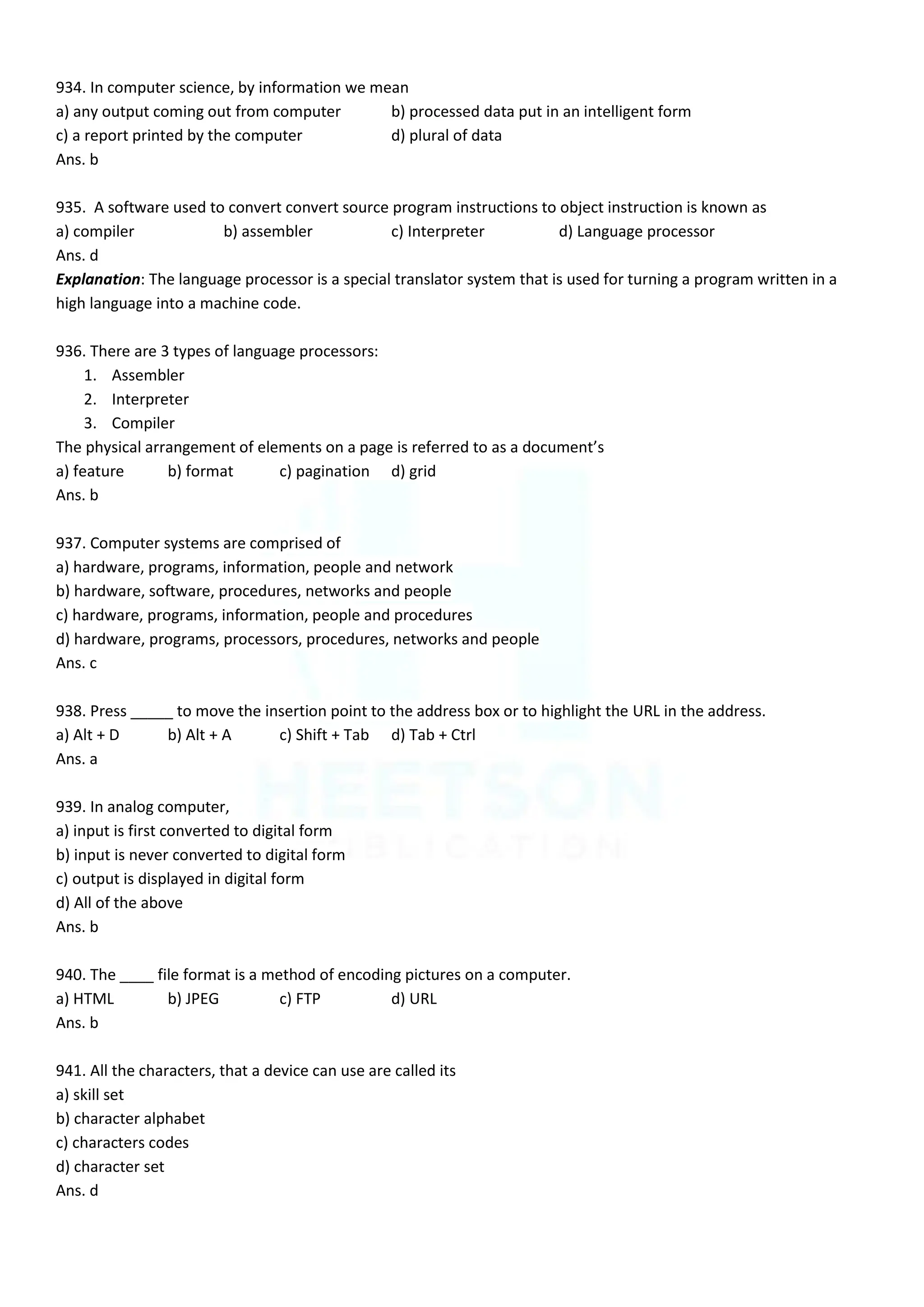 934. In computer science, by information we mean
a) any output coming out from computer b) processed data put in an intelligent form
c) a report printed by the computer d) plural of data
Ans. b
935. A software used to convert convert source program instructions to object instruction is known as
a) compiler b) assembler c) Interpreter d) Language processor
Ans. d
Explanation: The language processor is a special translator system that is used for turning a program written in a
high language into a machine code.
936. There are 3 types of language processors:
1. Assembler
2. Interpreter
3. Compiler
The physical arrangement of elements on a page is referred to as a document’s
a) feature b) format c) pagination d) grid
Ans. b
937. Computer systems are comprised of
a) hardware, programs, information, people and network
b) hardware, software, procedures, networks and people
c) hardware, programs, information, people and procedures
d) hardware, programs, processors, procedures, networks and people
Ans. c
938. Press _____ to move the insertion point to the address box or to highlight the URL in the address.
a) Alt + D b) Alt + A c) Shift + Tab d) Tab + Ctrl
Ans. a
939. In analog computer,
a) input is first converted to digital form
b) input is never converted to digital form
c) output is displayed in digital form
d) All of the above
Ans. b
940. The ____ file format is a method of encoding pictures on a computer.
a) HTML b) JPEG c) FTP d) URL
Ans. b
941. All the characters, that a device can use are called its
a) skill set
b) character alphabet
c) characters codes
d) character set
Ans. d
 
