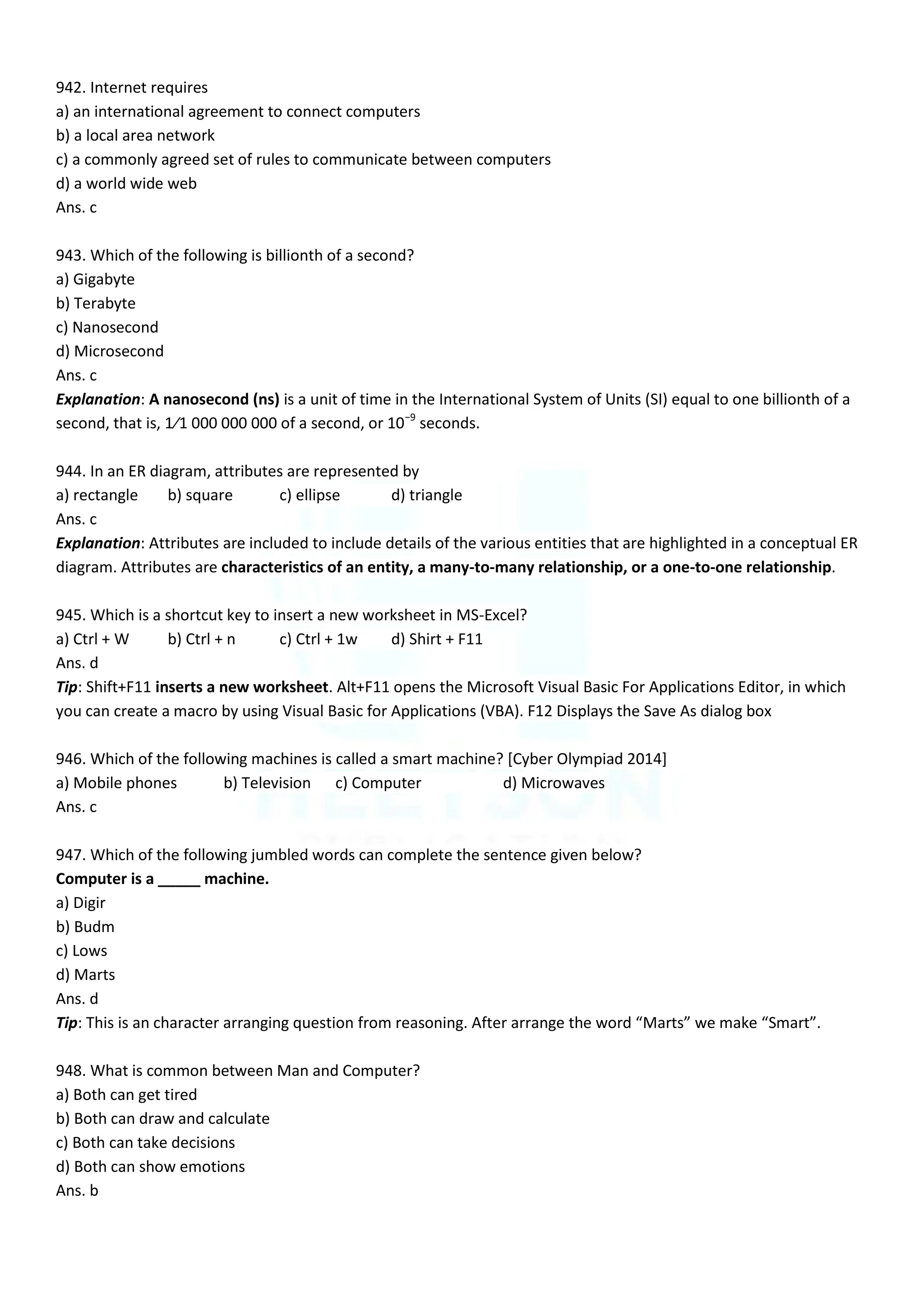 942. Internet requires
a) an international agreement to connect computers
b) a local area network
c) a commonly agreed set of rules to communicate between computers
d) a world wide web
Ans. c
943. Which of the following is billionth of a second?
a) Gigabyte
b) Terabyte
c) Nanosecond
d) Microsecond
Ans. c
Explanation: A nanosecond (ns) is a unit of time in the International System of Units (SI) equal to one billionth of a
second, that is, 1⁄1 000 000 000 of a second, or 10−9
seconds.
944. In an ER diagram, attributes are represented by
a) rectangle b) square c) ellipse d) triangle
Ans. c
Explanation: Attributes are included to include details of the various entities that are highlighted in a conceptual ER
diagram. Attributes are characteristics of an entity, a many-to-many relationship, or a one-to-one relationship.
945. Which is a shortcut key to insert a new worksheet in MS-Excel?
a) Ctrl + W b) Ctrl + n c) Ctrl + 1w d) Shirt + F11
Ans. d
Tip: Shift+F11 inserts a new worksheet. Alt+F11 opens the Microsoft Visual Basic For Applications Editor, in which
you can create a macro by using Visual Basic for Applications (VBA). F12 Displays the Save As dialog box
946. Which of the following machines is called a smart machine? [Cyber Olympiad 2014]
a) Mobile phones b) Television c) Computer d) Microwaves
Ans. c
947. Which of the following jumbled words can complete the sentence given below?
Computer is a _____ machine.
a) Digir
b) Budm
c) Lows
d) Marts
Ans. d
Tip: This is an character arranging question from reasoning. After arrange the word “Marts” we make “Smart”.
948. What is common between Man and Computer?
a) Both can get tired
b) Both can draw and calculate
c) Both can take decisions
d) Both can show emotions
Ans. b
 