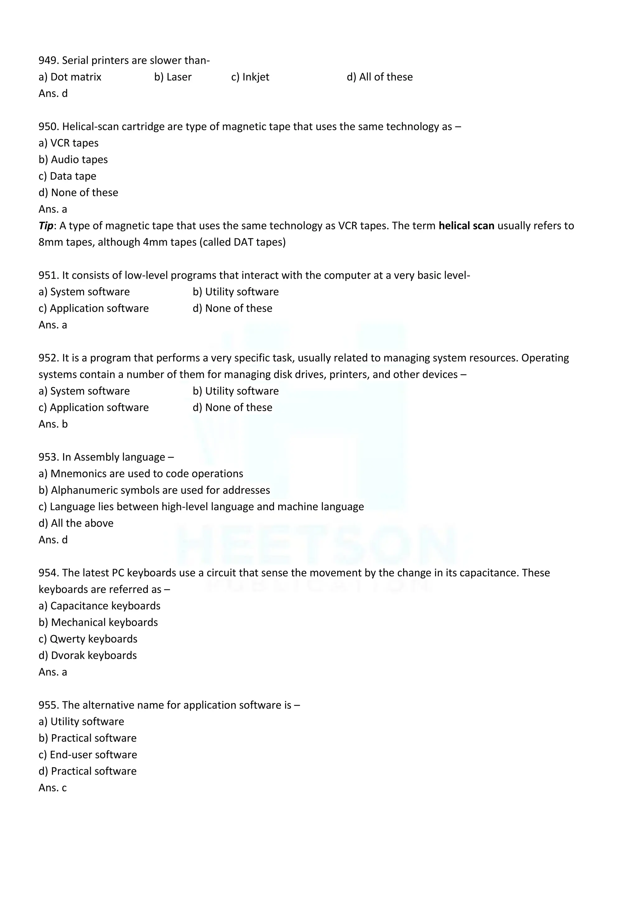 949. Serial printers are slower than-
a) Dot matrix b) Laser c) Inkjet d) All of these
Ans. d
950. Helical-scan cartridge are type of magnetic tape that uses the same technology as –
a) VCR tapes
b) Audio tapes
c) Data tape
d) None of these
Ans. a
Tip: A type of magnetic tape that uses the same technology as VCR tapes. The term helical scan usually refers to
8mm tapes, although 4mm tapes (called DAT tapes)
951. It consists of low-level programs that interact with the computer at a very basic level-
a) System software b) Utility software
c) Application software d) None of these
Ans. a
952. It is a program that performs a very specific task, usually related to managing system resources. Operating
systems contain a number of them for managing disk drives, printers, and other devices –
a) System software b) Utility software
c) Application software d) None of these
Ans. b
953. In Assembly language –
a) Mnemonics are used to code operations
b) Alphanumeric symbols are used for addresses
c) Language lies between high-level language and machine language
d) All the above
Ans. d
954. The latest PC keyboards use a circuit that sense the movement by the change in its capacitance. These
keyboards are referred as –
a) Capacitance keyboards
b) Mechanical keyboards
c) Qwerty keyboards
d) Dvorak keyboards
Ans. a
955. The alternative name for application software is –
a) Utility software
b) Practical software
c) End-user software
d) Practical software
Ans. c
 