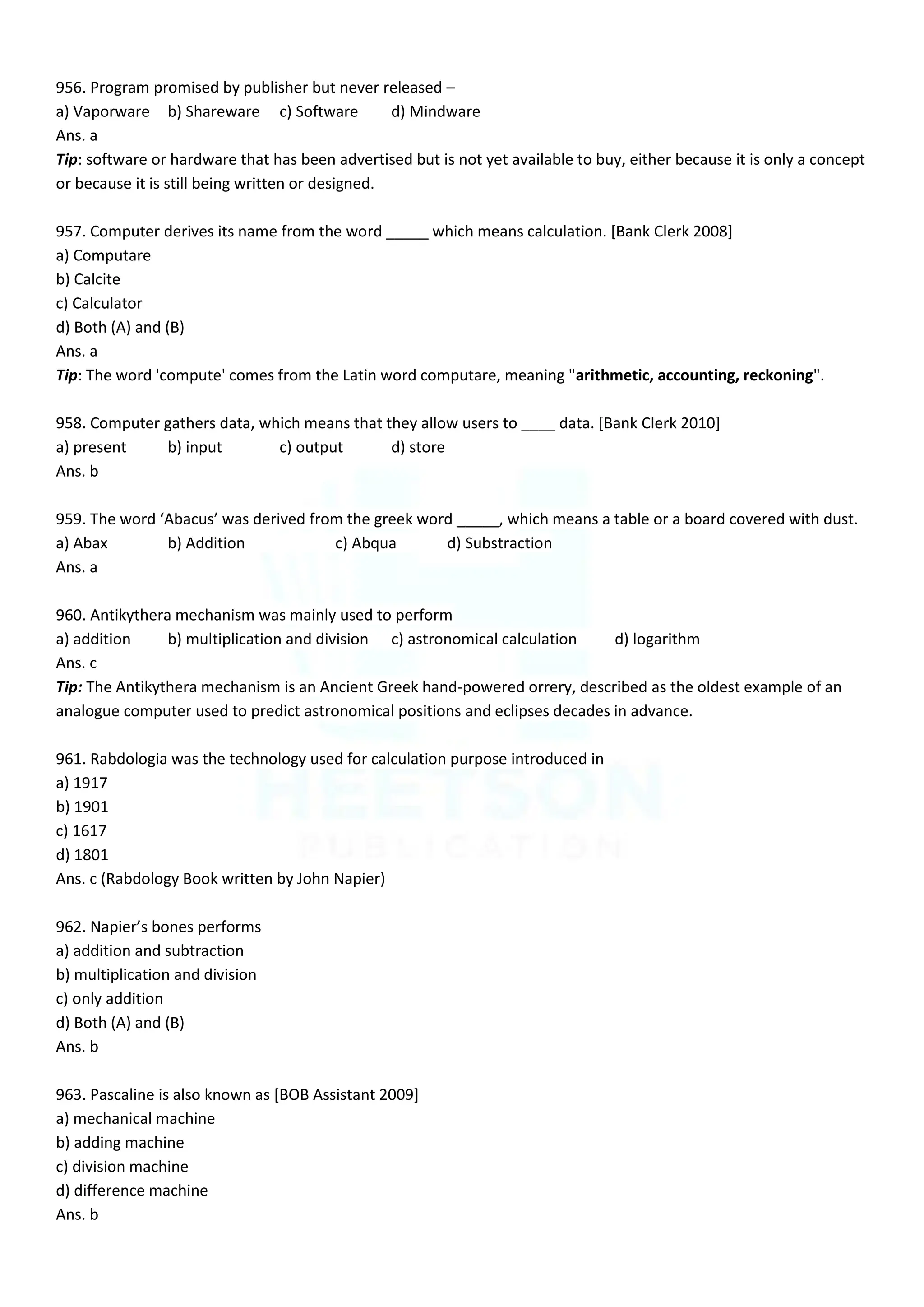 956. Program promised by publisher but never released –
a) Vaporware b) Shareware c) Software d) Mindware
Ans. a
Tip: software or hardware that has been advertised but is not yet available to buy, either because it is only a concept
or because it is still being written or designed.
957. Computer derives its name from the word _____ which means calculation. [Bank Clerk 2008]
a) Computare
b) Calcite
c) Calculator
d) Both (A) and (B)
Ans. a
Tip: The word 'compute' comes from the Latin word computare, meaning "arithmetic, accounting, reckoning".
958. Computer gathers data, which means that they allow users to ____ data. [Bank Clerk 2010]
a) present b) input c) output d) store
Ans. b
959. The word ‘Abacus’ was derived from the greek word _____, which means a table or a board covered with dust.
a) Abax b) Addition c) Abqua d) Substraction
Ans. a
960. Antikythera mechanism was mainly used to perform
a) addition b) multiplication and division c) astronomical calculation d) logarithm
Ans. c
Tip: The Antikythera mechanism is an Ancient Greek hand-powered orrery, described as the oldest example of an
analogue computer used to predict astronomical positions and eclipses decades in advance.
961. Rabdologia was the technology used for calculation purpose introduced in
a) 1917
b) 1901
c) 1617
d) 1801
Ans. c (Rabdology Book written by John Napier)
962. Napier’s bones performs
a) addition and subtraction
b) multiplication and division
c) only addition
d) Both (A) and (B)
Ans. b
963. Pascaline is also known as [BOB Assistant 2009]
a) mechanical machine
b) adding machine
c) division machine
d) difference machine
Ans. b
 