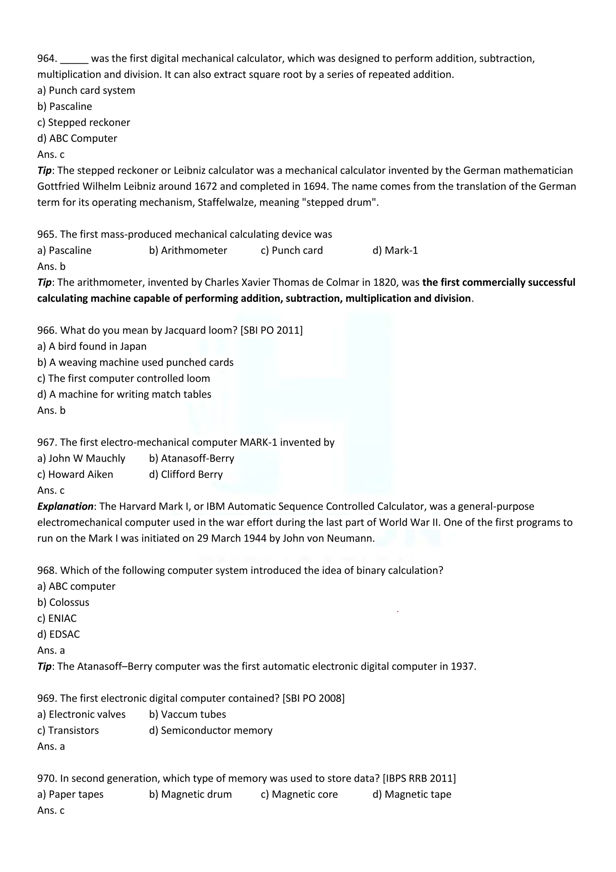 964. _____ was the first digital mechanical calculator, which was designed to perform addition, subtraction,
multiplication and division. It can also extract square root by a series of repeated addition.
a) Punch card system
b) Pascaline
c) Stepped reckoner
d) ABC Computer
Ans. c
Tip: The stepped reckoner or Leibniz calculator was a mechanical calculator invented by the German mathematician
Gottfried Wilhelm Leibniz around 1672 and completed in 1694. The name comes from the translation of the German
term for its operating mechanism, Staffelwalze, meaning "stepped drum".
965. The first mass-produced mechanical calculating device was
a) Pascaline b) Arithmometer c) Punch card d) Mark-1
Ans. b
Tip: The arithmometer, invented by Charles Xavier Thomas de Colmar in 1820, was the first commercially successful
calculating machine capable of performing addition, subtraction, multiplication and division.
966. What do you mean by Jacquard loom? [SBI PO 2011]
a) A bird found in Japan
b) A weaving machine used punched cards
c) The first computer controlled loom
d) A machine for writing match tables
Ans. b
967. The first electro-mechanical computer MARK-1 invented by
a) John W Mauchly b) Atanasoff-Berry
c) Howard Aiken d) Clifford Berry
Ans. c
Explanation: The Harvard Mark I, or IBM Automatic Sequence Controlled Calculator, was a general-purpose
electromechanical computer used in the war effort during the last part of World War II. One of the first programs to
run on the Mark I was initiated on 29 March 1944 by John von Neumann.
968. Which of the following computer system introduced the idea of binary calculation?
a) ABC computer
b) Colossus
c) ENIAC
d) EDSAC
Ans. a
Tip: The Atanasoff–Berry computer was the first automatic electronic digital computer in 1937.
969. The first electronic digital computer contained? [SBI PO 2008]
a) Electronic valves b) Vaccum tubes
c) Transistors d) Semiconductor memory
Ans. a
970. In second generation, which type of memory was used to store data? [IBPS RRB 2011]
a) Paper tapes b) Magnetic drum c) Magnetic core d) Magnetic tape
Ans. c
 
