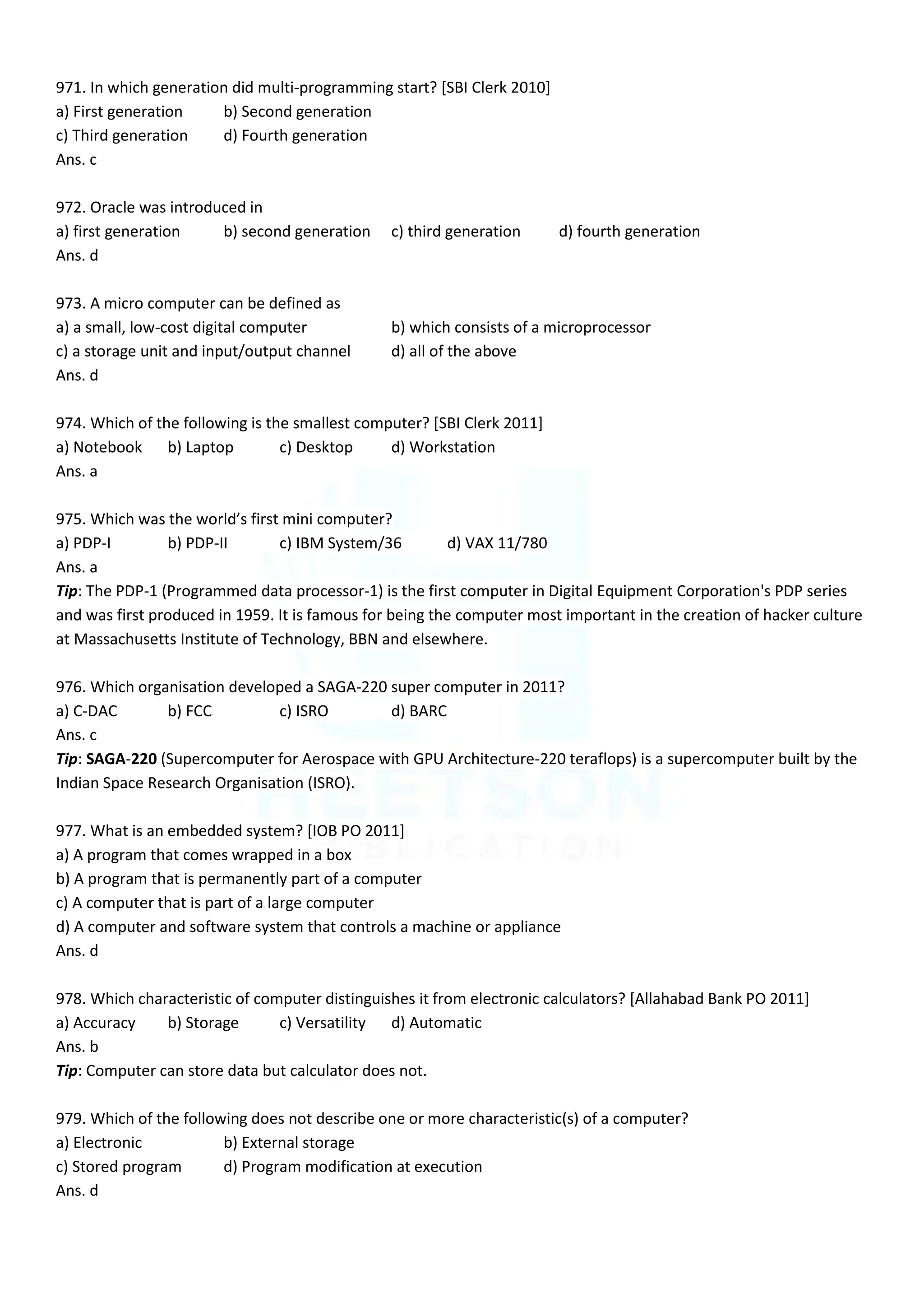 971. In which generation did multi-programming start? [SBI Clerk 2010]
a) First generation b) Second generation
c) Third generation d) Fourth generation
Ans. c
972. Oracle was introduced in
a) first generation b) second generation c) third generation d) fourth generation
Ans. d
973. A micro computer can be defined as
a) a small, low-cost digital computer b) which consists of a microprocessor
c) a storage unit and input/output channel d) all of the above
Ans. d
974. Which of the following is the smallest computer? [SBI Clerk 2011]
a) Notebook b) Laptop c) Desktop d) Workstation
Ans. a
975. Which was the world’s first mini computer?
a) PDP-I b) PDP-II c) IBM System/36 d) VAX 11/780
Ans. a
Tip: The PDP-1 (Programmed data processor-1) is the first computer in Digital Equipment Corporation's PDP series
and was first produced in 1959. It is famous for being the computer most important in the creation of hacker culture
at Massachusetts Institute of Technology, BBN and elsewhere.
976. Which organisation developed a SAGA-220 super computer in 2011?
a) C-DAC b) FCC c) ISRO d) BARC
Ans. c
Tip: SAGA-220 (Supercomputer for Aerospace with GPU Architecture-220 teraflops) is a supercomputer built by the
Indian Space Research Organisation (ISRO).
977. What is an embedded system? [IOB PO 2011]
a) A program that comes wrapped in a box
b) A program that is permanently part of a computer
c) A computer that is part of a large computer
d) A computer and software system that controls a machine or appliance
Ans. d
978. Which characteristic of computer distinguishes it from electronic calculators? [Allahabad Bank PO 2011]
a) Accuracy b) Storage c) Versatility d) Automatic
Ans. b
Tip: Computer can store data but calculator does not.
979. Which of the following does not describe one or more characteristic(s) of a computer?
a) Electronic b) External storage
c) Stored program d) Program modification at execution
Ans. d
 