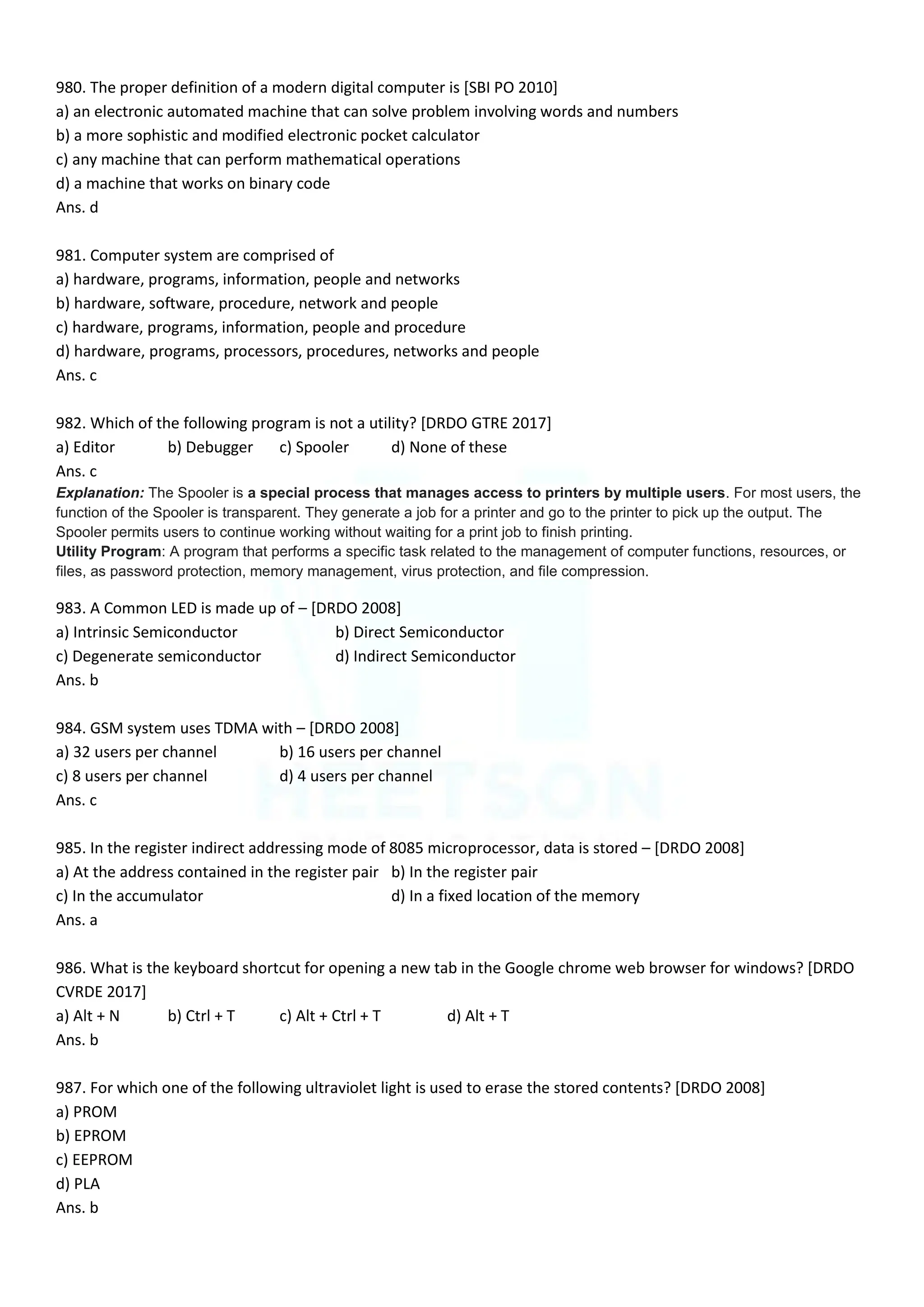 980. The proper definition of a modern digital computer is [SBI PO 2010]
a) an electronic automated machine that can solve problem involving words and numbers
b) a more sophistic and modified electronic pocket calculator
c) any machine that can perform mathematical operations
d) a machine that works on binary code
Ans. d
981. Computer system are comprised of
a) hardware, programs, information, people and networks
b) hardware, software, procedure, network and people
c) hardware, programs, information, people and procedure
d) hardware, programs, processors, procedures, networks and people
Ans. c
982. Which of the following program is not a utility? [DRDO GTRE 2017]
a) Editor b) Debugger c) Spooler d) None of these
Ans. c
Explanation: The Spooler is a special process that manages access to printers by multiple users. For most users, the
function of the Spooler is transparent. They generate a job for a printer and go to the printer to pick up the output. The
Spooler permits users to continue working without waiting for a print job to finish printing.
Utility Program: A program that performs a specific task related to the management of computer functions, resources, or
files, as password protection, memory management, virus protection, and file compression.
983. A Common LED is made up of – [DRDO 2008]
a) Intrinsic Semiconductor b) Direct Semiconductor
c) Degenerate semiconductor d) Indirect Semiconductor
Ans. b
984. GSM system uses TDMA with – [DRDO 2008]
a) 32 users per channel b) 16 users per channel
c) 8 users per channel d) 4 users per channel
Ans. c
985. In the register indirect addressing mode of 8085 microprocessor, data is stored – [DRDO 2008]
a) At the address contained in the register pair b) In the register pair
c) In the accumulator d) In a fixed location of the memory
Ans. a
986. What is the keyboard shortcut for opening a new tab in the Google chrome web browser for windows? [DRDO
CVRDE 2017]
a) Alt + N b) Ctrl + T c) Alt + Ctrl + T d) Alt + T
Ans. b
987. For which one of the following ultraviolet light is used to erase the stored contents? [DRDO 2008]
a) PROM
b) EPROM
c) EEPROM
d) PLA
Ans. b
 