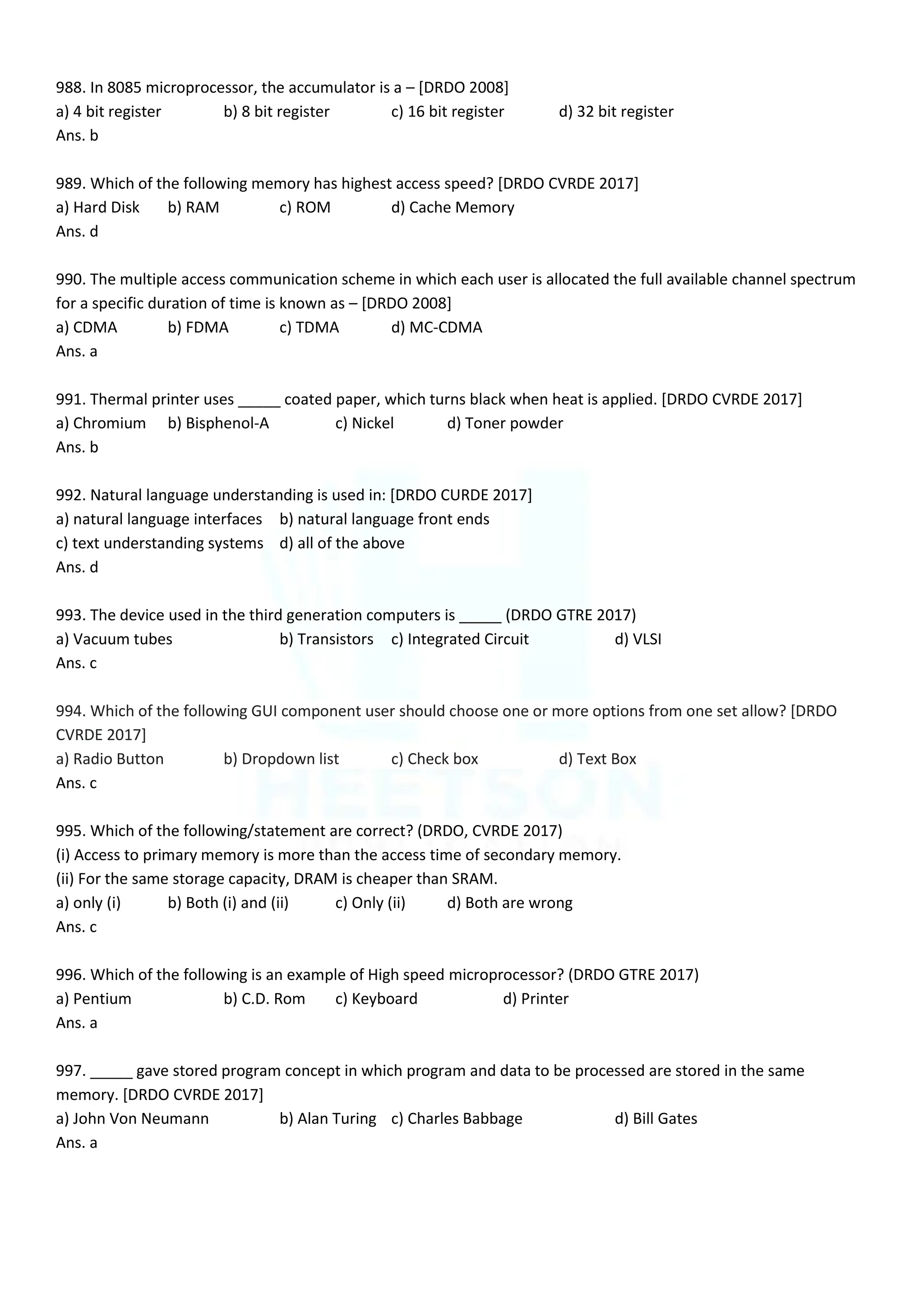 988. In 8085 microprocessor, the accumulator is a – [DRDO 2008]
a) 4 bit register b) 8 bit register c) 16 bit register d) 32 bit register
Ans. b
989. Which of the following memory has highest access speed? [DRDO CVRDE 2017]
a) Hard Disk b) RAM c) ROM d) Cache Memory
Ans. d
990. The multiple access communication scheme in which each user is allocated the full available channel spectrum
for a specific duration of time is known as – [DRDO 2008]
a) CDMA b) FDMA c) TDMA d) MC-CDMA
Ans. a
991. Thermal printer uses _____ coated paper, which turns black when heat is applied. [DRDO CVRDE 2017]
a) Chromium b) Bisphenol-A c) Nickel d) Toner powder
Ans. b
992. Natural language understanding is used in: [DRDO CURDE 2017]
a) natural language interfaces b) natural language front ends
c) text understanding systems d) all of the above
Ans. d
993. The device used in the third generation computers is _____ (DRDO GTRE 2017)
a) Vacuum tubes b) Transistors c) Integrated Circuit d) VLSI
Ans. c
994. Which of the following GUI component user should choose one or more options from one set allow? [DRDO
CVRDE 2017]
a) Radio Button b) Dropdown list c) Check box d) Text Box
Ans. c
995. Which of the following/statement are correct? (DRDO, CVRDE 2017)
(i) Access to primary memory is more than the access time of secondary memory.
(ii) For the same storage capacity, DRAM is cheaper than SRAM.
a) only (i) b) Both (i) and (ii) c) Only (ii) d) Both are wrong
Ans. c
996. Which of the following is an example of High speed microprocessor? (DRDO GTRE 2017)
a) Pentium b) C.D. Rom c) Keyboard d) Printer
Ans. a
997. _____ gave stored program concept in which program and data to be processed are stored in the same
memory. [DRDO CVRDE 2017]
a) John Von Neumann b) Alan Turing c) Charles Babbage d) Bill Gates
Ans. a
 