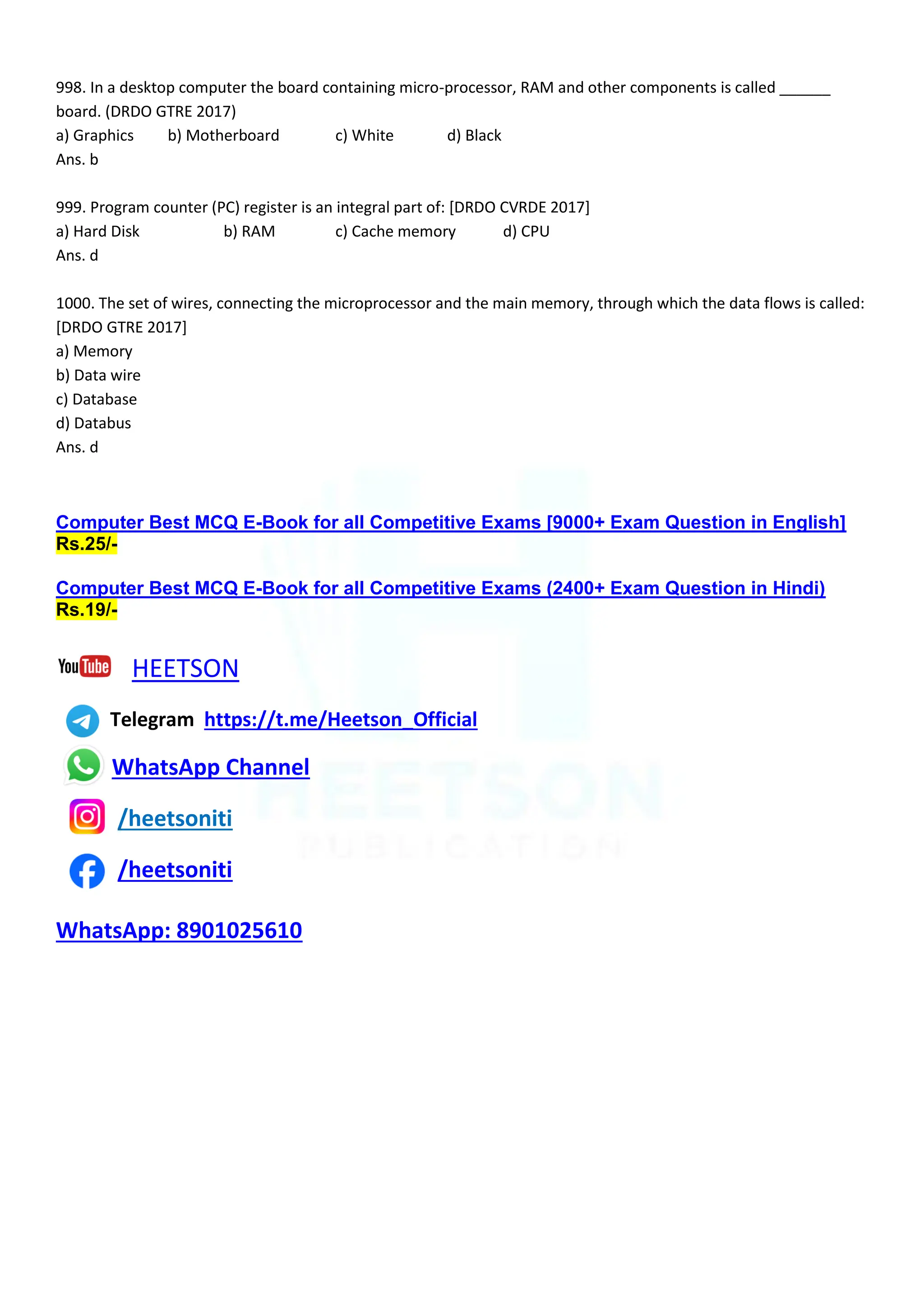 998. In a desktop computer the board containing micro-processor, RAM and other components is called ______
board. (DRDO GTRE 2017)
a) Graphics b) Motherboard c) White d) Black
Ans. b
999. Program counter (PC) register is an integral part of: [DRDO CVRDE 2017]
a) Hard Disk b) RAM c) Cache memory d) CPU
Ans. d
1000. The set of wires, connecting the microprocessor and the main memory, through which the data flows is called:
[DRDO GTRE 2017]
a) Memory
b) Data wire
c) Database
d) Databus
Ans. d
Computer Best MCQ E-Book for all Competitive Exams [9000+ Exam Question in English]
Rs.25/-
Computer Best MCQ E-Book for all Competitive Exams (2400+ Exam Question in Hindi)
Rs.19/-
HEETSON
Telegram https://t.me/Heetson_Official
WhatsApp Channel
/heetsoniti
/heetsoniti
WhatsApp: 8901025610
 