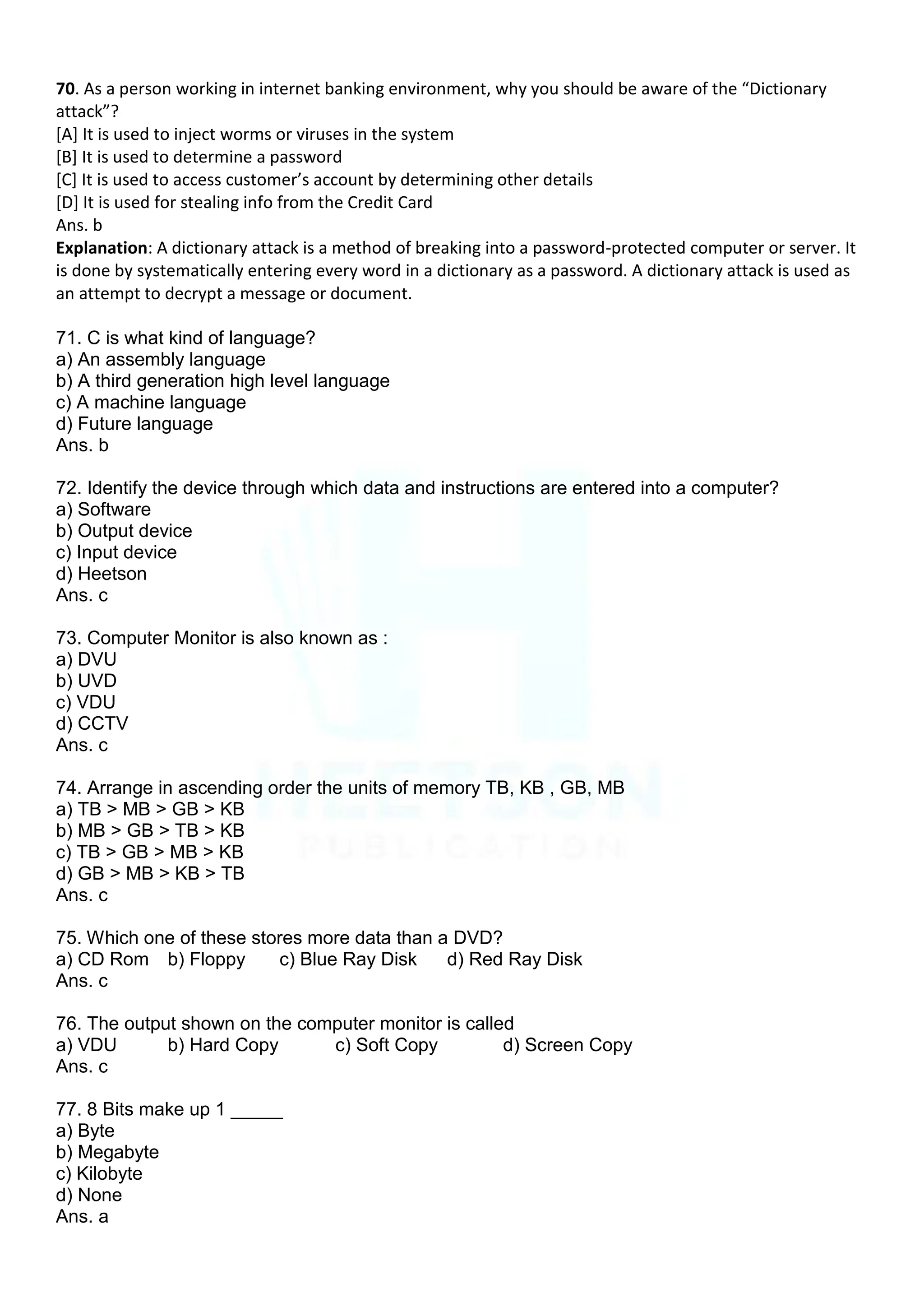 70. As a person working in internet banking environment, why you should be aware of the “Dictionary
attack”?
[A] It is used to inject worms or viruses in the system
[B] It is used to determine a password
*C+ It is used to access customer’s account by determining other details
[D] It is used for stealing info from the Credit Card
Ans. b
Explanation: A dictionary attack is a method of breaking into a password-protected computer or server. It
is done by systematically entering every word in a dictionary as a password. A dictionary attack is used as
an attempt to decrypt a message or document.
71. C is what kind of language?
a) An assembly language
b) A third generation high level language
c) A machine language
d) Future language
Ans. b
72. Identify the device through which data and instructions are entered into a computer?
a) Software
b) Output device
c) Input device
d) Heetson
Ans. c
73. Computer Monitor is also known as :
a) DVU
b) UVD
c) VDU
d) CCTV
Ans. c
74. Arrange in ascending order the units of memory TB, KB , GB, MB
a) TB > MB > GB > KB
b) MB > GB > TB > KB
c) TB > GB > MB > KB
d) GB > MB > KB > TB
Ans. c
75. Which one of these stores more data than a DVD?
a) CD Rom b) Floppy c) Blue Ray Disk d) Red Ray Disk
Ans. c
76. The output shown on the computer monitor is called
a) VDU b) Hard Copy c) Soft Copy d) Screen Copy
Ans. c
77. 8 Bits make up 1 _____
a) Byte
b) Megabyte
c) Kilobyte
d) None
Ans. a
 