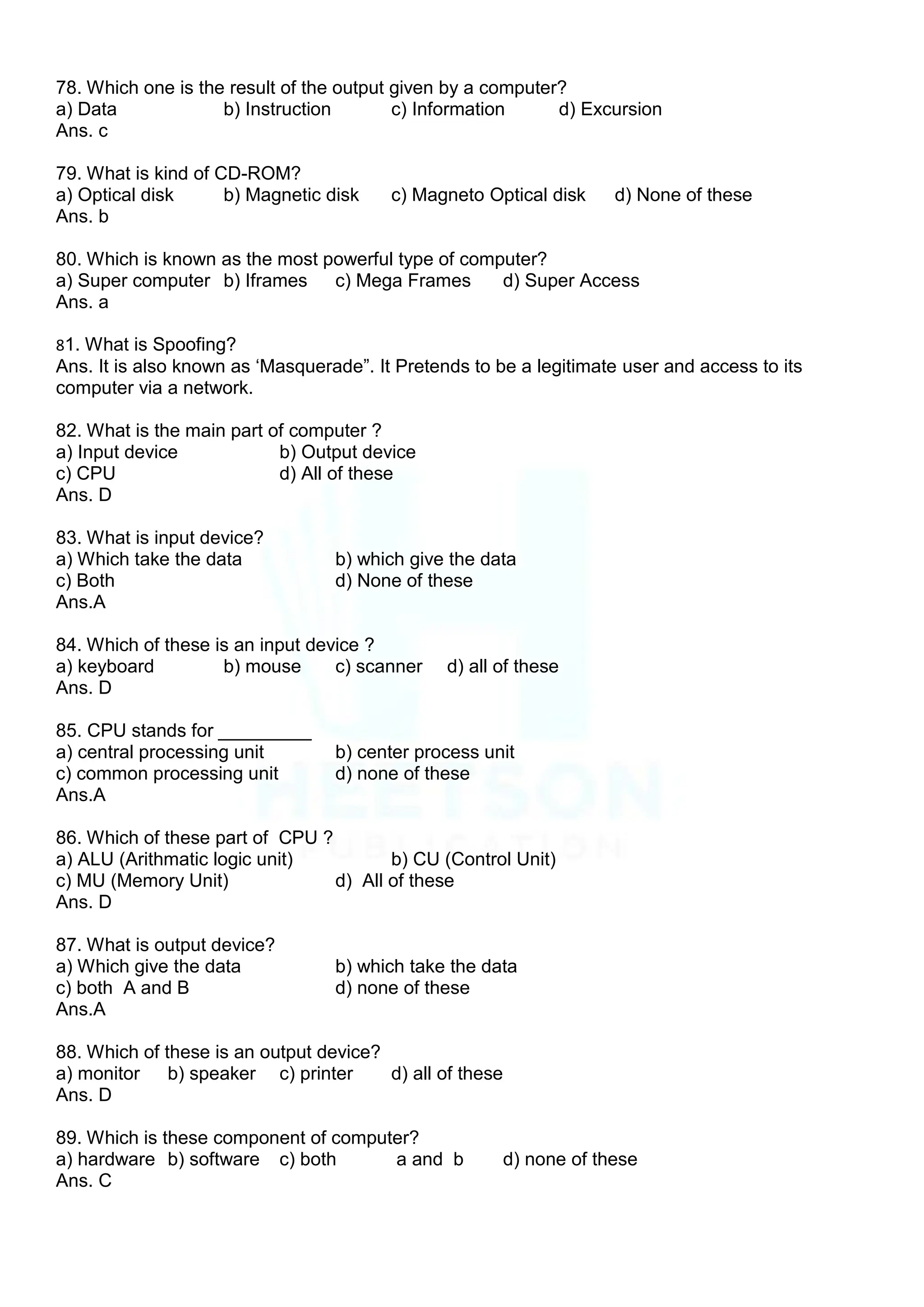 78. Which one is the result of the output given by a computer?
a) Data b) Instruction c) Information d) Excursion
Ans. c
79. What is kind of CD-ROM?
a) Optical disk b) Magnetic disk c) Magneto Optical disk d) None of these
Ans. b
80. Which is known as the most powerful type of computer?
a) Super computer b) Iframes c) Mega Frames d) Super Access
Ans. a
81. What is Spoofing?
Ans. It is also known as „Masquerade”. It Pretends to be a legitimate user and access to its
computer via a network.
82. What is the main part of computer ?
a) Input device b) Output device
c) CPU d) All of these
Ans. D
83. What is input device?
a) Which take the data b) which give the data
c) Both d) None of these
Ans.A
84. Which of these is an input device ?
a) keyboard b) mouse c) scanner d) all of these
Ans. D
85. CPU stands for _________
a) central processing unit b) center process unit
c) common processing unit d) none of these
Ans.A
86. Which of these part of CPU ?
a) ALU (Arithmatic logic unit) b) CU (Control Unit)
c) MU (Memory Unit) d) All of these
Ans. D
87. What is output device?
a) Which give the data b) which take the data
c) both A and B d) none of these
Ans.A
88. Which of these is an output device?
a) monitor b) speaker c) printer d) all of these
Ans. D
89. Which is these component of computer?
a) hardware b) software c) both a and b d) none of these
Ans. C
 
