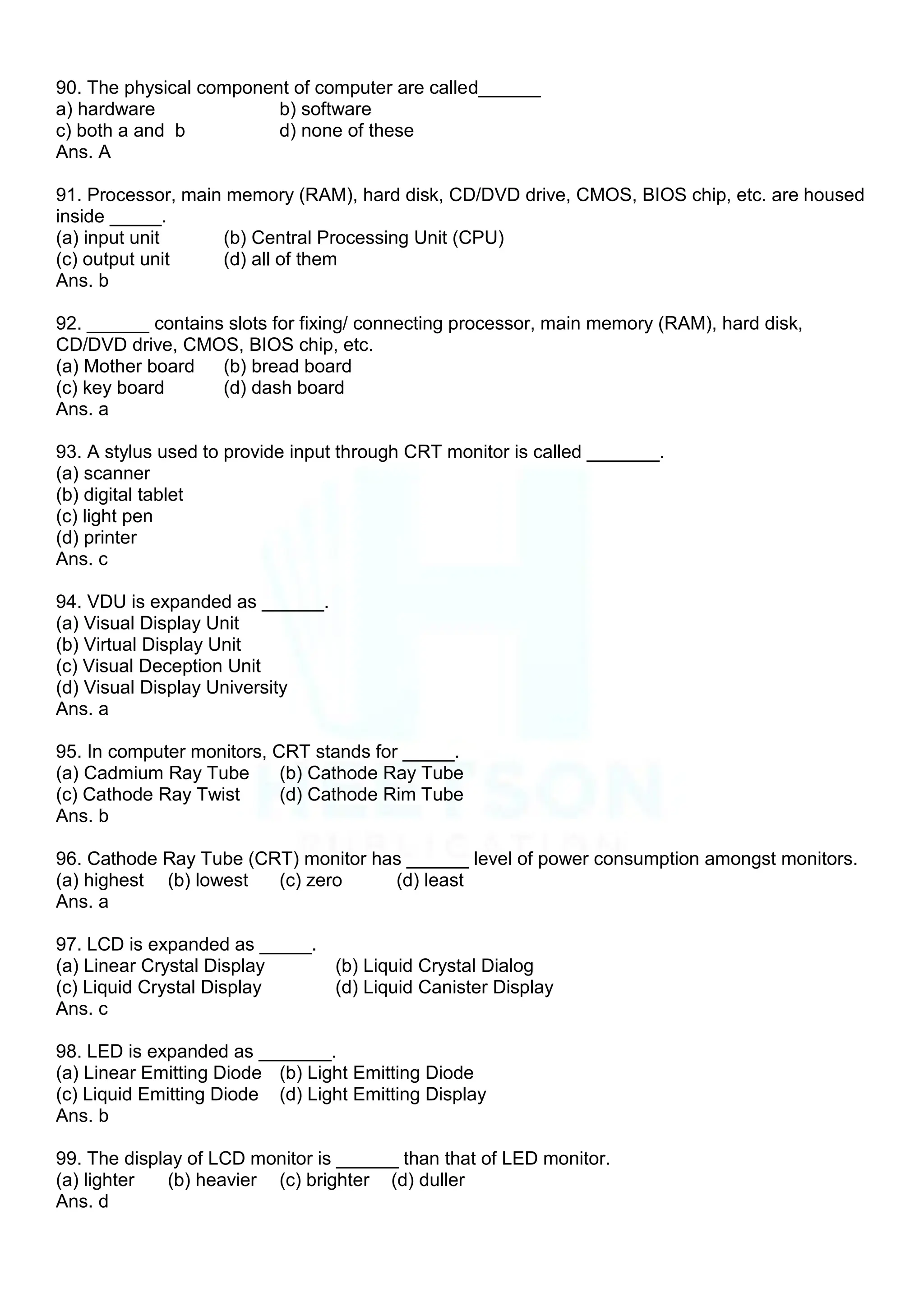 90. The physical component of computer are called______
a) hardware b) software
c) both a and b d) none of these
Ans. A
91. Processor, main memory (RAM), hard disk, CD/DVD drive, CMOS, BIOS chip, etc. are housed
inside _____.
(a) input unit (b) Central Processing Unit (CPU)
(c) output unit (d) all of them
Ans. b
92. ______ contains slots for fixing/ connecting processor, main memory (RAM), hard disk,
CD/DVD drive, CMOS, BIOS chip, etc.
(a) Mother board (b) bread board
(c) key board (d) dash board
Ans. a
93. A stylus used to provide input through CRT monitor is called _______.
(a) scanner
(b) digital tablet
(c) light pen
(d) printer
Ans. c
94. VDU is expanded as ______.
(a) Visual Display Unit
(b) Virtual Display Unit
(c) Visual Deception Unit
(d) Visual Display University
Ans. a
95. In computer monitors, CRT stands for _____.
(a) Cadmium Ray Tube (b) Cathode Ray Tube
(c) Cathode Ray Twist (d) Cathode Rim Tube
Ans. b
96. Cathode Ray Tube (CRT) monitor has ______ level of power consumption amongst monitors.
(a) highest (b) lowest (c) zero (d) least
Ans. a
97. LCD is expanded as _____.
(a) Linear Crystal Display (b) Liquid Crystal Dialog
(c) Liquid Crystal Display (d) Liquid Canister Display
Ans. c
98. LED is expanded as _______.
(a) Linear Emitting Diode (b) Light Emitting Diode
(c) Liquid Emitting Diode (d) Light Emitting Display
Ans. b
99. The display of LCD monitor is ______ than that of LED monitor.
(a) lighter (b) heavier (c) brighter (d) duller
Ans. d
 