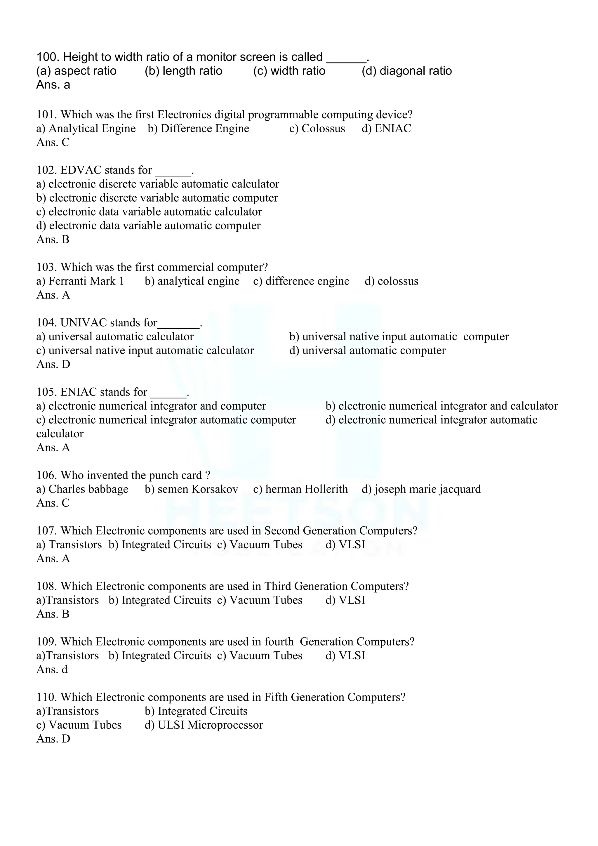 100. Height to width ratio of a monitor screen is called ______.
(a) aspect ratio (b) length ratio (c) width ratio (d) diagonal ratio
Ans. a
101. Which was the first Electronics digital programmable computing device?
a) Analytical Engine b) Difference Engine c) Colossus d) ENIAC
Ans. C
102. EDVAC stands for ______.
a) electronic discrete variable automatic calculator
b) electronic discrete variable automatic computer
c) electronic data variable automatic calculator
d) electronic data variable automatic computer
Ans. B
103. Which was the first commercial computer?
a) Ferranti Mark 1 b) analytical engine c) difference engine d) colossus
Ans. A
104. UNIVAC stands for_______.
a) universal automatic calculator b) universal native input automatic computer
c) universal native input automatic calculator d) universal automatic computer
Ans. D
105. ENIAC stands for ______.
a) electronic numerical integrator and computer b) electronic numerical integrator and calculator
c) electronic numerical integrator automatic computer d) electronic numerical integrator automatic
calculator
Ans. A
106. Who invented the punch card ?
a) Charles babbage b) semen Korsakov c) herman Hollerith d) joseph marie jacquard
Ans. C
107. Which Electronic components are used in Second Generation Computers?
a) Transistors b) Integrated Circuits c) Vacuum Tubes d) VLSI
Ans. A
108. Which Electronic components are used in Third Generation Computers?
a)Transistors b) Integrated Circuits c) Vacuum Tubes d) VLSI
Ans. B
109. Which Electronic components are used in fourth Generation Computers?
a)Transistors b) Integrated Circuits c) Vacuum Tubes d) VLSI
Ans. d
110. Which Electronic components are used in Fifth Generation Computers?
a)Transistors b) Integrated Circuits
c) Vacuum Tubes d) ULSI Microprocessor
Ans. D
 
