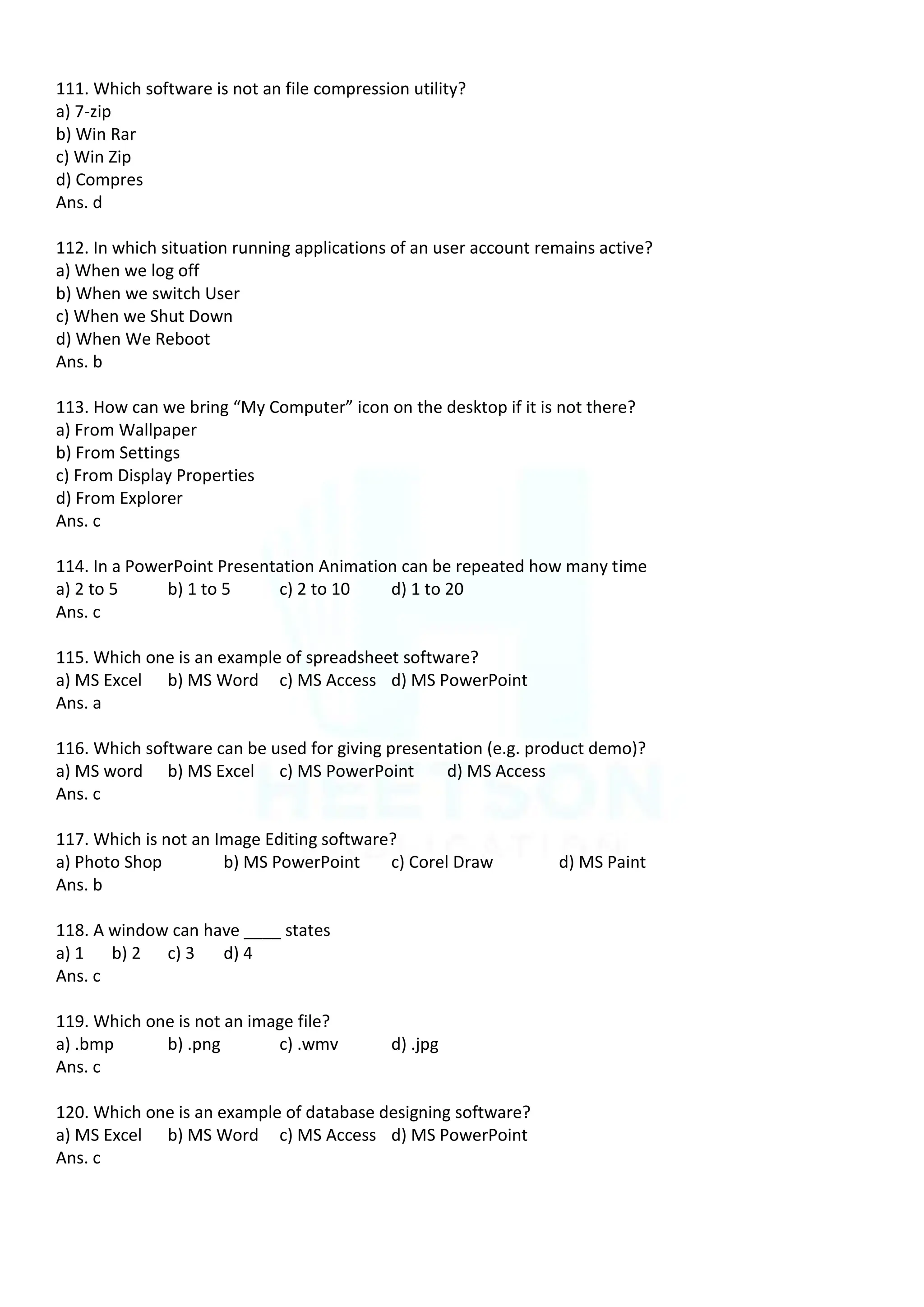 111. Which software is not an file compression utility?
a) 7-zip
b) Win Rar
c) Win Zip
d) Compres
Ans. d
112. In which situation running applications of an user account remains active?
a) When we log off
b) When we switch User
c) When we Shut Down
d) When We Reboot
Ans. b
113. How can we bring “My Computer” icon on the desktop if it is not there?
a) From Wallpaper
b) From Settings
c) From Display Properties
d) From Explorer
Ans. c
114. In a PowerPoint Presentation Animation can be repeated how many time
a) 2 to 5 b) 1 to 5 c) 2 to 10 d) 1 to 20
Ans. c
115. Which one is an example of spreadsheet software?
a) MS Excel b) MS Word c) MS Access d) MS PowerPoint
Ans. a
116. Which software can be used for giving presentation (e.g. product demo)?
a) MS word b) MS Excel c) MS PowerPoint d) MS Access
Ans. c
117. Which is not an Image Editing software?
a) Photo Shop b) MS PowerPoint c) Corel Draw d) MS Paint
Ans. b
118. A window can have ____ states
a) 1 b) 2 c) 3 d) 4
Ans. c
119. Which one is not an image file?
a) .bmp b) .png c) .wmv d) .jpg
Ans. c
120. Which one is an example of database designing software?
a) MS Excel b) MS Word c) MS Access d) MS PowerPoint
Ans. c
 
