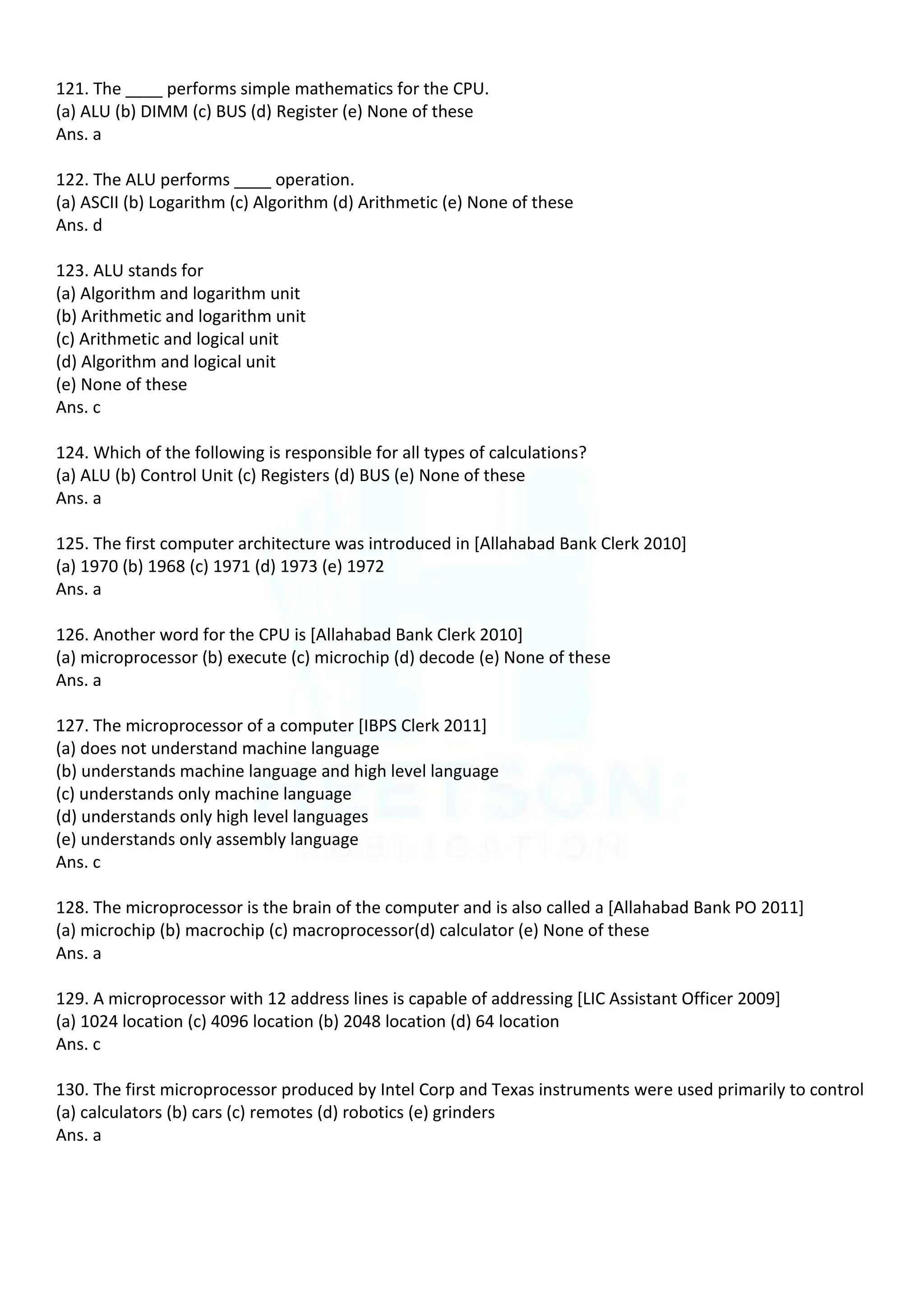 121. The ____ performs simple mathematics for the CPU.
(a) ALU (b) DIMM (c) BUS (d) Register (e) None of these
Ans. a
122. The ALU performs ____ operation.
(a) ASCII (b) Logarithm (c) Algorithm (d) Arithmetic (e) None of these
Ans. d
123. ALU stands for
(a) Algorithm and logarithm unit
(b) Arithmetic and logarithm unit
(c) Arithmetic and logical unit
(d) Algorithm and logical unit
(e) None of these
Ans. c
124. Which of the following is responsible for all types of calculations?
(a) ALU (b) Control Unit (c) Registers (d) BUS (e) None of these
Ans. a
125. The first computer architecture was introduced in [Allahabad Bank Clerk 2010]
(a) 1970 (b) 1968 (c) 1971 (d) 1973 (e) 1972
Ans. a
126. Another word for the CPU is [Allahabad Bank Clerk 2010]
(a) microprocessor (b) execute (c) microchip (d) decode (e) None of these
Ans. a
127. The microprocessor of a computer [IBPS Clerk 2011]
(a) does not understand machine language
(b) understands machine language and high level language
(c) understands only machine language
(d) understands only high level languages
(e) understands only assembly language
Ans. c
128. The microprocessor is the brain of the computer and is also called a [Allahabad Bank PO 2011]
(a) microchip (b) macrochip (c) macroprocessor(d) calculator (e) None of these
Ans. a
129. A microprocessor with 12 address lines is capable of addressing [LIC Assistant Officer 2009]
(a) 1024 location (c) 4096 location (b) 2048 location (d) 64 location
Ans. c
130. The first microprocessor produced by Intel Corp and Texas instruments were used primarily to control
(a) calculators (b) cars (c) remotes (d) robotics (e) grinders
Ans. a
 
