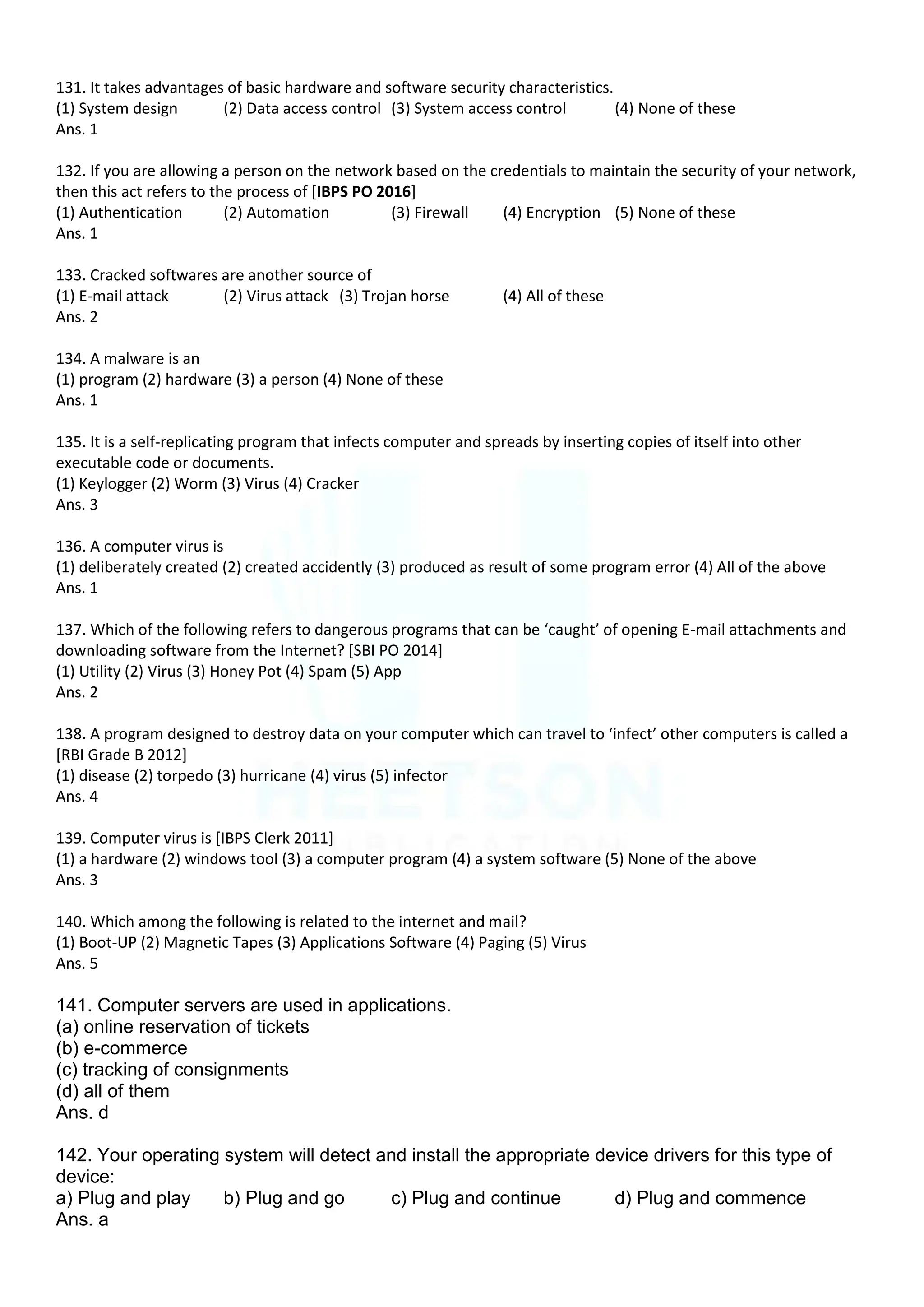 131. It takes advantages of basic hardware and software security characteristics.
(1) System design (2) Data access control (3) System access control (4) None of these
Ans. 1
132. If you are allowing a person on the network based on the credentials to maintain the security of your network,
then this act refers to the process of [IBPS PO 2016]
(1) Authentication (2) Automation (3) Firewall (4) Encryption (5) None of these
Ans. 1
133. Cracked softwares are another source of
(1) E-mail attack (2) Virus attack (3) Trojan horse (4) All of these
Ans. 2
134. A malware is an
(1) program (2) hardware (3) a person (4) None of these
Ans. 1
135. It is a self-replicating program that infects computer and spreads by inserting copies of itself into other
executable code or documents.
(1) Keylogger (2) Worm (3) Virus (4) Cracker
Ans. 3
136. A computer virus is
(1) deliberately created (2) created accidently (3) produced as result of some program error (4) All of the above
Ans. 1
137. Which of the following refers to dangerous programs that can be ‘caught’ of opening E-mail attachments and
downloading software from the Internet? [SBI PO 2014]
(1) Utility (2) Virus (3) Honey Pot (4) Spam (5) App
Ans. 2
138. A program designed to destroy data on your computer which can travel to ‘infect’ other computers is called a
[RBI Grade B 2012]
(1) disease (2) torpedo (3) hurricane (4) virus (5) infector
Ans. 4
139. Computer virus is [IBPS Clerk 2011]
(1) a hardware (2) windows tool (3) a computer program (4) a system software (5) None of the above
Ans. 3
140. Which among the following is related to the internet and mail?
(1) Boot-UP (2) Magnetic Tapes (3) Applications Software (4) Paging (5) Virus
Ans. 5
141. Computer servers are used in applications.
(a) online reservation of tickets
(b) e-commerce
(c) tracking of consignments
(d) all of them
Ans. d
142. Your operating system will detect and install the appropriate device drivers for this type of
device:
a) Plug and play b) Plug and go c) Plug and continue d) Plug and commence
Ans. a
 