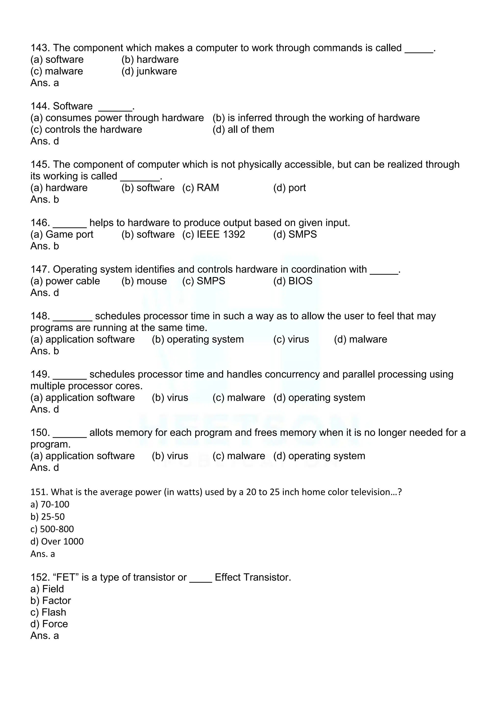 143. The component which makes a computer to work through commands is called _____.
(a) software (b) hardware
(c) malware (d) junkware
Ans. a
144. Software ______.
(a) consumes power through hardware (b) is inferred through the working of hardware
(c) controls the hardware (d) all of them
Ans. d
145. The component of computer which is not physically accessible, but can be realized through
its working is called _______.
(a) hardware (b) software (c) RAM (d) port
Ans. b
146. ______ helps to hardware to produce output based on given input.
(a) Game port (b) software (c) IEEE 1392 (d) SMPS
Ans. b
147. Operating system identifies and controls hardware in coordination with _____.
(a) power cable (b) mouse (c) SMPS (d) BIOS
Ans. d
148. _______ schedules processor time in such a way as to allow the user to feel that may
programs are running at the same time.
(a) application software (b) operating system (c) virus (d) malware
Ans. b
149. ______ schedules processor time and handles concurrency and parallel processing using
multiple processor cores.
(a) application software (b) virus (c) malware (d) operating system
Ans. d
150. ______ allots memory for each program and frees memory when it is no longer needed for a
program.
(a) application software (b) virus (c) malware (d) operating system
Ans. d
151. What is the average power (in watts) used by a 20 to 25 inch home color television…?
a) 70-100
b) 25-50
c) 500-800
d) Over 1000
Ans. a
152. “FET” is a type of transistor or ____ Effect Transistor.
a) Field
b) Factor
c) Flash
d) Force
Ans. a
 