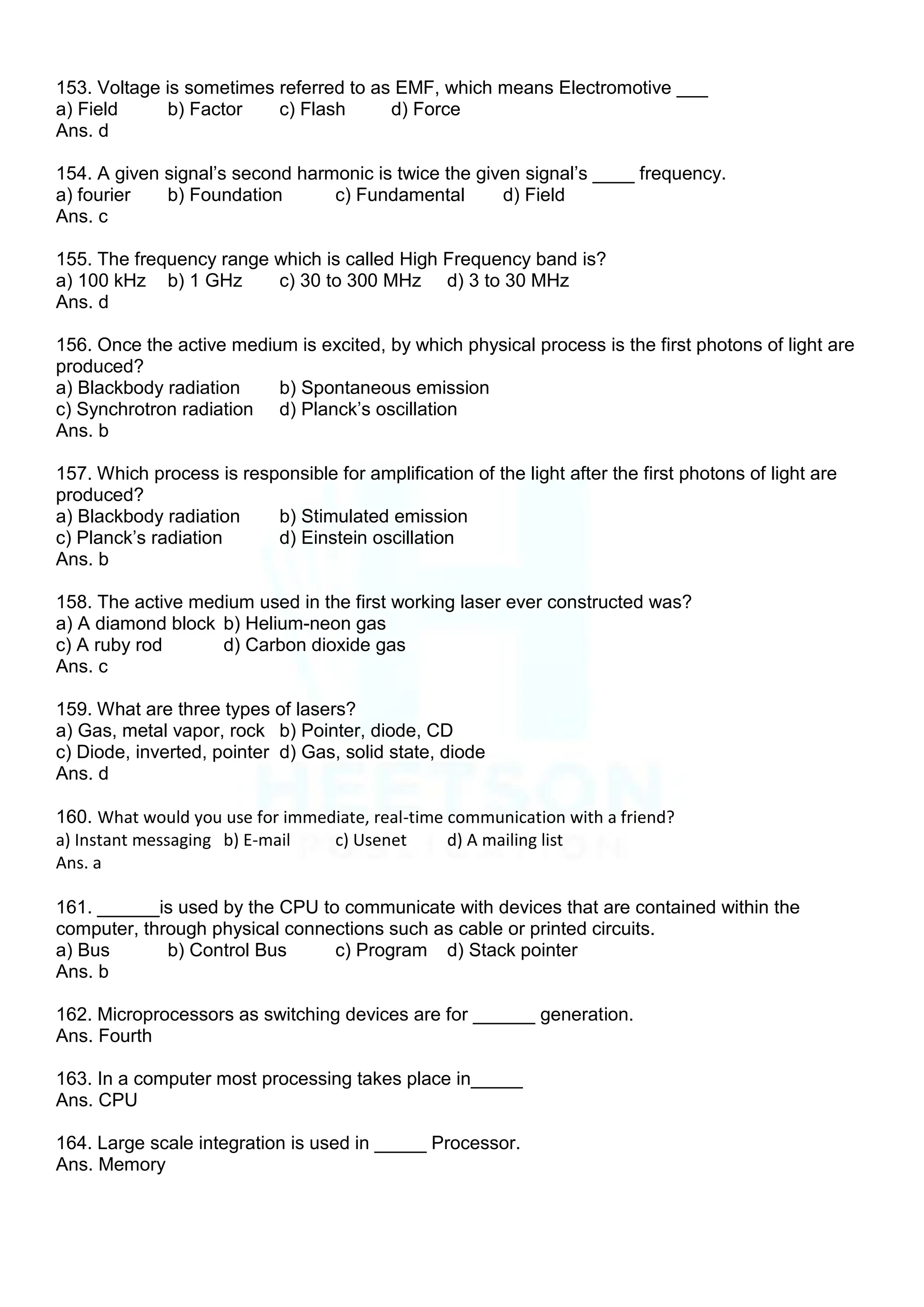 153. Voltage is sometimes referred to as EMF, which means Electromotive ___
a) Field b) Factor c) Flash d) Force
Ans. d
154. A given signal‟s second harmonic is twice the given signal‟s ____ frequency.
a) fourier b) Foundation c) Fundamental d) Field
Ans. c
155. The frequency range which is called High Frequency band is?
a) 100 kHz b) 1 GHz c) 30 to 300 MHz d) 3 to 30 MHz
Ans. d
156. Once the active medium is excited, by which physical process is the first photons of light are
produced?
a) Blackbody radiation b) Spontaneous emission
c) Synchrotron radiation d) Planck‟s oscillation
Ans. b
157. Which process is responsible for amplification of the light after the first photons of light are
produced?
a) Blackbody radiation b) Stimulated emission
c) Planck‟s radiation d) Einstein oscillation
Ans. b
158. The active medium used in the first working laser ever constructed was?
a) A diamond block b) Helium-neon gas
c) A ruby rod d) Carbon dioxide gas
Ans. c
159. What are three types of lasers?
a) Gas, metal vapor, rock b) Pointer, diode, CD
c) Diode, inverted, pointer d) Gas, solid state, diode
Ans. d
160. What would you use for immediate, real-time communication with a friend?
a) Instant messaging b) E-mail c) Usenet d) A mailing list
Ans. a
161. ______is used by the CPU to communicate with devices that are contained within the
computer, through physical connections such as cable or printed circuits.
a) Bus b) Control Bus c) Program d) Stack pointer
Ans. b
162. Microprocessors as switching devices are for ______ generation.
Ans. Fourth
163. In a computer most processing takes place in_____
Ans. CPU
164. Large scale integration is used in _____ Processor.
Ans. Memory
 