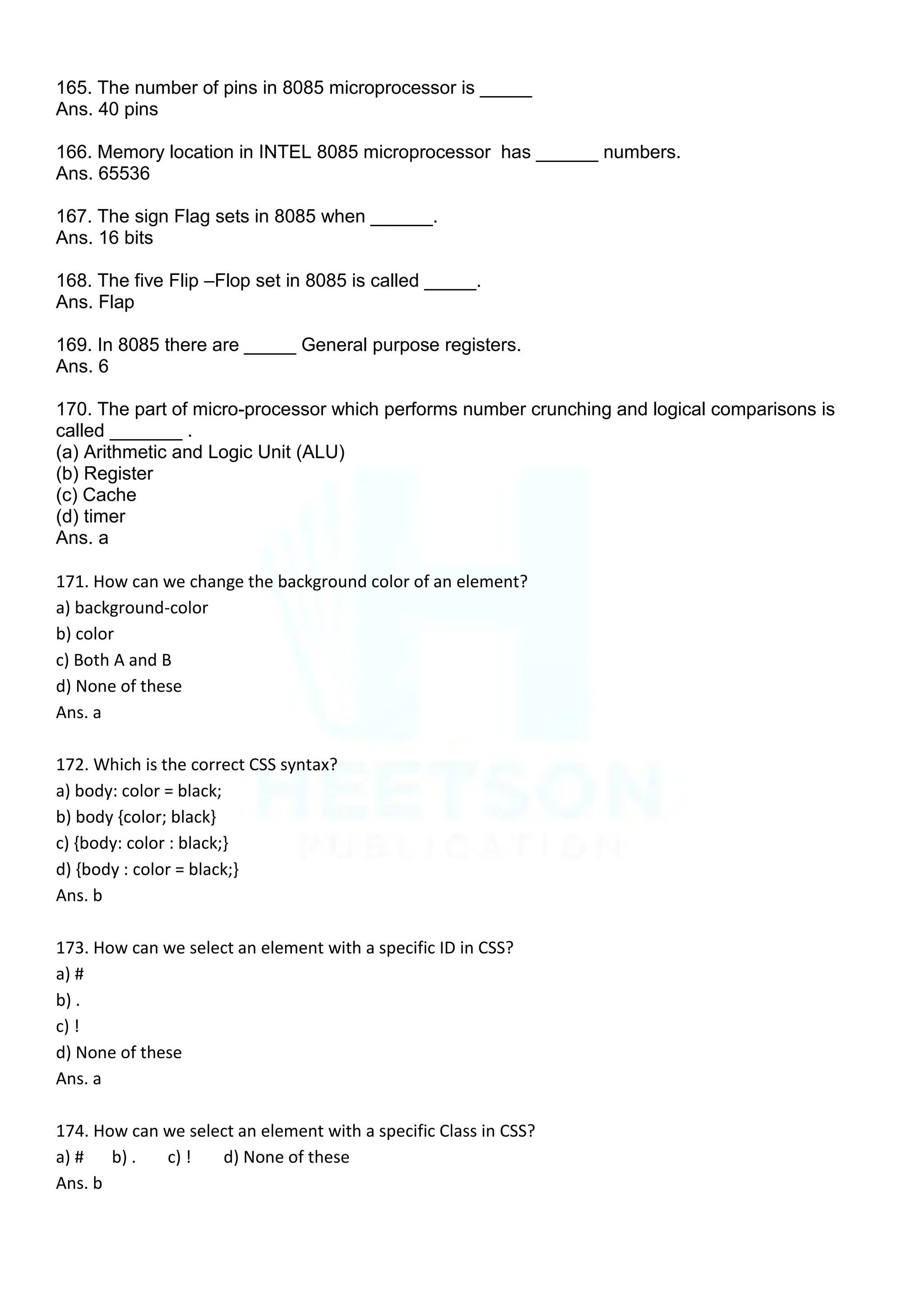 165. The number of pins in 8085 microprocessor is _____
Ans. 40 pins
166. Memory location in INTEL 8085 microprocessor has ______ numbers.
Ans. 65536
167. The sign Flag sets in 8085 when ______.
Ans. 16 bits
168. The five Flip –Flop set in 8085 is called _____.
Ans. Flap
169. In 8085 there are _____ General purpose registers.
Ans. 6
170. The part of micro-processor which performs number crunching and logical comparisons is
called _______ .
(a) Arithmetic and Logic Unit (ALU)
(b) Register
(c) Cache
(d) timer
Ans. a
171. How can we change the background color of an element?
a) background-color
b) color
c) Both A and B
d) None of these
Ans. a
172. Which is the correct CSS syntax?
a) body: color = black;
b) body {color; black}
c) {body: color : black;}
d) {body : color = black;}
Ans. b
173. How can we select an element with a specific ID in CSS?
a) #
b) .
c) !
d) None of these
Ans. a
174. How can we select an element with a specific Class in CSS?
a) # b) . c) ! d) None of these
Ans. b
 