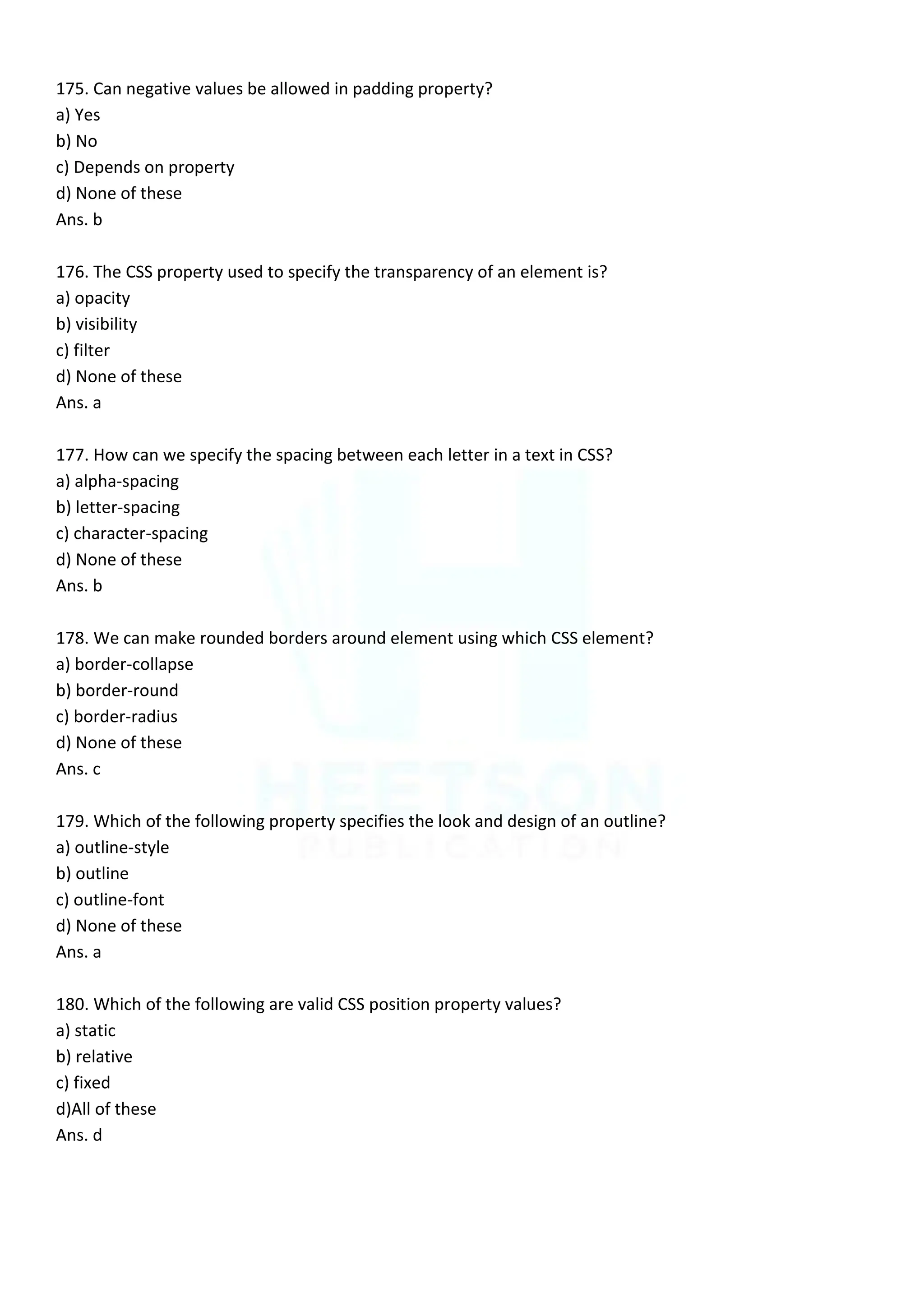 175. Can negative values be allowed in padding property?
a) Yes
b) No
c) Depends on property
d) None of these
Ans. b
176. The CSS property used to specify the transparency of an element is?
a) opacity
b) visibility
c) filter
d) None of these
Ans. a
177. How can we specify the spacing between each letter in a text in CSS?
a) alpha-spacing
b) letter-spacing
c) character-spacing
d) None of these
Ans. b
178. We can make rounded borders around element using which CSS element?
a) border-collapse
b) border-round
c) border-radius
d) None of these
Ans. c
179. Which of the following property specifies the look and design of an outline?
a) outline-style
b) outline
c) outline-font
d) None of these
Ans. a
180. Which of the following are valid CSS position property values?
a) static
b) relative
c) fixed
d)All of these
Ans. d
 
