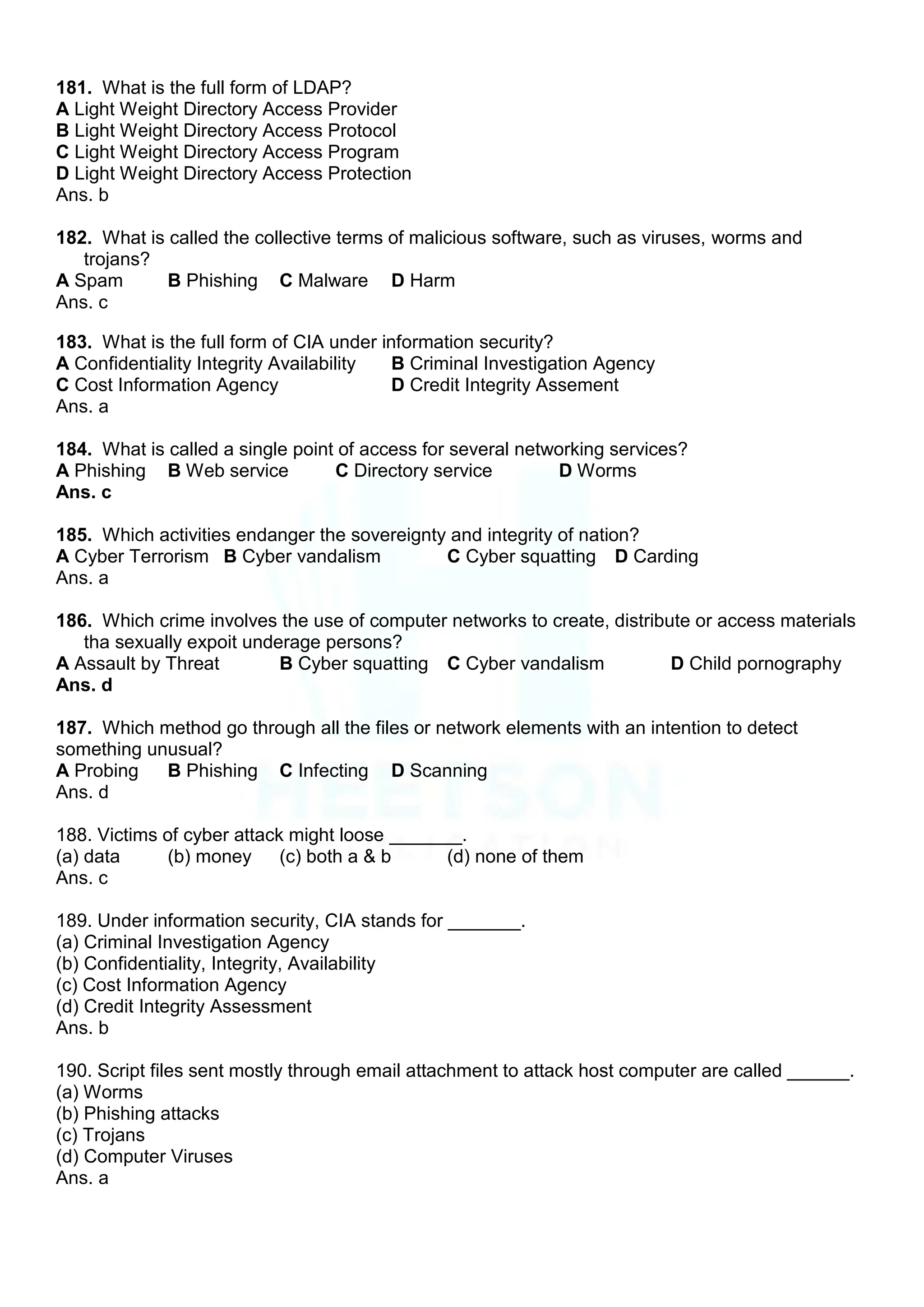 181. What is the full form of LDAP?
A Light Weight Directory Access Provider
B Light Weight Directory Access Protocol
C Light Weight Directory Access Program
D Light Weight Directory Access Protection
Ans. b
182. What is called the collective terms of malicious software, such as viruses, worms and
trojans?
A Spam B Phishing C Malware D Harm
Ans. c
183. What is the full form of CIA under information security?
A Confidentiality Integrity Availability B Criminal Investigation Agency
C Cost Information Agency D Credit Integrity Assement
Ans. a
184. What is called a single point of access for several networking services?
A Phishing B Web service C Directory service D Worms
Ans. c
185. Which activities endanger the sovereignty and integrity of nation?
A Cyber Terrorism B Cyber vandalism C Cyber squatting D Carding
Ans. a
186. Which crime involves the use of computer networks to create, distribute or access materials
tha sexually expoit underage persons?
A Assault by Threat B Cyber squatting C Cyber vandalism D Child pornography
Ans. d
187. Which method go through all the files or network elements with an intention to detect
something unusual?
A Probing B Phishing C Infecting D Scanning
Ans. d
188. Victims of cyber attack might loose _______.
(a) data (b) money (c) both a & b (d) none of them
Ans. c
189. Under information security, CIA stands for _______.
(a) Criminal Investigation Agency
(b) Confidentiality, Integrity, Availability
(c) Cost Information Agency
(d) Credit Integrity Assessment
Ans. b
190. Script files sent mostly through email attachment to attack host computer are called ______.
(a) Worms
(b) Phishing attacks
(c) Trojans
(d) Computer Viruses
Ans. a
 