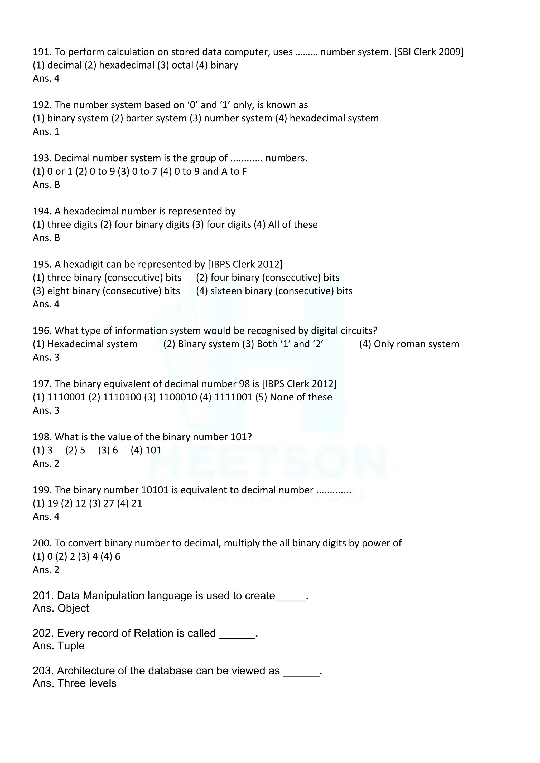 191. To perform calculation on stored data computer, uses ……… number system. [SBI Clerk 2009]
(1) decimal (2) hexadecimal (3) octal (4) binary
Ans. 4
192. The number system based on ‘0’ and ‘1’ only, is known as
(1) binary system (2) barter system (3) number system (4) hexadecimal system
Ans. 1
193. Decimal number system is the group of ............ numbers.
(1) 0 or 1 (2) 0 to 9 (3) 0 to 7 (4) 0 to 9 and A to F
Ans. B
194. A hexadecimal number is represented by
(1) three digits (2) four binary digits (3) four digits (4) All of these
Ans. B
195. A hexadigit can be represented by [IBPS Clerk 2012]
(1) three binary (consecutive) bits (2) four binary (consecutive) bits
(3) eight binary (consecutive) bits (4) sixteen binary (consecutive) bits
Ans. 4
196. What type of information system would be recognised by digital circuits?
(1) Hexadecimal system (2) Binary system (3) Both ‘1’ and ‘2’ (4) Only roman system
Ans. 3
197. The binary equivalent of decimal number 98 is [IBPS Clerk 2012]
(1) 1110001 (2) 1110100 (3) 1100010 (4) 1111001 (5) None of these
Ans. 3
198. What is the value of the binary number 101?
(1) 3 (2) 5 (3) 6 (4) 101
Ans. 2
199. The binary number 10101 is equivalent to decimal number .............
(1) 19 (2) 12 (3) 27 (4) 21
Ans. 4
200. To convert binary number to decimal, multiply the all binary digits by power of
(1) 0 (2) 2 (3) 4 (4) 6
Ans. 2
201. Data Manipulation language is used to create_____.
Ans. Object
202. Every record of Relation is called ______.
Ans. Tuple
203. Architecture of the database can be viewed as ______.
Ans. Three levels
 