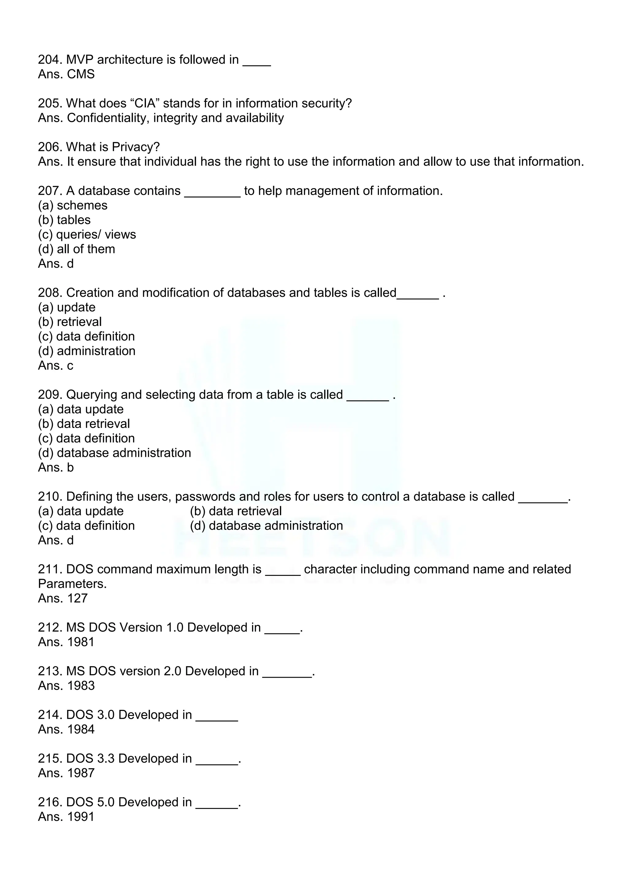 204. MVP architecture is followed in ____
Ans. CMS
205. What does “CIA” stands for in information security?
Ans. Confidentiality, integrity and availability
206. What is Privacy?
Ans. It ensure that individual has the right to use the information and allow to use that information.
207. A database contains ________ to help management of information.
(a) schemes
(b) tables
(c) queries/ views
(d) all of them
Ans. d
208. Creation and modification of databases and tables is called______ .
(a) update
(b) retrieval
(c) data definition
(d) administration
Ans. c
209. Querying and selecting data from a table is called ______ .
(a) data update
(b) data retrieval
(c) data definition
(d) database administration
Ans. b
210. Defining the users, passwords and roles for users to control a database is called _______.
(a) data update (b) data retrieval
(c) data definition (d) database administration
Ans. d
211. DOS command maximum length is _____ character including command name and related
Parameters.
Ans. 127
212. MS DOS Version 1.0 Developed in _____.
Ans. 1981
213. MS DOS version 2.0 Developed in _______.
Ans. 1983
214. DOS 3.0 Developed in ______
Ans. 1984
215. DOS 3.3 Developed in ______.
Ans. 1987
216. DOS 5.0 Developed in ______.
Ans. 1991
 