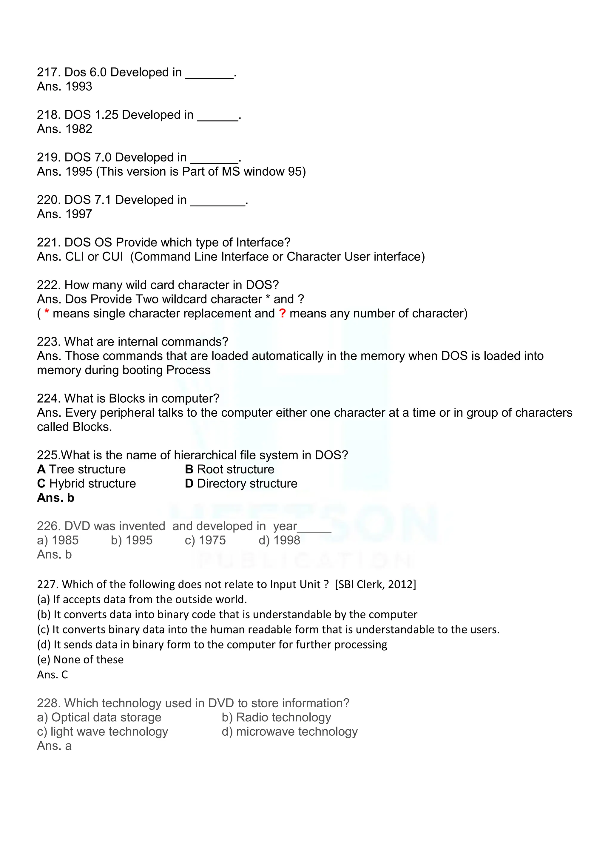 217. Dos 6.0 Developed in _______.
Ans. 1993
218. DOS 1.25 Developed in ______.
Ans. 1982
219. DOS 7.0 Developed in _______.
Ans. 1995 (This version is Part of MS window 95)
220. DOS 7.1 Developed in ________.
Ans. 1997
221. DOS OS Provide which type of Interface?
Ans. CLI or CUI (Command Line Interface or Character User interface)
222. How many wild card character in DOS?
Ans. Dos Provide Two wildcard character * and ?
( * means single character replacement and ? means any number of character)
223. What are internal commands?
Ans. Those commands that are loaded automatically in the memory when DOS is loaded into
memory during booting Process
224. What is Blocks in computer?
Ans. Every peripheral talks to the computer either one character at a time or in group of characters
called Blocks.
225.What is the name of hierarchical file system in DOS?
A Tree structure B Root structure
C Hybrid structure D Directory structure
Ans. b
226. DVD was invented and developed in year_____
a) 1985 b) 1995 c) 1975 d) 1998
Ans. b
227. Which of the following does not relate to Input Unit ? [SBI Clerk, 2012]
(a) If accepts data from the outside world.
(b) It converts data into binary code that is understandable by the computer
(c) It converts binary data into the human readable form that is understandable to the users.
(d) It sends data in binary form to the computer for further processing
(e) None of these
Ans. C
228. Which technology used in DVD to store information?
a) Optical data storage b) Radio technology
c) light wave technology d) microwave technology
Ans. a
 
