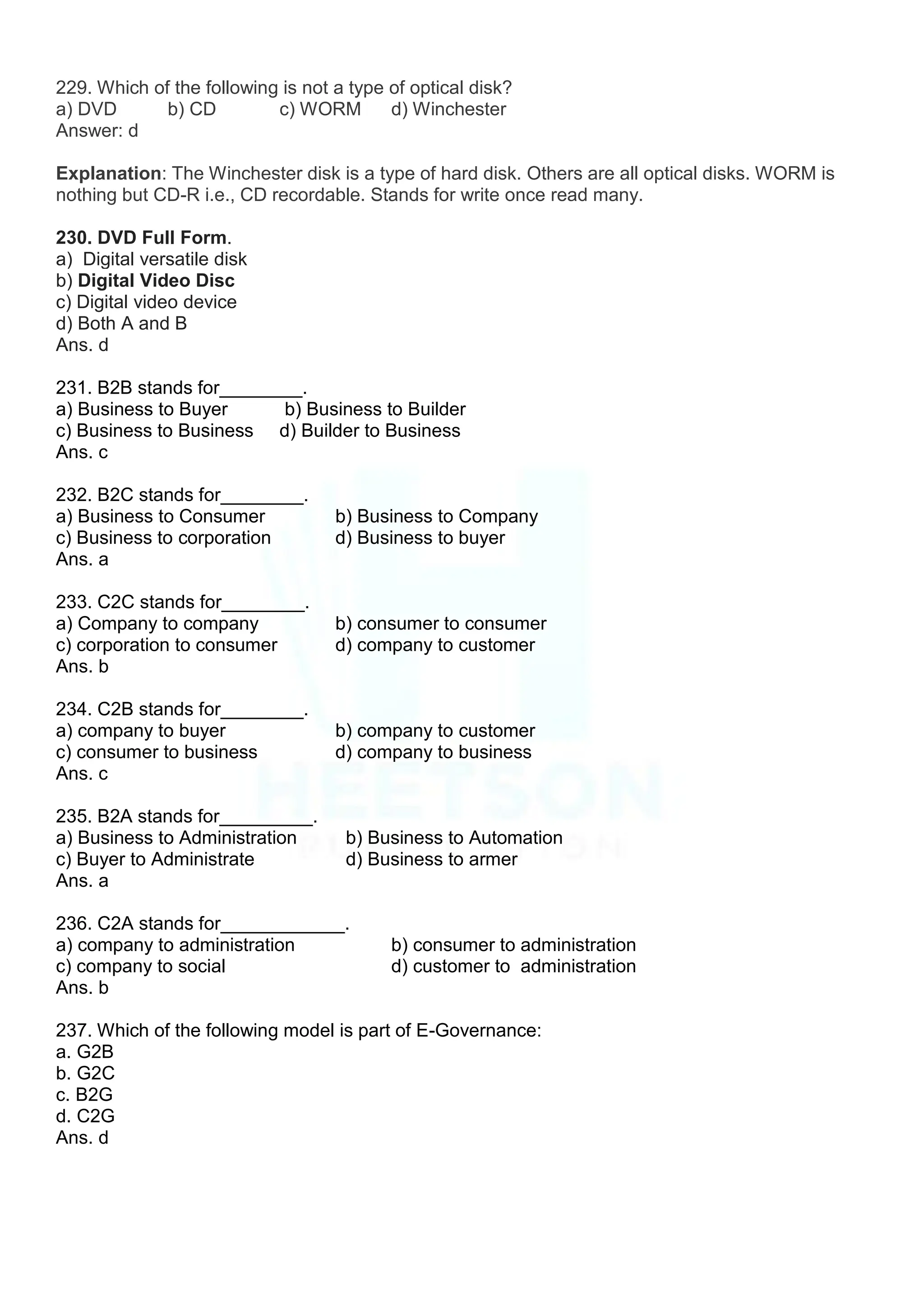 229. Which of the following is not a type of optical disk?
a) DVD b) CD c) WORM d) Winchester
Answer: d
Explanation: The Winchester disk is a type of hard disk. Others are all optical disks. WORM is
nothing but CD-R i.e., CD recordable. Stands for write once read many.
230. DVD Full Form.
a) Digital versatile disk
b) Digital Video Disc
c) Digital video device
d) Both A and B
Ans. d
231. B2B stands for________.
a) Business to Buyer b) Business to Builder
c) Business to Business d) Builder to Business
Ans. c
232. B2C stands for________.
a) Business to Consumer b) Business to Company
c) Business to corporation d) Business to buyer
Ans. a
233. C2C stands for________.
a) Company to company b) consumer to consumer
c) corporation to consumer d) company to customer
Ans. b
234. C2B stands for________.
a) company to buyer b) company to customer
c) consumer to business d) company to business
Ans. c
235. B2A stands for_________.
a) Business to Administration b) Business to Automation
c) Buyer to Administrate d) Business to armer
Ans. a
236. C2A stands for____________.
a) company to administration b) consumer to administration
c) company to social d) customer to administration
Ans. b
237. Which of the following model is part of E-Governance:
a. G2B
b. G2C
c. B2G
d. C2G
Ans. d
 