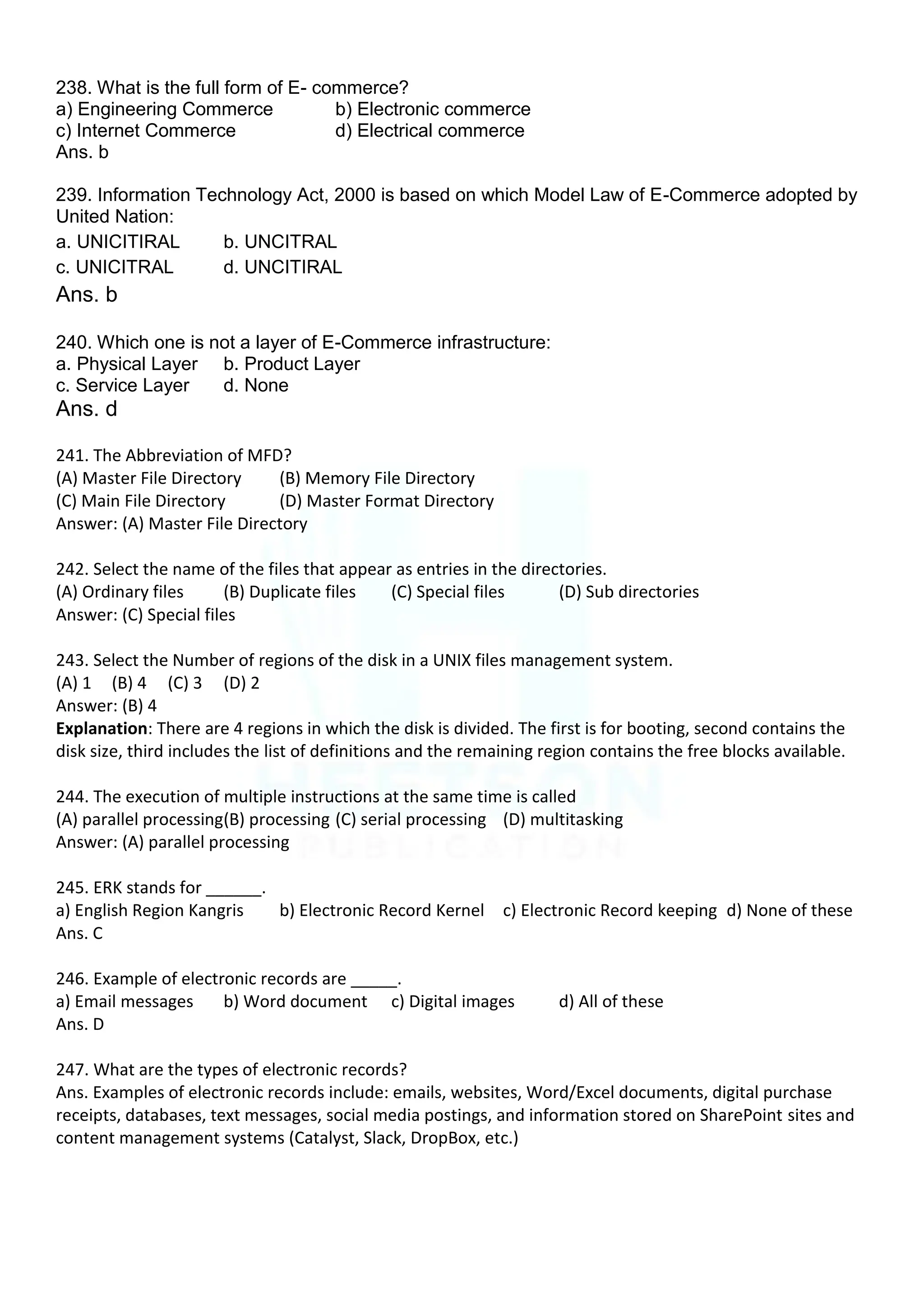 238. What is the full form of E- commerce?
a) Engineering Commerce b) Electronic commerce
c) Internet Commerce d) Electrical commerce
Ans. b
239. Information Technology Act, 2000 is based on which Model Law of E-Commerce adopted by
United Nation:
a. UNICITIRAL b. UNCITRAL
c. UNICITRAL d. UNCITIRAL
Ans. b
240. Which one is not a layer of E-Commerce infrastructure:
a. Physical Layer b. Product Layer
c. Service Layer d. None
Ans. d
241. The Abbreviation of MFD?
(A) Master File Directory (B) Memory File Directory
(C) Main File Directory (D) Master Format Directory
Answer: (A) Master File Directory
242. Select the name of the files that appear as entries in the directories.
(A) Ordinary files (B) Duplicate files (C) Special files (D) Sub directories
Answer: (C) Special files
243. Select the Number of regions of the disk in a UNIX files management system.
(A) 1 (B) 4 (C) 3 (D) 2
Answer: (B) 4
Explanation: There are 4 regions in which the disk is divided. The first is for booting, second contains the
disk size, third includes the list of definitions and the remaining region contains the free blocks available.
244. The execution of multiple instructions at the same time is called
(A) parallel processing(B) processing (C) serial processing (D) multitasking
Answer: (A) parallel processing
245. ERK stands for ______.
a) English Region Kangris b) Electronic Record Kernel c) Electronic Record keeping d) None of these
Ans. C
246. Example of electronic records are _____.
a) Email messages b) Word document c) Digital images d) All of these
Ans. D
247. What are the types of electronic records?
Ans. Examples of electronic records include: emails, websites, Word/Excel documents, digital purchase
receipts, databases, text messages, social media postings, and information stored on SharePoint sites and
content management systems (Catalyst, Slack, DropBox, etc.)
 