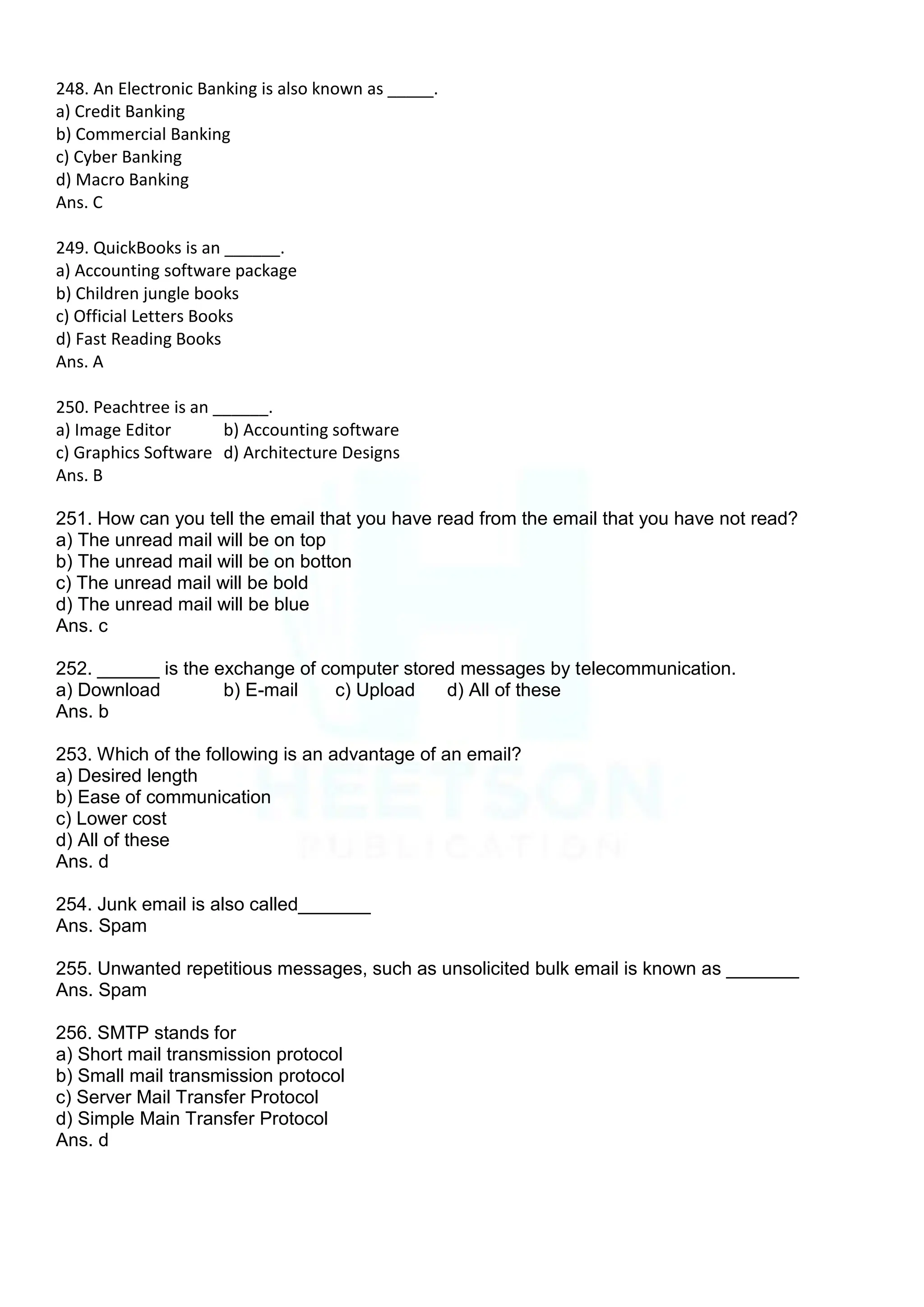 248. An Electronic Banking is also known as _____.
a) Credit Banking
b) Commercial Banking
c) Cyber Banking
d) Macro Banking
Ans. C
249. QuickBooks is an ______.
a) Accounting software package
b) Children jungle books
c) Official Letters Books
d) Fast Reading Books
Ans. A
250. Peachtree is an ______.
a) Image Editor b) Accounting software
c) Graphics Software d) Architecture Designs
Ans. B
251. How can you tell the email that you have read from the email that you have not read?
a) The unread mail will be on top
b) The unread mail will be on botton
c) The unread mail will be bold
d) The unread mail will be blue
Ans. c
252. ______ is the exchange of computer stored messages by telecommunication.
a) Download b) E-mail c) Upload d) All of these
Ans. b
253. Which of the following is an advantage of an email?
a) Desired length
b) Ease of communication
c) Lower cost
d) All of these
Ans. d
254. Junk email is also called_______
Ans. Spam
255. Unwanted repetitious messages, such as unsolicited bulk email is known as _______
Ans. Spam
256. SMTP stands for
a) Short mail transmission protocol
b) Small mail transmission protocol
c) Server Mail Transfer Protocol
d) Simple Main Transfer Protocol
Ans. d
 