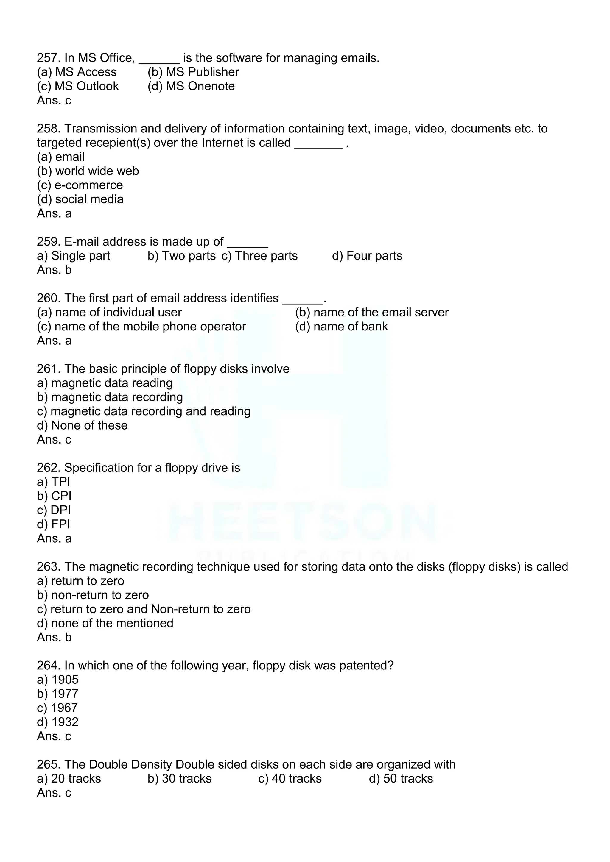 257. In MS Office, ______ is the software for managing emails.
(a) MS Access (b) MS Publisher
(c) MS Outlook (d) MS Onenote
Ans. c
258. Transmission and delivery of information containing text, image, video, documents etc. to
targeted recepient(s) over the Internet is called _______ .
(a) email
(b) world wide web
(c) e-commerce
(d) social media
Ans. a
259. E-mail address is made up of ______
a) Single part b) Two parts c) Three parts d) Four parts
Ans. b
260. The first part of email address identifies ______.
(a) name of individual user (b) name of the email server
(c) name of the mobile phone operator (d) name of bank
Ans. a
261. The basic principle of floppy disks involve
a) magnetic data reading
b) magnetic data recording
c) magnetic data recording and reading
d) None of these
Ans. c
262. Specification for a floppy drive is
a) TPI
b) CPI
c) DPI
d) FPI
Ans. a
263. The magnetic recording technique used for storing data onto the disks (floppy disks) is called
a) return to zero
b) non-return to zero
c) return to zero and Non-return to zero
d) none of the mentioned
Ans. b
264. In which one of the following year, floppy disk was patented?
a) 1905
b) 1977
c) 1967
d) 1932
Ans. c
265. The Double Density Double sided disks on each side are organized with
a) 20 tracks b) 30 tracks c) 40 tracks d) 50 tracks
Ans. c
 