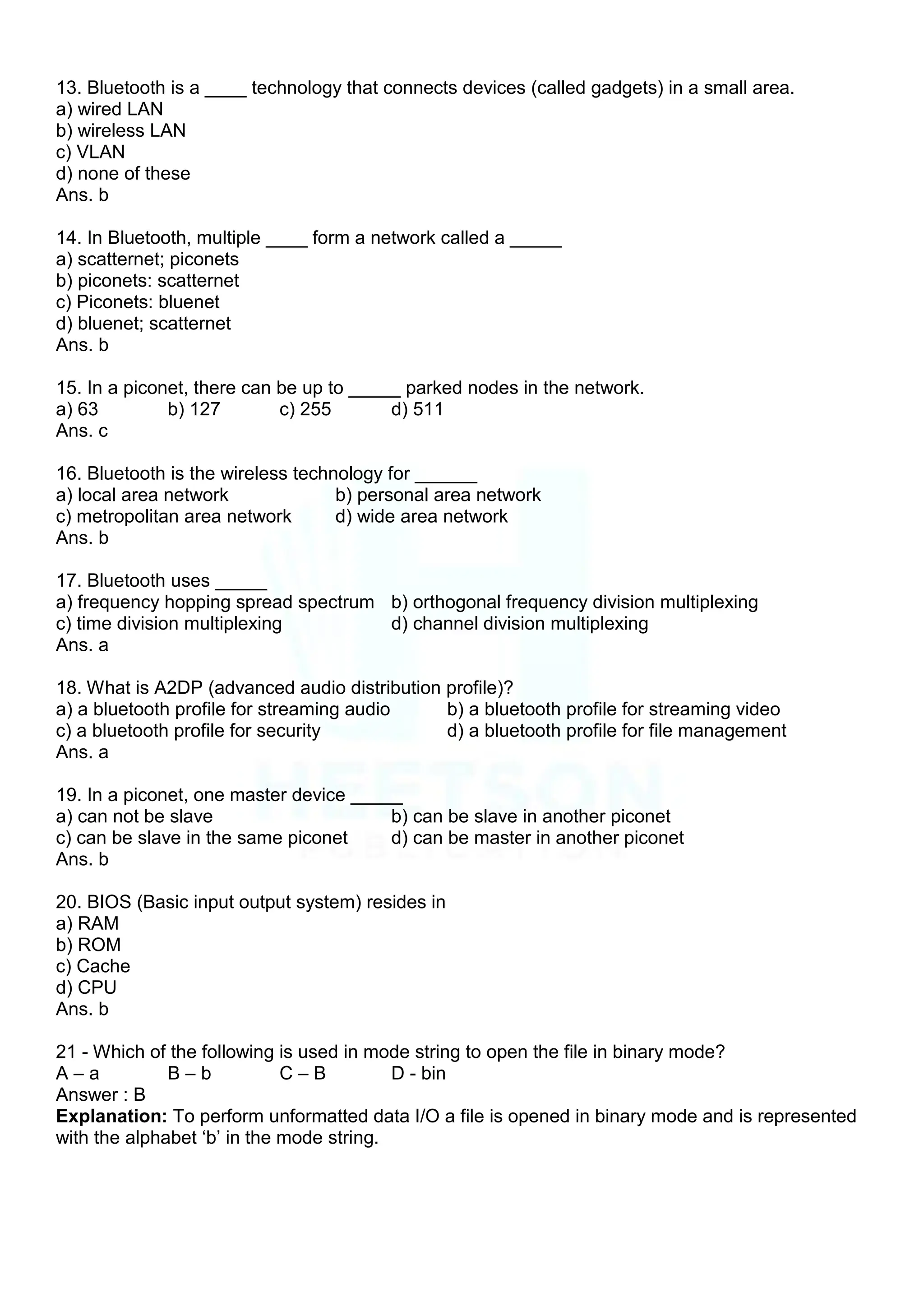 13. Bluetooth is a ____ technology that connects devices (called gadgets) in a small area.
a) wired LAN
b) wireless LAN
c) VLAN
d) none of these
Ans. b
14. In Bluetooth, multiple ____ form a network called a _____
a) scatternet; piconets
b) piconets: scatternet
c) Piconets: bluenet
d) bluenet; scatternet
Ans. b
15. In a piconet, there can be up to _____ parked nodes in the network.
a) 63 b) 127 c) 255 d) 511
Ans. c
16. Bluetooth is the wireless technology for ______
a) local area network b) personal area network
c) metropolitan area network d) wide area network
Ans. b
17. Bluetooth uses _____
a) frequency hopping spread spectrum b) orthogonal frequency division multiplexing
c) time division multiplexing d) channel division multiplexing
Ans. a
18. What is A2DP (advanced audio distribution profile)?
a) a bluetooth profile for streaming audio b) a bluetooth profile for streaming video
c) a bluetooth profile for security d) a bluetooth profile for file management
Ans. a
19. In a piconet, one master device _____
a) can not be slave b) can be slave in another piconet
c) can be slave in the same piconet d) can be master in another piconet
Ans. b
20. BIOS (Basic input output system) resides in
a) RAM
b) ROM
c) Cache
d) CPU
Ans. b
21 - Which of the following is used in mode string to open the file in binary mode?
A – a B – b C – B D - bin
Answer : B
Explanation: To perform unformatted data I/O a file is opened in binary mode and is represented
with the alphabet „b‟ in the mode string.
 