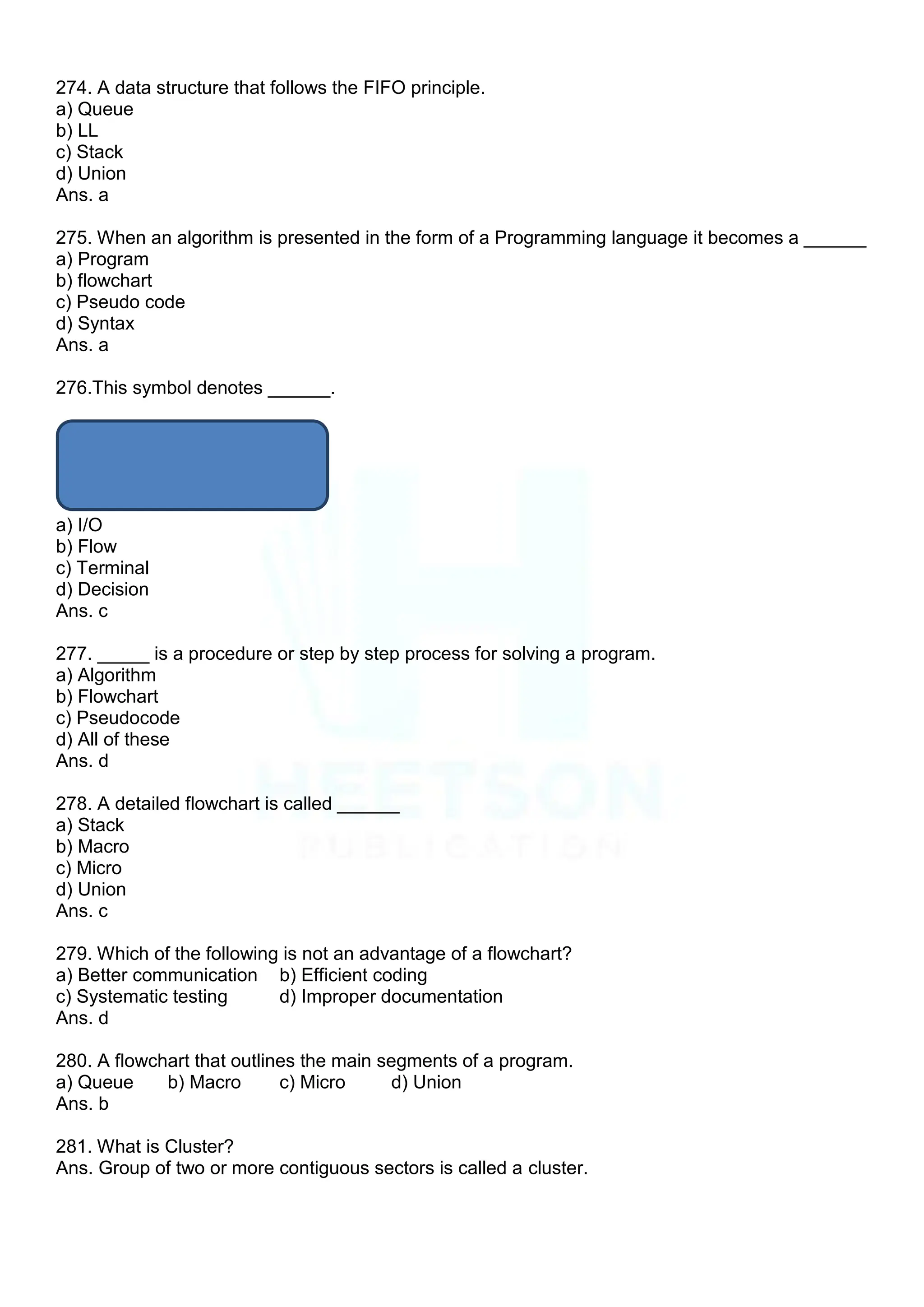 274. A data structure that follows the FIFO principle.
a) Queue
b) LL
c) Stack
d) Union
Ans. a
275. When an algorithm is presented in the form of a Programming language it becomes a ______
a) Program
b) flowchart
c) Pseudo code
d) Syntax
Ans. a
276.This symbol denotes ______.
a) I/O
b) Flow
c) Terminal
d) Decision
Ans. c
277. _____ is a procedure or step by step process for solving a program.
a) Algorithm
b) Flowchart
c) Pseudocode
d) All of these
Ans. d
278. A detailed flowchart is called ______
a) Stack
b) Macro
c) Micro
d) Union
Ans. c
279. Which of the following is not an advantage of a flowchart?
a) Better communication b) Efficient coding
c) Systematic testing d) Improper documentation
Ans. d
280. A flowchart that outlines the main segments of a program.
a) Queue b) Macro c) Micro d) Union
Ans. b
281. What is Cluster?
Ans. Group of two or more contiguous sectors is called a cluster.
 