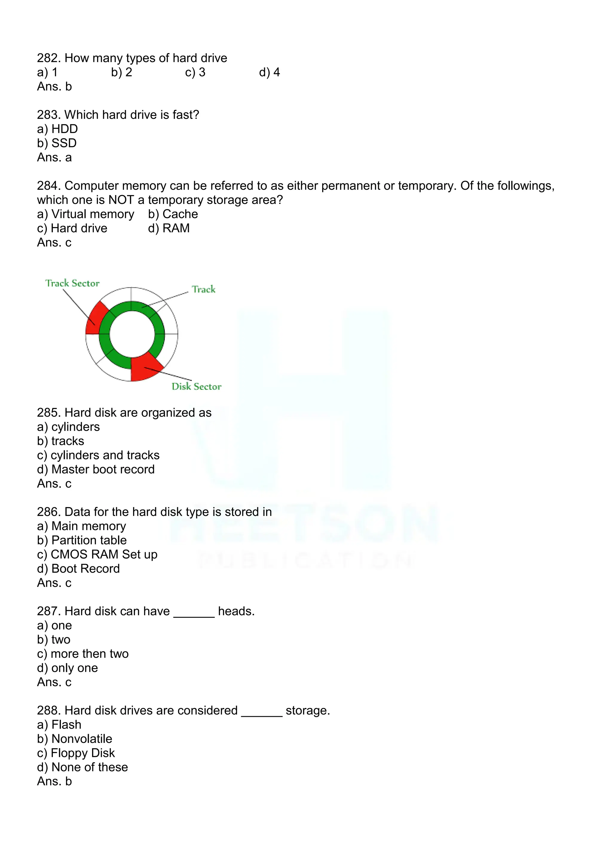 282. How many types of hard drive
a) 1 b) 2 c) 3 d) 4
Ans. b
283. Which hard drive is fast?
a) HDD
b) SSD
Ans. a
284. Computer memory can be referred to as either permanent or temporary. Of the followings,
which one is NOT a temporary storage area?
a) Virtual memory b) Cache
c) Hard drive d) RAM
Ans. c
285. Hard disk are organized as
a) cylinders
b) tracks
c) cylinders and tracks
d) Master boot record
Ans. c
286. Data for the hard disk type is stored in
a) Main memory
b) Partition table
c) CMOS RAM Set up
d) Boot Record
Ans. c
287. Hard disk can have ______ heads.
a) one
b) two
c) more then two
d) only one
Ans. c
288. Hard disk drives are considered ______ storage.
a) Flash
b) Nonvolatile
c) Floppy Disk
d) None of these
Ans. b
 