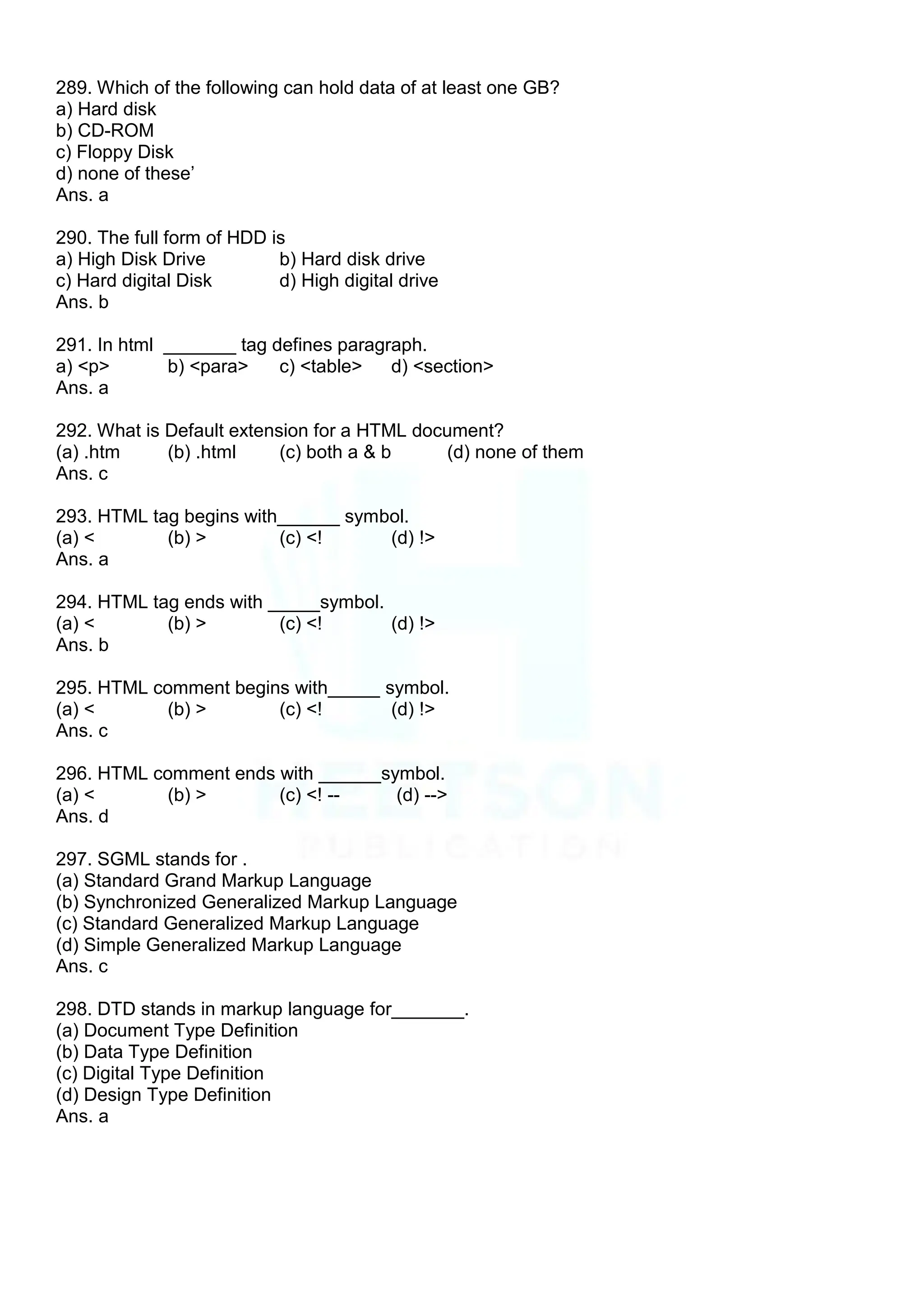 289. Which of the following can hold data of at least one GB?
a) Hard disk
b) CD-ROM
c) Floppy Disk
d) none of these‟
Ans. a
290. The full form of HDD is
a) High Disk Drive b) Hard disk drive
c) Hard digital Disk d) High digital drive
Ans. b
291. In html _______ tag defines paragraph.
a) <p> b) <para> c) <table> d) <section>
Ans. a
292. What is Default extension for a HTML document?
(a) .htm (b) .html (c) both a & b (d) none of them
Ans. c
293. HTML tag begins with______ symbol.
(a) < (b) > (c) <! (d) !>
Ans. a
294. HTML tag ends with _____symbol.
(a) < (b) > (c) <! (d) !>
Ans. b
295. HTML comment begins with_____ symbol.
(a) < (b) > (c) <! (d) !>
Ans. c
296. HTML comment ends with ______symbol.
(a) < (b) > (c) <! -- (d) -->
Ans. d
297. SGML stands for .
(a) Standard Grand Markup Language
(b) Synchronized Generalized Markup Language
(c) Standard Generalized Markup Language
(d) Simple Generalized Markup Language
Ans. c
298. DTD stands in markup language for_______.
(a) Document Type Definition
(b) Data Type Definition
(c) Digital Type Definition
(d) Design Type Definition
Ans. a
 