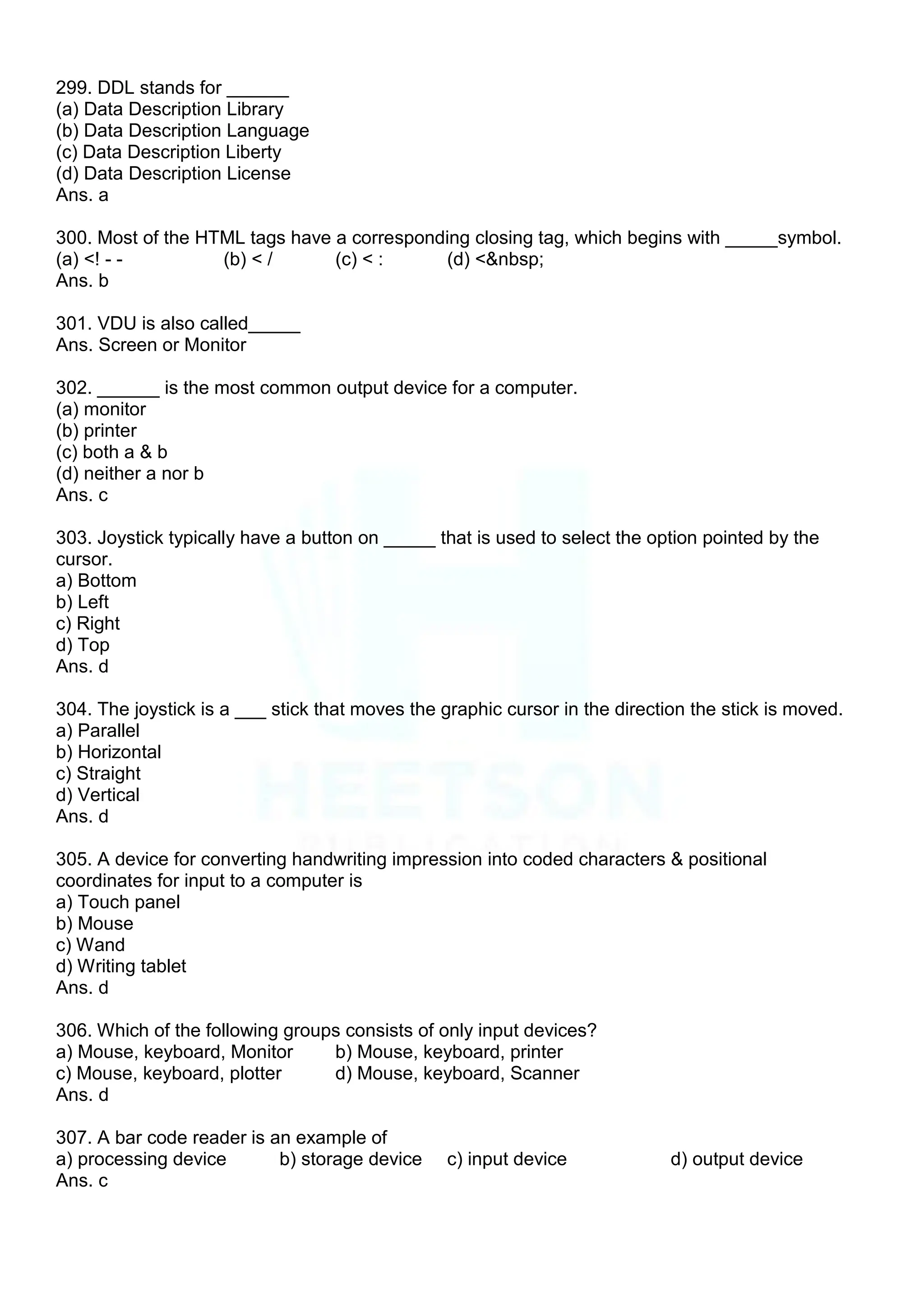 299. DDL stands for ______
(a) Data Description Library
(b) Data Description Language
(c) Data Description Liberty
(d) Data Description License
Ans. a
300. Most of the HTML tags have a corresponding closing tag, which begins with _____symbol.
(a) <! - - (b) < / (c) < : (d) <&nbsp;
Ans. b
301. VDU is also called_____
Ans. Screen or Monitor
302. ______ is the most common output device for a computer.
(a) monitor
(b) printer
(c) both a & b
(d) neither a nor b
Ans. c
303. Joystick typically have a button on _____ that is used to select the option pointed by the
cursor.
a) Bottom
b) Left
c) Right
d) Top
Ans. d
304. The joystick is a ___ stick that moves the graphic cursor in the direction the stick is moved.
a) Parallel
b) Horizontal
c) Straight
d) Vertical
Ans. d
305. A device for converting handwriting impression into coded characters & positional
coordinates for input to a computer is
a) Touch panel
b) Mouse
c) Wand
d) Writing tablet
Ans. d
306. Which of the following groups consists of only input devices?
a) Mouse, keyboard, Monitor b) Mouse, keyboard, printer
c) Mouse, keyboard, plotter d) Mouse, keyboard, Scanner
Ans. d
307. A bar code reader is an example of
a) processing device b) storage device c) input device d) output device
Ans. c
 