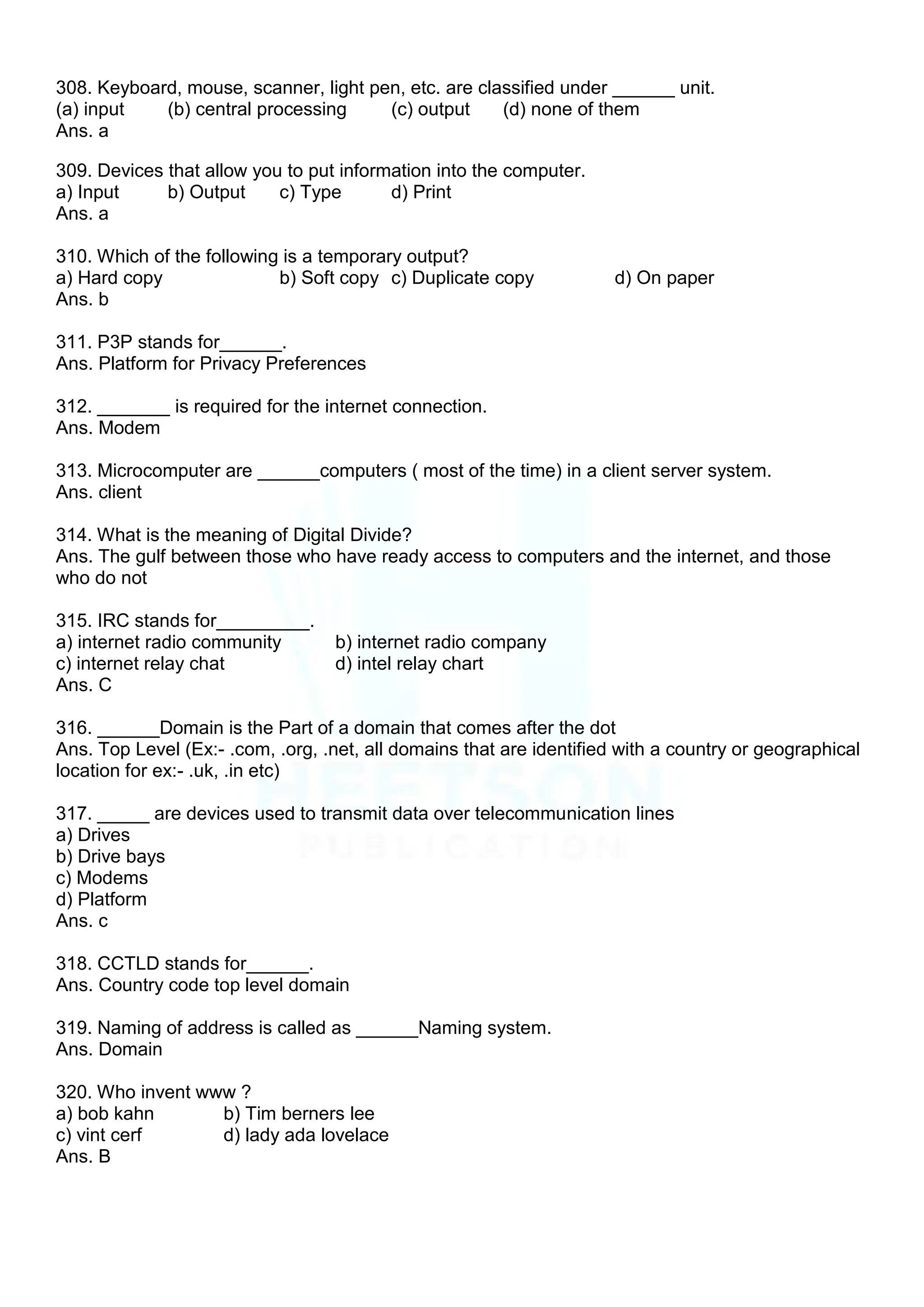 308. Keyboard, mouse, scanner, light pen, etc. are classified under ______ unit.
(a) input (b) central processing (c) output (d) none of them
Ans. a
309. Devices that allow you to put information into the computer.
a) Input b) Output c) Type d) Print
Ans. a
310. Which of the following is a temporary output?
a) Hard copy b) Soft copy c) Duplicate copy d) On paper
Ans. b
311. P3P stands for______.
Ans. Platform for Privacy Preferences
312. _______ is required for the internet connection.
Ans. Modem
313. Microcomputer are ______computers ( most of the time) in a client server system.
Ans. client
314. What is the meaning of Digital Divide?
Ans. The gulf between those who have ready access to computers and the internet, and those
who do not
315. IRC stands for_________.
a) internet radio community b) internet radio company
c) internet relay chat d) intel relay chart
Ans. C
316. ______Domain is the Part of a domain that comes after the dot
Ans. Top Level (Ex:- .com, .org, .net, all domains that are identified with a country or geographical
location for ex:- .uk, .in etc)
317. _____ are devices used to transmit data over telecommunication lines
a) Drives
b) Drive bays
c) Modems
d) Platform
Ans. c
318. CCTLD stands for______.
Ans. Country code top level domain
319. Naming of address is called as ______Naming system.
Ans. Domain
320. Who invent www ?
a) bob kahn b) Tim berners lee
c) vint cerf d) lady ada lovelace
Ans. B
 