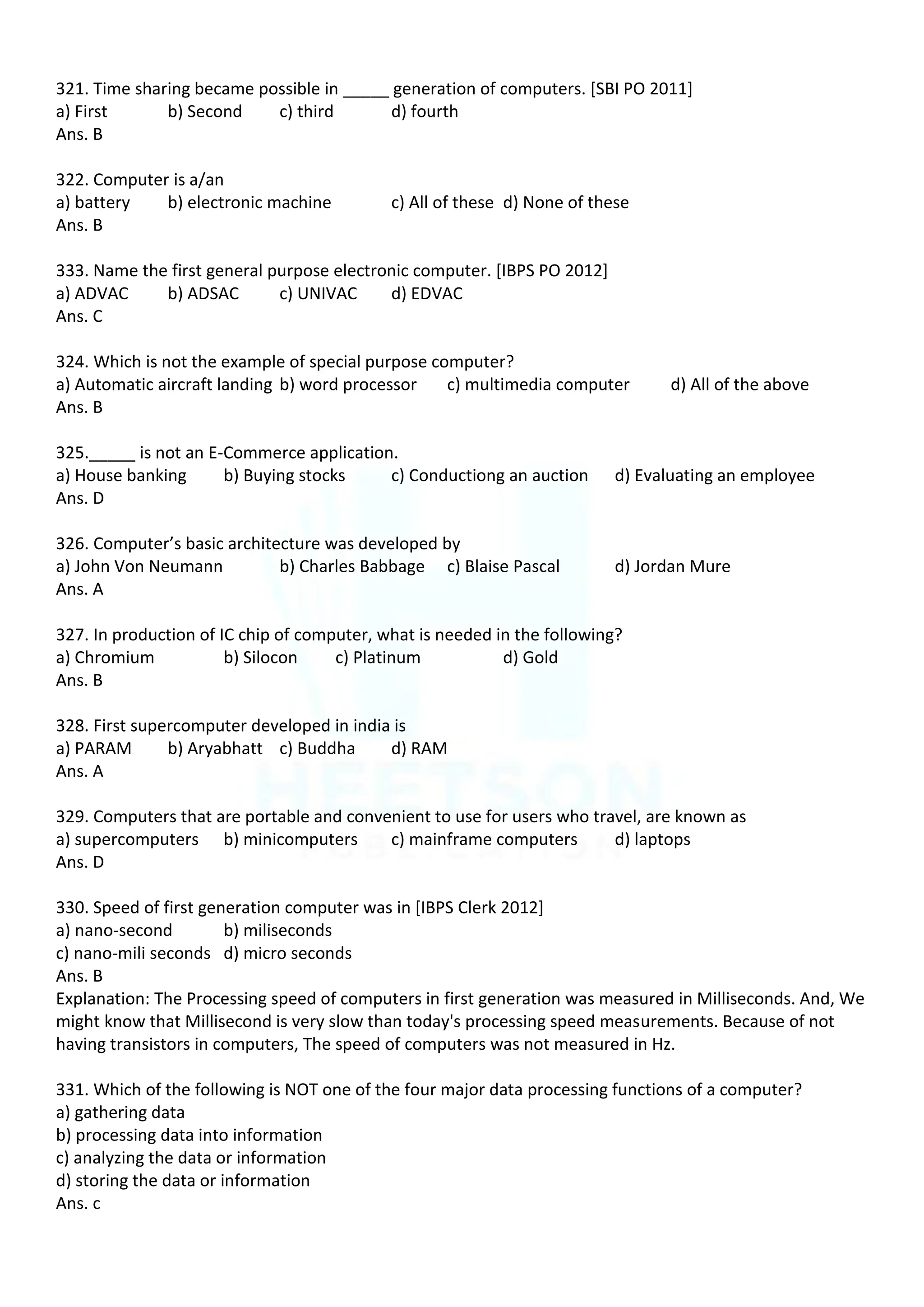 321. Time sharing became possible in _____ generation of computers. [SBI PO 2011]
a) First b) Second c) third d) fourth
Ans. B
322. Computer is a/an
a) battery b) electronic machine c) All of these d) None of these
Ans. B
333. Name the first general purpose electronic computer. [IBPS PO 2012]
a) ADVAC b) ADSAC c) UNIVAC d) EDVAC
Ans. C
324. Which is not the example of special purpose computer?
a) Automatic aircraft landing b) word processor c) multimedia computer d) All of the above
Ans. B
325._____ is not an E-Commerce application.
a) House banking b) Buying stocks c) Conductiong an auction d) Evaluating an employee
Ans. D
326. Computer’s basic architecture was developed by
a) John Von Neumann b) Charles Babbage c) Blaise Pascal d) Jordan Mure
Ans. A
327. In production of IC chip of computer, what is needed in the following?
a) Chromium b) Silocon c) Platinum d) Gold
Ans. B
328. First supercomputer developed in india is
a) PARAM b) Aryabhatt c) Buddha d) RAM
Ans. A
329. Computers that are portable and convenient to use for users who travel, are known as
a) supercomputers b) minicomputers c) mainframe computers d) laptops
Ans. D
330. Speed of first generation computer was in [IBPS Clerk 2012]
a) nano-second b) miliseconds
c) nano-mili seconds d) micro seconds
Ans. B
Explanation: The Processing speed of computers in first generation was measured in Milliseconds. And, We
might know that Millisecond is very slow than today's processing speed measurements. Because of not
having transistors in computers, The speed of computers was not measured in Hz.
331. Which of the following is NOT one of the four major data processing functions of a computer?
a) gathering data
b) processing data into information
c) analyzing the data or information
d) storing the data or information
Ans. c
 