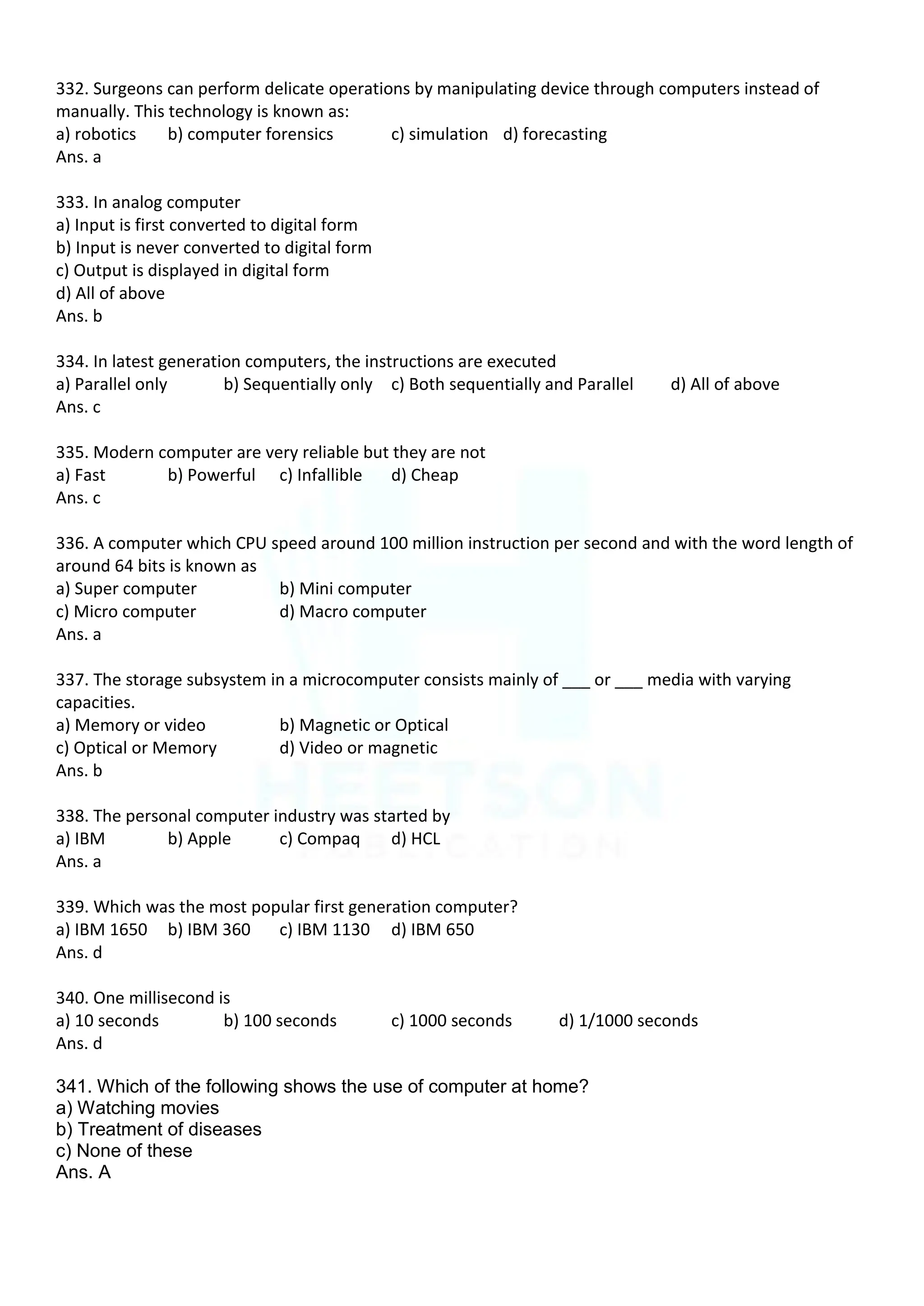 332. Surgeons can perform delicate operations by manipulating device through computers instead of
manually. This technology is known as:
a) robotics b) computer forensics c) simulation d) forecasting
Ans. a
333. In analog computer
a) Input is first converted to digital form
b) Input is never converted to digital form
c) Output is displayed in digital form
d) All of above
Ans. b
334. In latest generation computers, the instructions are executed
a) Parallel only b) Sequentially only c) Both sequentially and Parallel d) All of above
Ans. c
335. Modern computer are very reliable but they are not
a) Fast b) Powerful c) Infallible d) Cheap
Ans. c
336. A computer which CPU speed around 100 million instruction per second and with the word length of
around 64 bits is known as
a) Super computer b) Mini computer
c) Micro computer d) Macro computer
Ans. a
337. The storage subsystem in a microcomputer consists mainly of ___ or ___ media with varying
capacities.
a) Memory or video b) Magnetic or Optical
c) Optical or Memory d) Video or magnetic
Ans. b
338. The personal computer industry was started by
a) IBM b) Apple c) Compaq d) HCL
Ans. a
339. Which was the most popular first generation computer?
a) IBM 1650 b) IBM 360 c) IBM 1130 d) IBM 650
Ans. d
340. One millisecond is
a) 10 seconds b) 100 seconds c) 1000 seconds d) 1/1000 seconds
Ans. d
341. Which of the following shows the use of computer at home?
a) Watching movies
b) Treatment of diseases
c) None of these
Ans. A
 