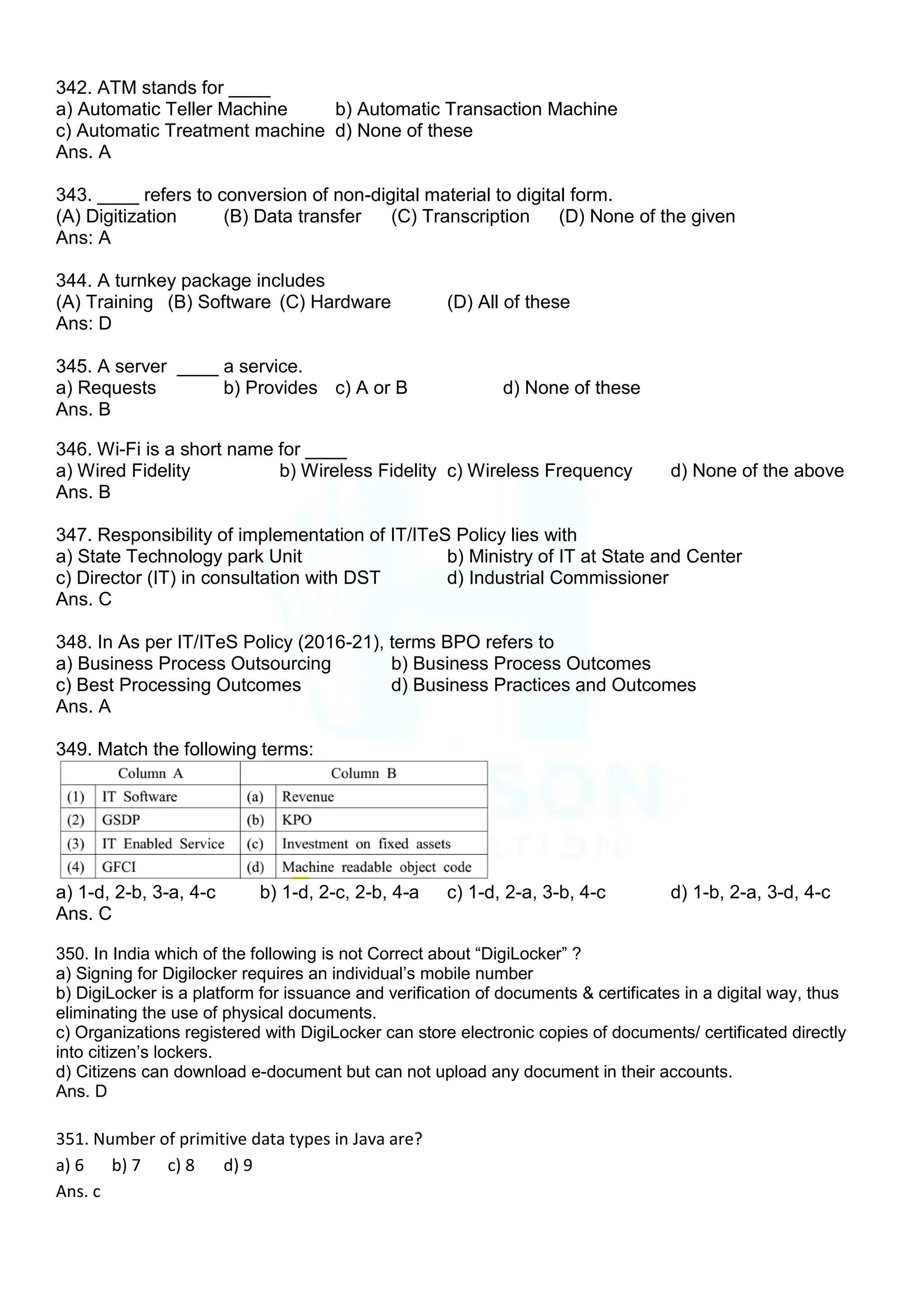 342. ATM stands for ____
a) Automatic Teller Machine b) Automatic Transaction Machine
c) Automatic Treatment machine d) None of these
Ans. A
343. ____ refers to conversion of non-digital material to digital form.
(A) Digitization (B) Data transfer (C) Transcription (D) None of the given
Ans: A
344. A turnkey package includes
(A) Training (B) Software (C) Hardware (D) All of these
Ans: D
345. A server ____ a service.
a) Requests b) Provides c) A or B d) None of these
Ans. B
346. Wi-Fi is a short name for ____
a) Wired Fidelity b) Wireless Fidelity c) Wireless Frequency d) None of the above
Ans. B
347. Responsibility of implementation of IT/ITeS Policy lies with
a) State Technology park Unit b) Ministry of IT at State and Center
c) Director (IT) in consultation with DST d) Industrial Commissioner
Ans. C
348. In As per IT/ITeS Policy (2016-21), terms BPO refers to
a) Business Process Outsourcing b) Business Process Outcomes
c) Best Processing Outcomes d) Business Practices and Outcomes
Ans. A
349. Match the following terms:
a) 1-d, 2-b, 3-a, 4-c b) 1-d, 2-c, 2-b, 4-a c) 1-d, 2-a, 3-b, 4-c d) 1-b, 2-a, 3-d, 4-c
Ans. C
350. In India which of the following is not Correct about “DigiLocker” ?
a) Signing for Digilocker requires an individual‟s mobile number
b) DigiLocker is a platform for issuance and verification of documents & certificates in a digital way, thus
eliminating the use of physical documents.
c) Organizations registered with DigiLocker can store electronic copies of documents/ certificated directly
into citizen‟s lockers.
d) Citizens can download e-document but can not upload any document in their accounts.
Ans. D
351. Number of primitive data types in Java are?
a) 6 b) 7 c) 8 d) 9
Ans. c
 