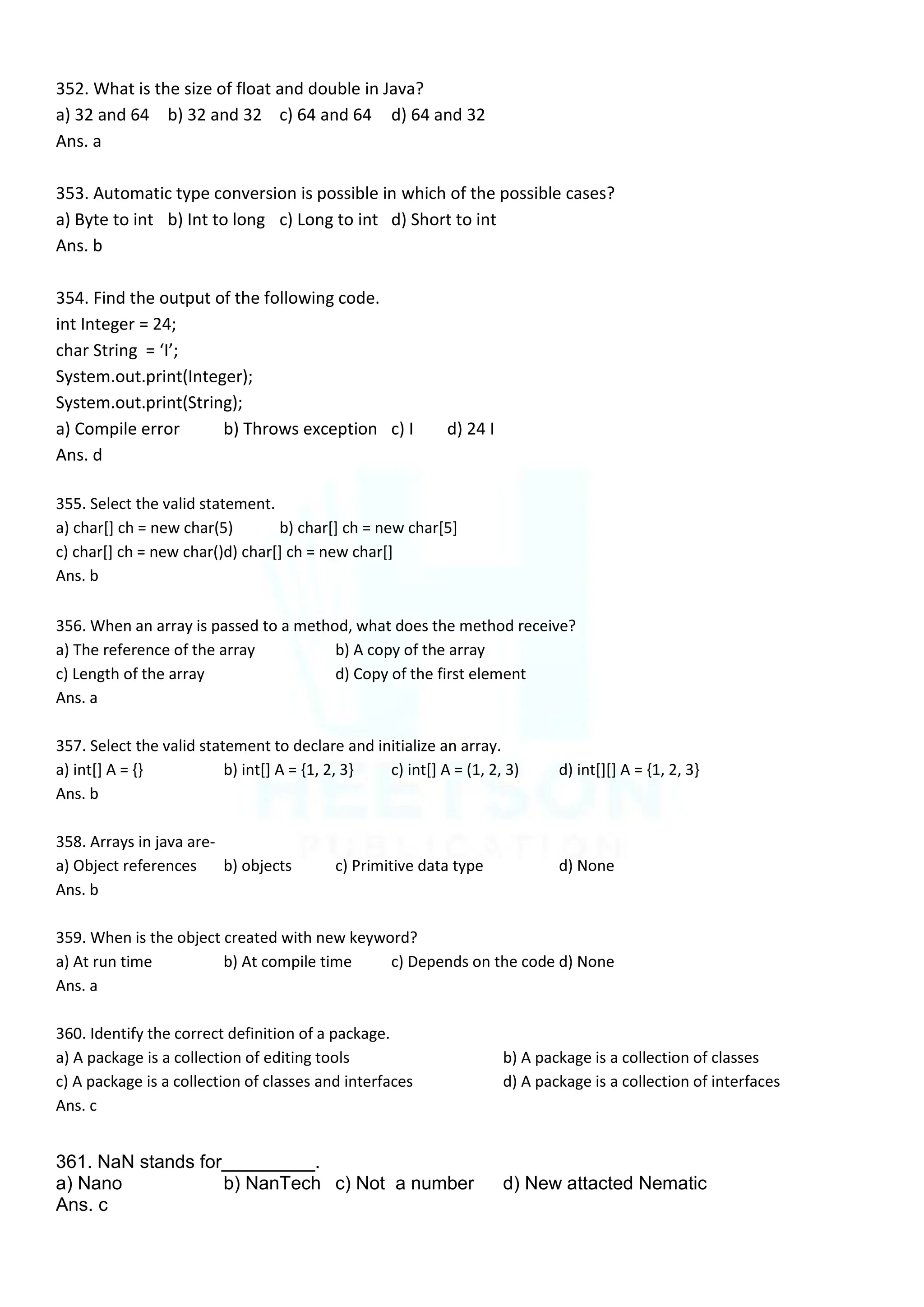 352. What is the size of float and double in Java?
a) 32 and 64 b) 32 and 32 c) 64 and 64 d) 64 and 32
Ans. a
353. Automatic type conversion is possible in which of the possible cases?
a) Byte to int b) Int to long c) Long to int d) Short to int
Ans. b
354. Find the output of the following code.
int Integer = 24;
char String = ‘I’;
System.out.print(Integer);
System.out.print(String);
a) Compile error b) Throws exception c) I d) 24 I
Ans. d
355. Select the valid statement.
a) char[] ch = new char(5) b) char[] ch = new char[5]
c) char[] ch = new char()d) char[] ch = new char[]
Ans. b
356. When an array is passed to a method, what does the method receive?
a) The reference of the array b) A copy of the array
c) Length of the array d) Copy of the first element
Ans. a
357. Select the valid statement to declare and initialize an array.
a) int[] A = {} b) int[] A = {1, 2, 3} c) int[] A = (1, 2, 3) d) int[][] A = {1, 2, 3}
Ans. b
358. Arrays in java are-
a) Object references b) objects c) Primitive data type d) None
Ans. b
359. When is the object created with new keyword?
a) At run time b) At compile time c) Depends on the code d) None
Ans. a
360. Identify the correct definition of a package.
a) A package is a collection of editing tools b) A package is a collection of classes
c) A package is a collection of classes and interfaces d) A package is a collection of interfaces
Ans. c
361. NaN stands for_________.
a) Nano b) NanTech c) Not a number d) New attacted Nematic
Ans. c
 