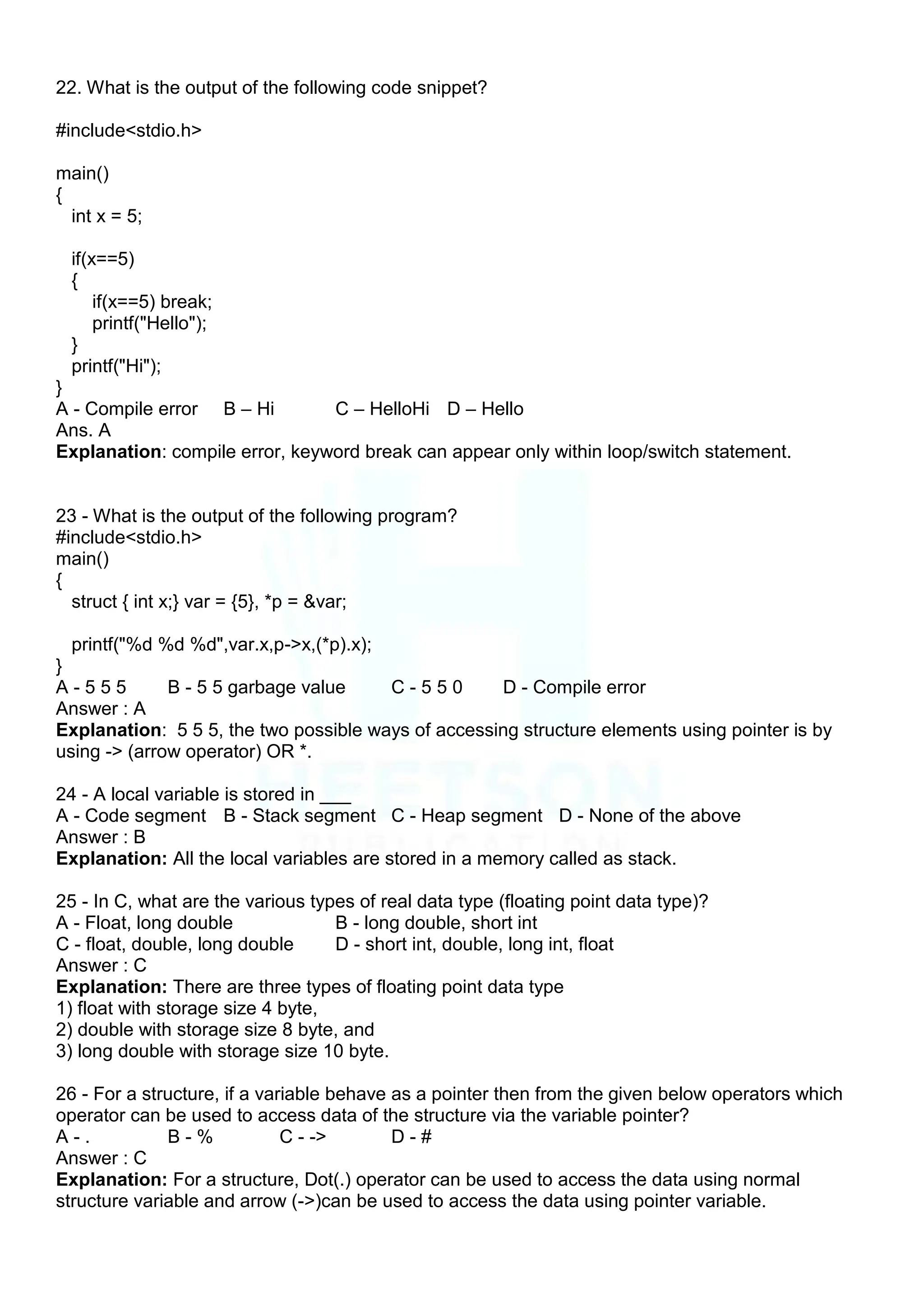 22. What is the output of the following code snippet?
#include<stdio.h>
main()
{
int x = 5;
if(x==5)
{
if(x==5) break;
printf("Hello");
}
printf("Hi");
}
A - Compile error B – Hi C – HelloHi D – Hello
Ans. A
Explanation: compile error, keyword break can appear only within loop/switch statement.
23 - What is the output of the following program?
#include<stdio.h>
main()
{
struct { int x;} var = {5}, *p = &var;
printf("%d %d %d",var.x,p->x,(*p).x);
}
A - 5 5 5 B - 5 5 garbage value C - 5 5 0 D - Compile error
Answer : A
Explanation: 5 5 5, the two possible ways of accessing structure elements using pointer is by
using -> (arrow operator) OR *.
24 - A local variable is stored in ___
A - Code segment B - Stack segment C - Heap segment D - None of the above
Answer : B
Explanation: All the local variables are stored in a memory called as stack.
25 - In C, what are the various types of real data type (floating point data type)?
A - Float, long double B - long double, short int
C - float, double, long double D - short int, double, long int, float
Answer : C
Explanation: There are three types of floating point data type
1) float with storage size 4 byte,
2) double with storage size 8 byte, and
3) long double with storage size 10 byte.
26 - For a structure, if a variable behave as a pointer then from the given below operators which
operator can be used to access data of the structure via the variable pointer?
A - . B - % C - -> D - #
Answer : C
Explanation: For a structure, Dot(.) operator can be used to access the data using normal
structure variable and arrow (->)can be used to access the data using pointer variable.
 