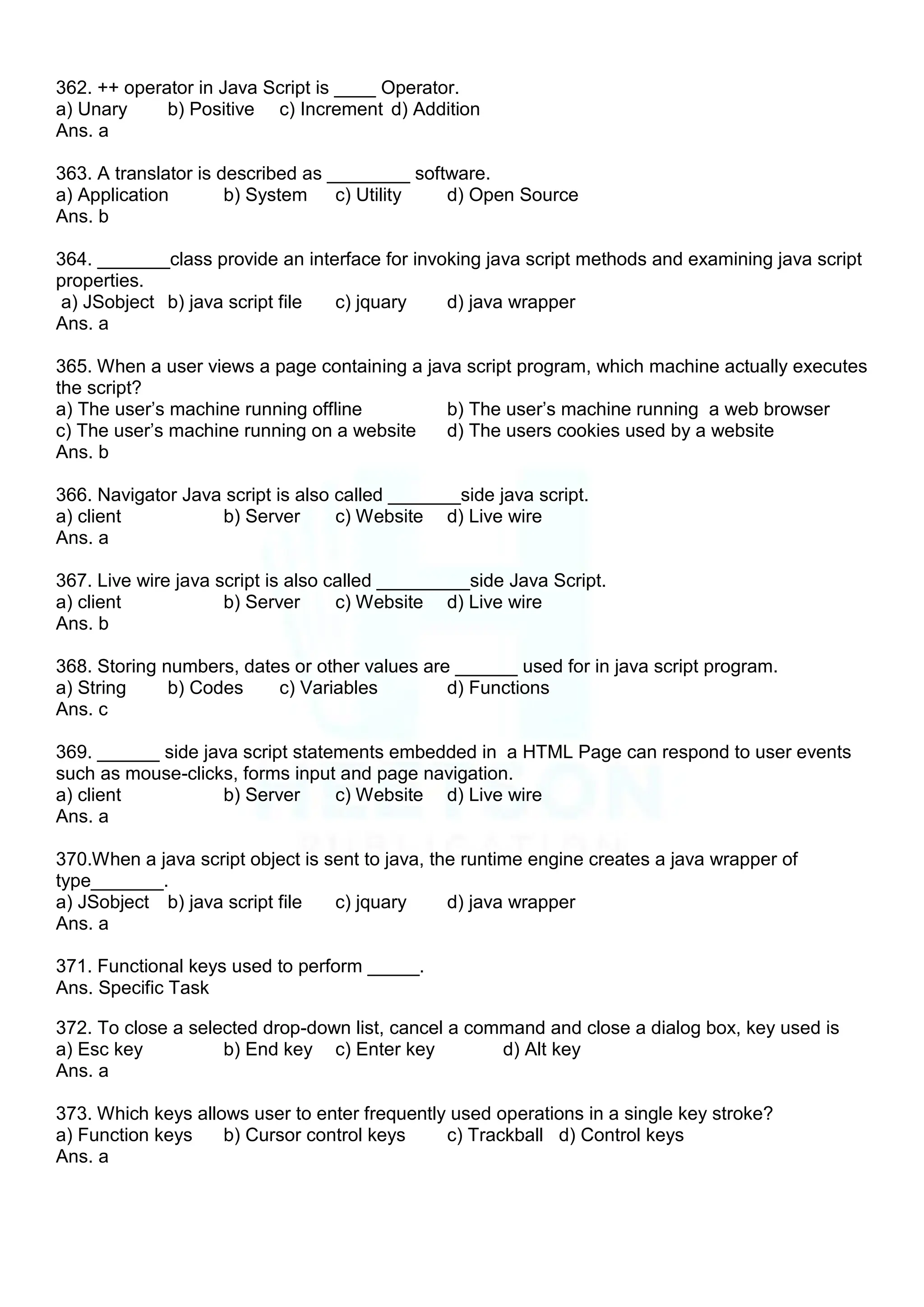 362. ++ operator in Java Script is ____ Operator.
a) Unary b) Positive c) Increment d) Addition
Ans. a
363. A translator is described as ________ software.
a) Application b) System c) Utility d) Open Source
Ans. b
364. _______class provide an interface for invoking java script methods and examining java script
properties.
a) JSobject b) java script file c) jquary d) java wrapper
Ans. a
365. When a user views a page containing a java script program, which machine actually executes
the script?
a) The user‟s machine running offline b) The user‟s machine running a web browser
c) The user‟s machine running on a website d) The users cookies used by a website
Ans. b
366. Navigator Java script is also called _______side java script.
a) client b) Server c) Website d) Live wire
Ans. a
367. Live wire java script is also called _________side Java Script.
a) client b) Server c) Website d) Live wire
Ans. b
368. Storing numbers, dates or other values are ______ used for in java script program.
a) String b) Codes c) Variables d) Functions
Ans. c
369. ______ side java script statements embedded in a HTML Page can respond to user events
such as mouse-clicks, forms input and page navigation.
a) client b) Server c) Website d) Live wire
Ans. a
370.When a java script object is sent to java, the runtime engine creates a java wrapper of
type_______.
a) JSobject b) java script file c) jquary d) java wrapper
Ans. a
371. Functional keys used to perform _____.
Ans. Specific Task
372. To close a selected drop-down list, cancel a command and close a dialog box, key used is
a) Esc key b) End key c) Enter key d) Alt key
Ans. a
373. Which keys allows user to enter frequently used operations in a single key stroke?
a) Function keys b) Cursor control keys c) Trackball d) Control keys
Ans. a
 