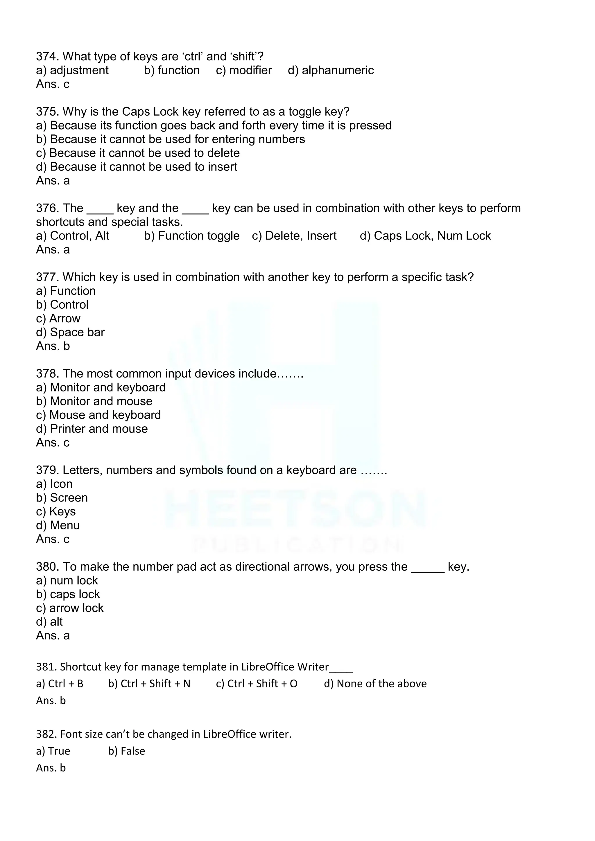 374. What type of keys are „ctrl‟ and „shift‟?
a) adjustment b) function c) modifier d) alphanumeric
Ans. c
375. Why is the Caps Lock key referred to as a toggle key?
a) Because its function goes back and forth every time it is pressed
b) Because it cannot be used for entering numbers
c) Because it cannot be used to delete
d) Because it cannot be used to insert
Ans. a
376. The ____ key and the ____ key can be used in combination with other keys to perform
shortcuts and special tasks.
a) Control, Alt b) Function toggle c) Delete, Insert d) Caps Lock, Num Lock
Ans. a
377. Which key is used in combination with another key to perform a specific task?
a) Function
b) Control
c) Arrow
d) Space bar
Ans. b
378. The most common input devices include…….
a) Monitor and keyboard
b) Monitor and mouse
c) Mouse and keyboard
d) Printer and mouse
Ans. c
379. Letters, numbers and symbols found on a keyboard are …….
a) Icon
b) Screen
c) Keys
d) Menu
Ans. c
380. To make the number pad act as directional arrows, you press the _____ key.
a) num lock
b) caps lock
c) arrow lock
d) alt
Ans. a
381. Shortcut key for manage template in LibreOffice Writer____
a) Ctrl + B b) Ctrl + Shift + N c) Ctrl + Shift + O d) None of the above
Ans. b
382. Font size can’t be changed in LibreOffice writer.
a) True b) False
Ans. b
 