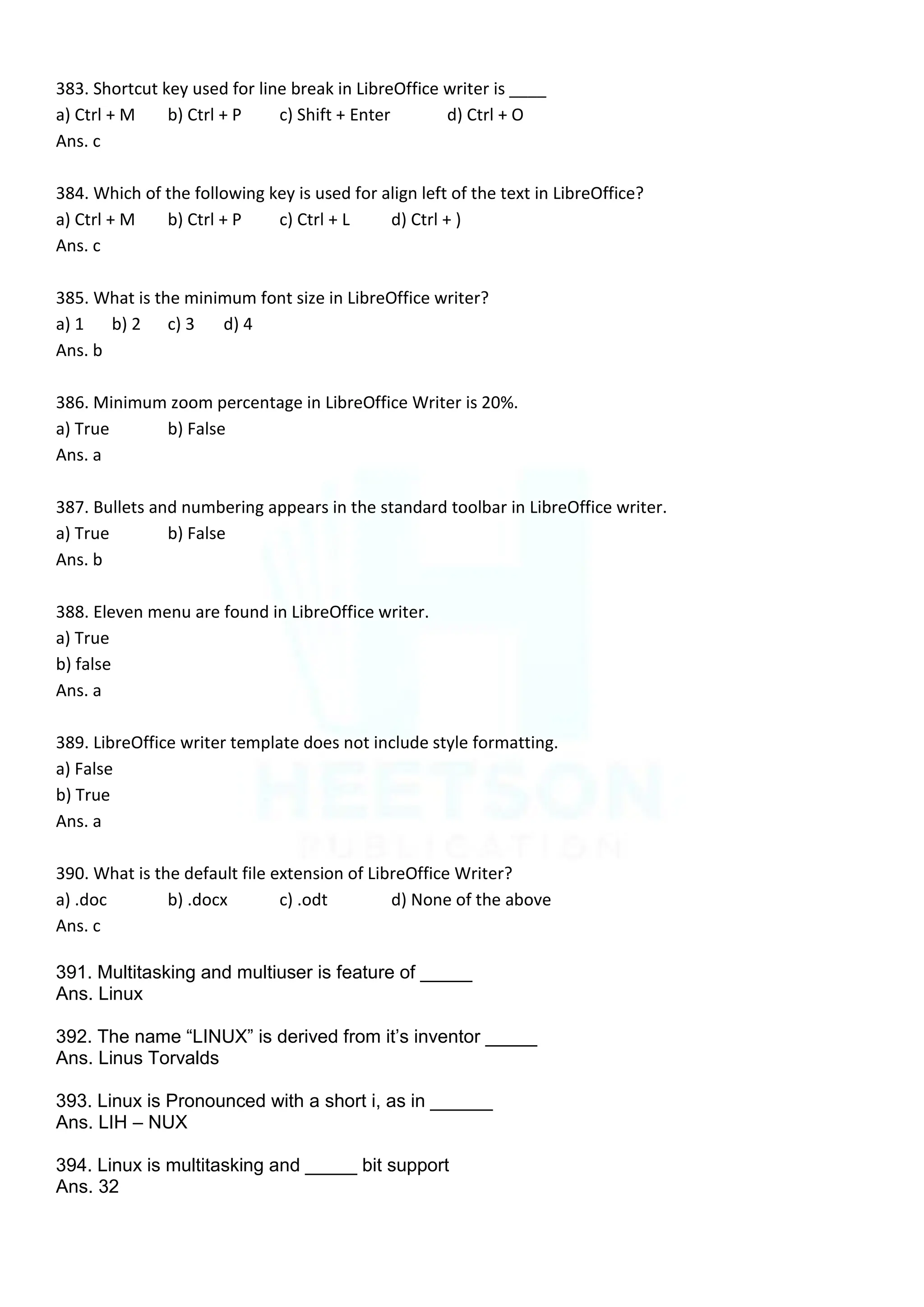 383. Shortcut key used for line break in LibreOffice writer is ____
a) Ctrl + M b) Ctrl + P c) Shift + Enter d) Ctrl + O
Ans. c
384. Which of the following key is used for align left of the text in LibreOffice?
a) Ctrl + M b) Ctrl + P c) Ctrl + L d) Ctrl + )
Ans. c
385. What is the minimum font size in LibreOffice writer?
a) 1 b) 2 c) 3 d) 4
Ans. b
386. Minimum zoom percentage in LibreOffice Writer is 20%.
a) True b) False
Ans. a
387. Bullets and numbering appears in the standard toolbar in LibreOffice writer.
a) True b) False
Ans. b
388. Eleven menu are found in LibreOffice writer.
a) True
b) false
Ans. a
389. LibreOffice writer template does not include style formatting.
a) False
b) True
Ans. a
390. What is the default file extension of LibreOffice Writer?
a) .doc b) .docx c) .odt d) None of the above
Ans. c
391. Multitasking and multiuser is feature of _____
Ans. Linux
392. The name “LINUX” is derived from it‟s inventor _____
Ans. Linus Torvalds
393. Linux is Pronounced with a short i, as in ______
Ans. LIH – NUX
394. Linux is multitasking and _____ bit support
Ans. 32
 