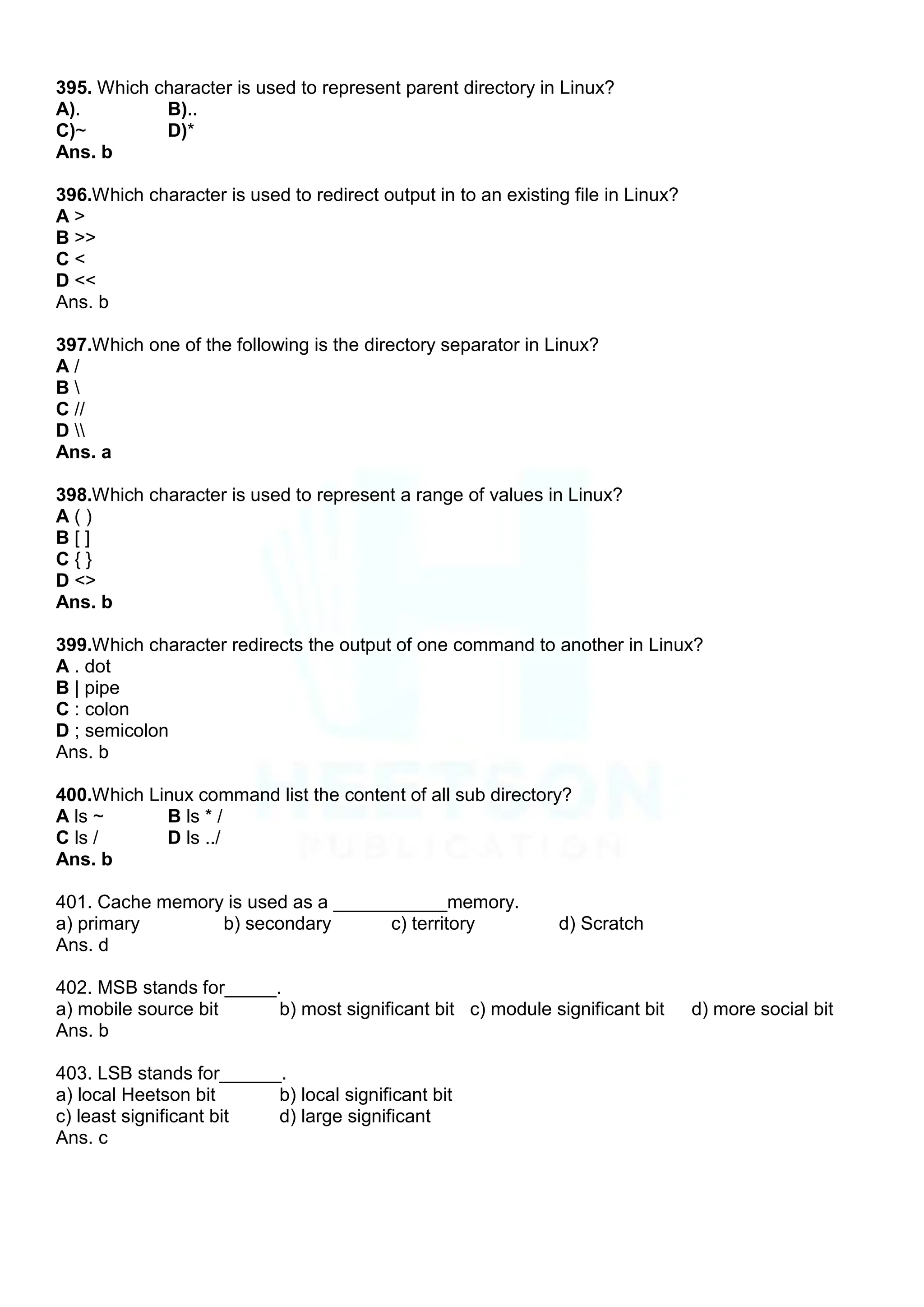 395. Which character is used to represent parent directory in Linux?
A). B)..
C)~ D)*
Ans. b
396.Which character is used to redirect output in to an existing file in Linux?
A >
B >>
C <
D <<
Ans. b
397.Which one of the following is the directory separator in Linux?
A /
B 
C //
D 
Ans. a
398.Which character is used to represent a range of values in Linux?
A ( )
B [ ]
C { }
D <>
Ans. b
399.Which character redirects the output of one command to another in Linux?
A . dot
B | pipe
C : colon
D ; semicolon
Ans. b
400.Which Linux command list the content of all sub directory?
A ls ~ B ls * /
C ls / D ls ../
Ans. b
401. Cache memory is used as a ___________memory.
a) primary b) secondary c) territory d) Scratch
Ans. d
402. MSB stands for_____.
a) mobile source bit b) most significant bit c) module significant bit d) more social bit
Ans. b
403. LSB stands for______.
a) local Heetson bit b) local significant bit
c) least significant bit d) large significant
Ans. c
 