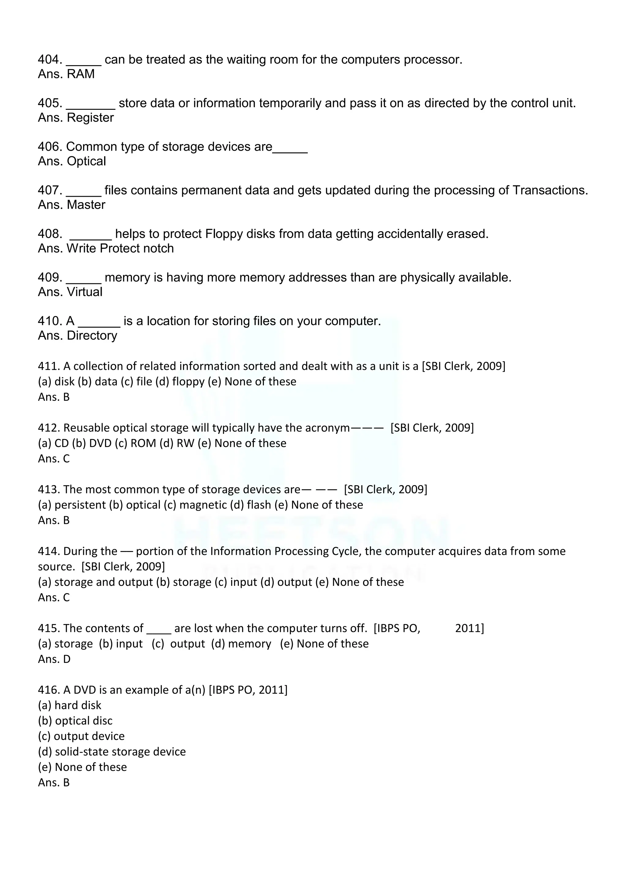 404. _____ can be treated as the waiting room for the computers processor.
Ans. RAM
405. _______ store data or information temporarily and pass it on as directed by the control unit.
Ans. Register
406. Common type of storage devices are_____
Ans. Optical
407. _____ files contains permanent data and gets updated during the processing of Transactions.
Ans. Master
408. ______ helps to protect Floppy disks from data getting accidentally erased.
Ans. Write Protect notch
409. _____ memory is having more memory addresses than are physically available.
Ans. Virtual
410. A ______ is a location for storing files on your computer.
Ans. Directory
411. A collection of related information sorted and dealt with as a unit is a [SBI Clerk, 2009]
(a) disk (b) data (c) file (d) floppy (e) None of these
Ans. B
412. Reusable optical storage will typically have the acronym——— [SBI Clerk, 2009]
(a) CD (b) DVD (c) ROM (d) RW (e) None of these
Ans. C
413. The most common type of storage devices are— —— [SBI Clerk, 2009]
(a) persistent (b) optical (c) magnetic (d) flash (e) None of these
Ans. B
414. During the –– portion of the Information Processing Cycle, the computer acquires data from some
source. [SBI Clerk, 2009]
(a) storage and output (b) storage (c) input (d) output (e) None of these
Ans. C
415. The contents of ____ are lost when the computer turns off. [IBPS PO, 2011]
(a) storage (b) input (c) output (d) memory (e) None of these
Ans. D
416. A DVD is an example of a(n) [IBPS PO, 2011]
(a) hard disk
(b) optical disc
(c) output device
(d) solid-state storage device
(e) None of these
Ans. B
 