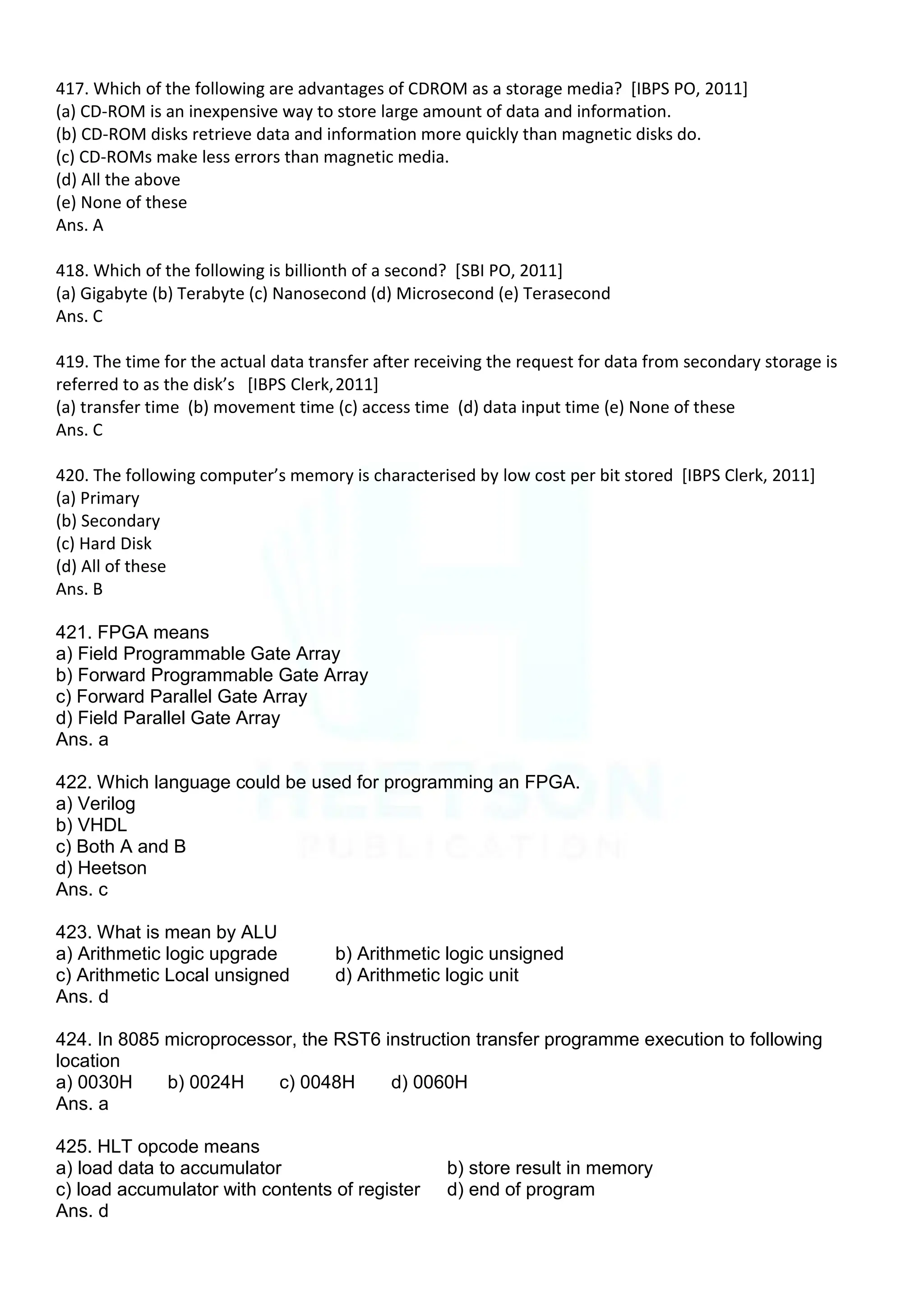 417. Which of the following are advantages of CDROM as a storage media? [IBPS PO, 2011]
(a) CD-ROM is an inexpensive way to store large amount of data and information.
(b) CD-ROM disks retrieve data and information more quickly than magnetic disks do.
(c) CD-ROMs make less errors than magnetic media.
(d) All the above
(e) None of these
Ans. A
418. Which of the following is billionth of a second? [SBI PO, 2011]
(a) Gigabyte (b) Terabyte (c) Nanosecond (d) Microsecond (e) Terasecond
Ans. C
419. The time for the actual data transfer after receiving the request for data from secondary storage is
referred to as the disk’s *IBPS Clerk,2011]
(a) transfer time (b) movement time (c) access time (d) data input time (e) None of these
Ans. C
420. The following computer’s memory is characterised by low cost per bit stored [IBPS Clerk, 2011]
(a) Primary
(b) Secondary
(c) Hard Disk
(d) All of these
Ans. B
421. FPGA means
a) Field Programmable Gate Array
b) Forward Programmable Gate Array
c) Forward Parallel Gate Array
d) Field Parallel Gate Array
Ans. a
422. Which language could be used for programming an FPGA.
a) Verilog
b) VHDL
c) Both A and B
d) Heetson
Ans. c
423. What is mean by ALU
a) Arithmetic logic upgrade b) Arithmetic logic unsigned
c) Arithmetic Local unsigned d) Arithmetic logic unit
Ans. d
424. In 8085 microprocessor, the RST6 instruction transfer programme execution to following
location
a) 0030H b) 0024H c) 0048H d) 0060H
Ans. a
425. HLT opcode means
a) load data to accumulator b) store result in memory
c) load accumulator with contents of register d) end of program
Ans. d
 
