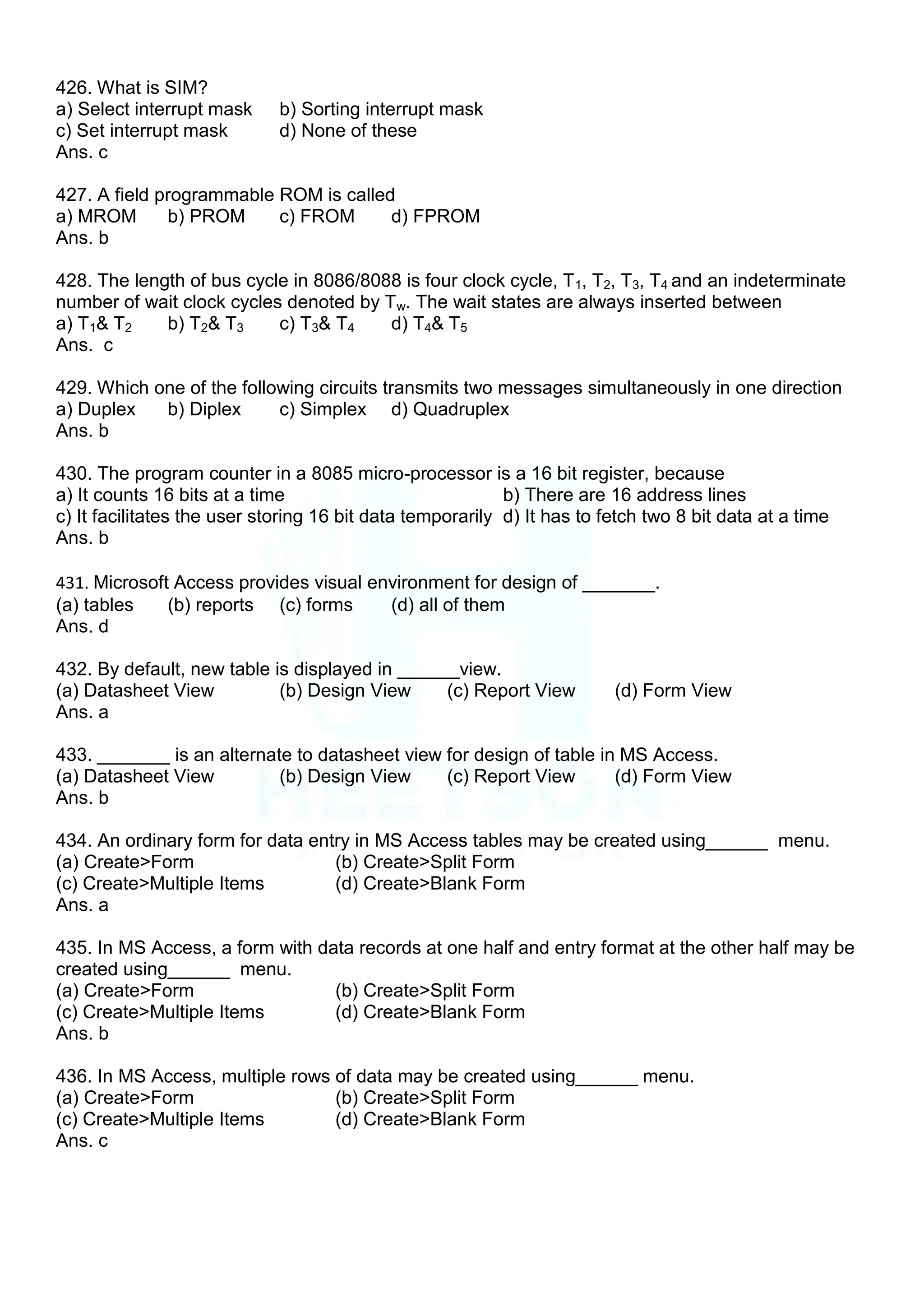 426. What is SIM?
a) Select interrupt mask b) Sorting interrupt mask
c) Set interrupt mask d) None of these
Ans. c
427. A field programmable ROM is called
a) MROM b) PROM c) FROM d) FPROM
Ans. b
428. The length of bus cycle in 8086/8088 is four clock cycle, T1, T2, T3, T4 and an indeterminate
number of wait clock cycles denoted by Tw. The wait states are always inserted between
a) T1& T2 b) T2& T3 c) T3& T4 d) T4& T5
Ans. c
429. Which one of the following circuits transmits two messages simultaneously in one direction
a) Duplex b) Diplex c) Simplex d) Quadruplex
Ans. b
430. The program counter in a 8085 micro-processor is a 16 bit register, because
a) It counts 16 bits at a time b) There are 16 address lines
c) It facilitates the user storing 16 bit data temporarily d) It has to fetch two 8 bit data at a time
Ans. b
431. Microsoft Access provides visual environment for design of _______.
(a) tables (b) reports (c) forms (d) all of them
Ans. d
432. By default, new table is displayed in ______view.
(a) Datasheet View (b) Design View (c) Report View (d) Form View
Ans. a
433. _______ is an alternate to datasheet view for design of table in MS Access.
(a) Datasheet View (b) Design View (c) Report View (d) Form View
Ans. b
434. An ordinary form for data entry in MS Access tables may be created using______ menu.
(a) Create>Form (b) Create>Split Form
(c) Create>Multiple Items (d) Create>Blank Form
Ans. a
435. In MS Access, a form with data records at one half and entry format at the other half may be
created using______ menu.
(a) Create>Form (b) Create>Split Form
(c) Create>Multiple Items (d) Create>Blank Form
Ans. b
436. In MS Access, multiple rows of data may be created using______ menu.
(a) Create>Form (b) Create>Split Form
(c) Create>Multiple Items (d) Create>Blank Form
Ans. c
 