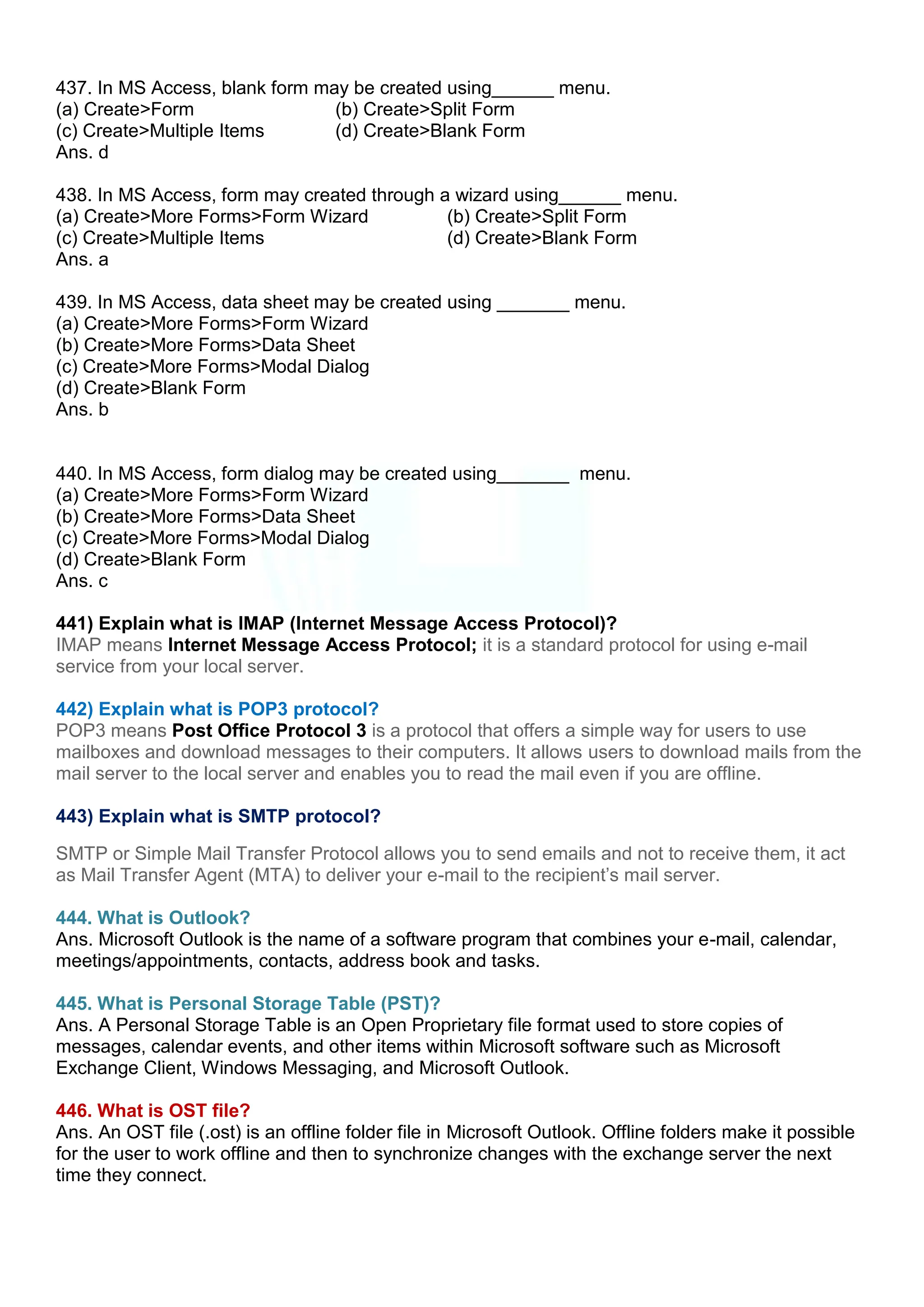 437. In MS Access, blank form may be created using______ menu.
(a) Create>Form (b) Create>Split Form
(c) Create>Multiple Items (d) Create>Blank Form
Ans. d
438. In MS Access, form may created through a wizard using______ menu.
(a) Create>More Forms>Form Wizard (b) Create>Split Form
(c) Create>Multiple Items (d) Create>Blank Form
Ans. a
439. In MS Access, data sheet may be created using _______ menu.
(a) Create>More Forms>Form Wizard
(b) Create>More Forms>Data Sheet
(c) Create>More Forms>Modal Dialog
(d) Create>Blank Form
Ans. b
440. In MS Access, form dialog may be created using_______ menu.
(a) Create>More Forms>Form Wizard
(b) Create>More Forms>Data Sheet
(c) Create>More Forms>Modal Dialog
(d) Create>Blank Form
Ans. c
441) Explain what is IMAP (Internet Message Access Protocol)?
IMAP means Internet Message Access Protocol; it is a standard protocol for using e-mail
service from your local server.
442) Explain what is POP3 protocol?
POP3 means Post Office Protocol 3 is a protocol that offers a simple way for users to use
mailboxes and download messages to their computers. It allows users to download mails from the
mail server to the local server and enables you to read the mail even if you are offline.
443) Explain what is SMTP protocol?
SMTP or Simple Mail Transfer Protocol allows you to send emails and not to receive them, it act
as Mail Transfer Agent (MTA) to deliver your e-mail to the recipient‟s mail server.
444. What is Outlook?
Ans. Microsoft Outlook is the name of a software program that combines your e-mail, calendar,
meetings/appointments, contacts, address book and tasks.
445. What is Personal Storage Table (PST)?
Ans. A Personal Storage Table is an Open Proprietary file format used to store copies of
messages, calendar events, and other items within Microsoft software such as Microsoft
Exchange Client, Windows Messaging, and Microsoft Outlook.
446. What is OST file?
Ans. An OST file (.ost) is an offline folder file in Microsoft Outlook. Offline folders make it possible
for the user to work offline and then to synchronize changes with the exchange server the next
time they connect.
 