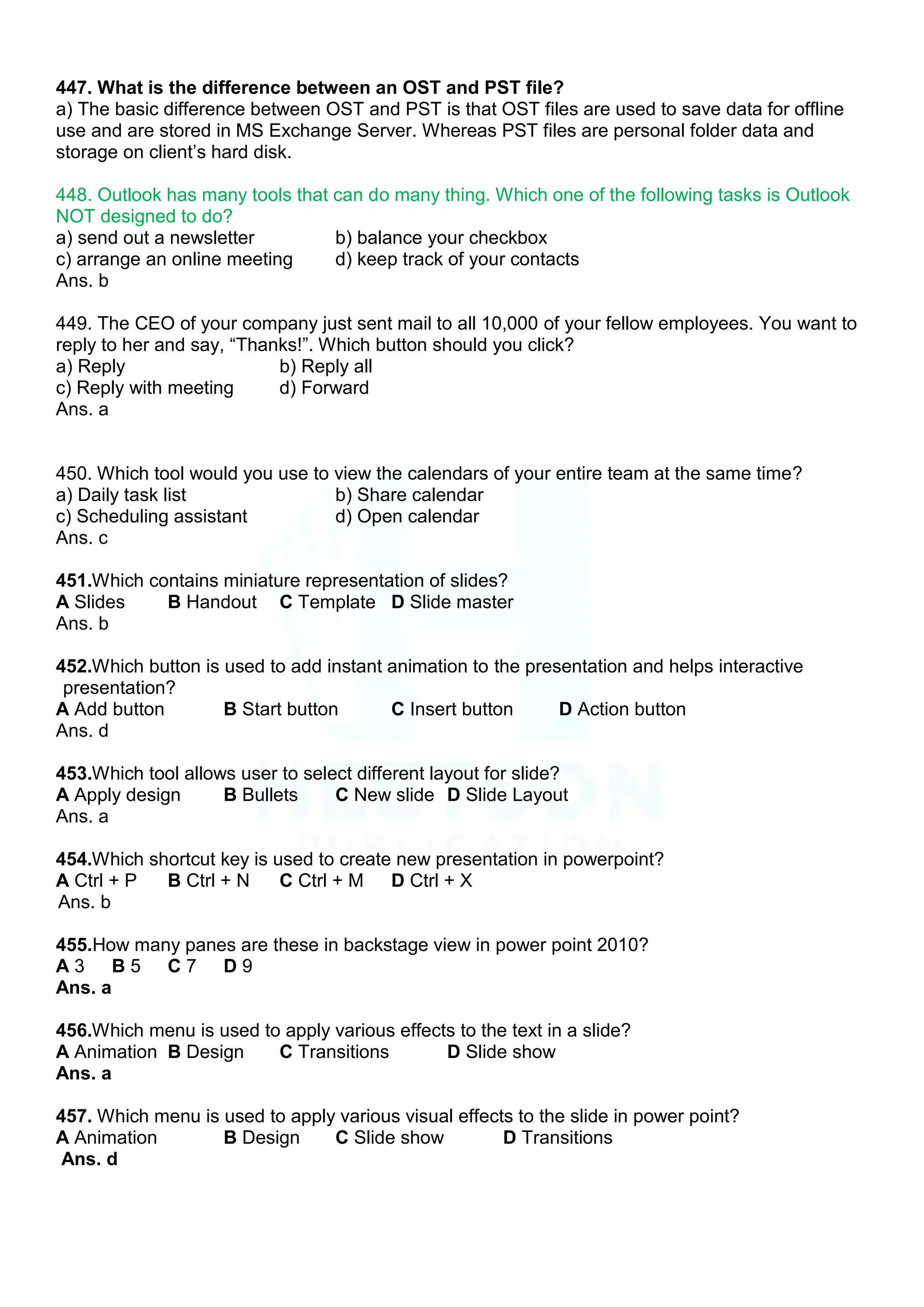 447. What is the difference between an OST and PST file?
a) The basic difference between OST and PST is that OST files are used to save data for offline
use and are stored in MS Exchange Server. Whereas PST files are personal folder data and
storage on client‟s hard disk.
448. Outlook has many tools that can do many thing. Which one of the following tasks is Outlook
NOT designed to do?
a) send out a newsletter b) balance your checkbox
c) arrange an online meeting d) keep track of your contacts
Ans. b
449. The CEO of your company just sent mail to all 10,000 of your fellow employees. You want to
reply to her and say, “Thanks!”. Which button should you click?
a) Reply b) Reply all
c) Reply with meeting d) Forward
Ans. a
450. Which tool would you use to view the calendars of your entire team at the same time?
a) Daily task list b) Share calendar
c) Scheduling assistant d) Open calendar
Ans. c
451.Which contains miniature representation of slides?
A Slides B Handout C Template D Slide master
Ans. b
452.Which button is used to add instant animation to the presentation and helps interactive
presentation?
A Add button B Start button C Insert button D Action button
Ans. d
453.Which tool allows user to select different layout for slide?
A Apply design B Bullets C New slide D Slide Layout
Ans. a
454.Which shortcut key is used to create new presentation in powerpoint?
A Ctrl + P B Ctrl + N C Ctrl + M D Ctrl + X
Ans. b
455.How many panes are these in backstage view in power point 2010?
A 3 B 5 C 7 D 9
Ans. a
456.Which menu is used to apply various effects to the text in a slide?
A Animation B Design C Transitions D Slide show
Ans. a
457. Which menu is used to apply various visual effects to the slide in power point?
A Animation B Design C Slide show D Transitions
Ans. d
 