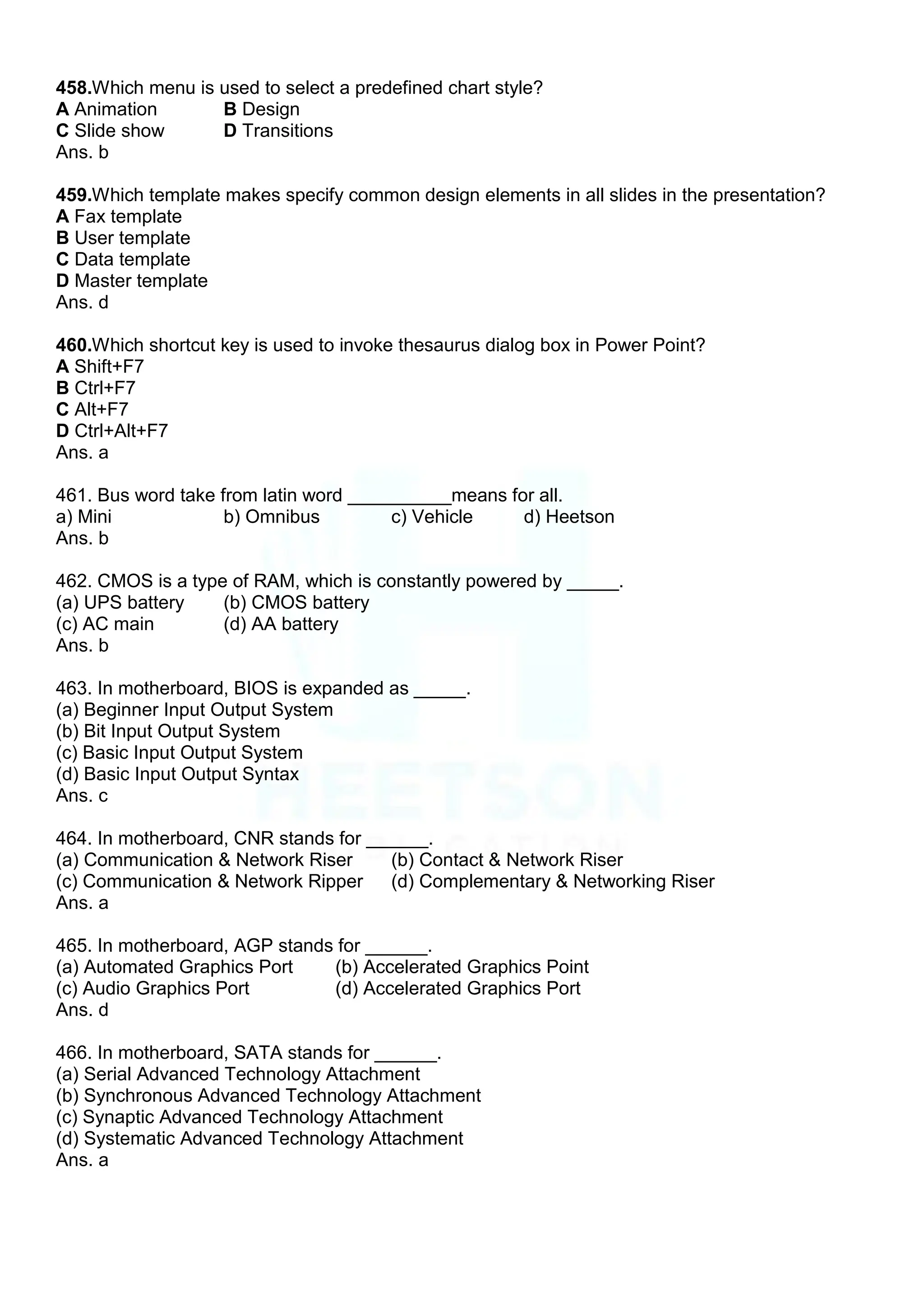 458.Which menu is used to select a predefined chart style?
A Animation B Design
C Slide show D Transitions
Ans. b
459.Which template makes specify common design elements in all slides in the presentation?
A Fax template
B User template
C Data template
D Master template
Ans. d
460.Which shortcut key is used to invoke thesaurus dialog box in Power Point?
A Shift+F7
B Ctrl+F7
C Alt+F7
D Ctrl+Alt+F7
Ans. a
461. Bus word take from latin word __________means for all.
a) Mini b) Omnibus c) Vehicle d) Heetson
Ans. b
462. CMOS is a type of RAM, which is constantly powered by _____.
(a) UPS battery (b) CMOS battery
(c) AC main (d) AA battery
Ans. b
463. In motherboard, BIOS is expanded as _____.
(a) Beginner Input Output System
(b) Bit Input Output System
(c) Basic Input Output System
(d) Basic Input Output Syntax
Ans. c
464. In motherboard, CNR stands for ______.
(a) Communication & Network Riser (b) Contact & Network Riser
(c) Communication & Network Ripper (d) Complementary & Networking Riser
Ans. a
465. In motherboard, AGP stands for ______.
(a) Automated Graphics Port (b) Accelerated Graphics Point
(c) Audio Graphics Port (d) Accelerated Graphics Port
Ans. d
466. In motherboard, SATA stands for ______.
(a) Serial Advanced Technology Attachment
(b) Synchronous Advanced Technology Attachment
(c) Synaptic Advanced Technology Attachment
(d) Systematic Advanced Technology Attachment
Ans. a
 