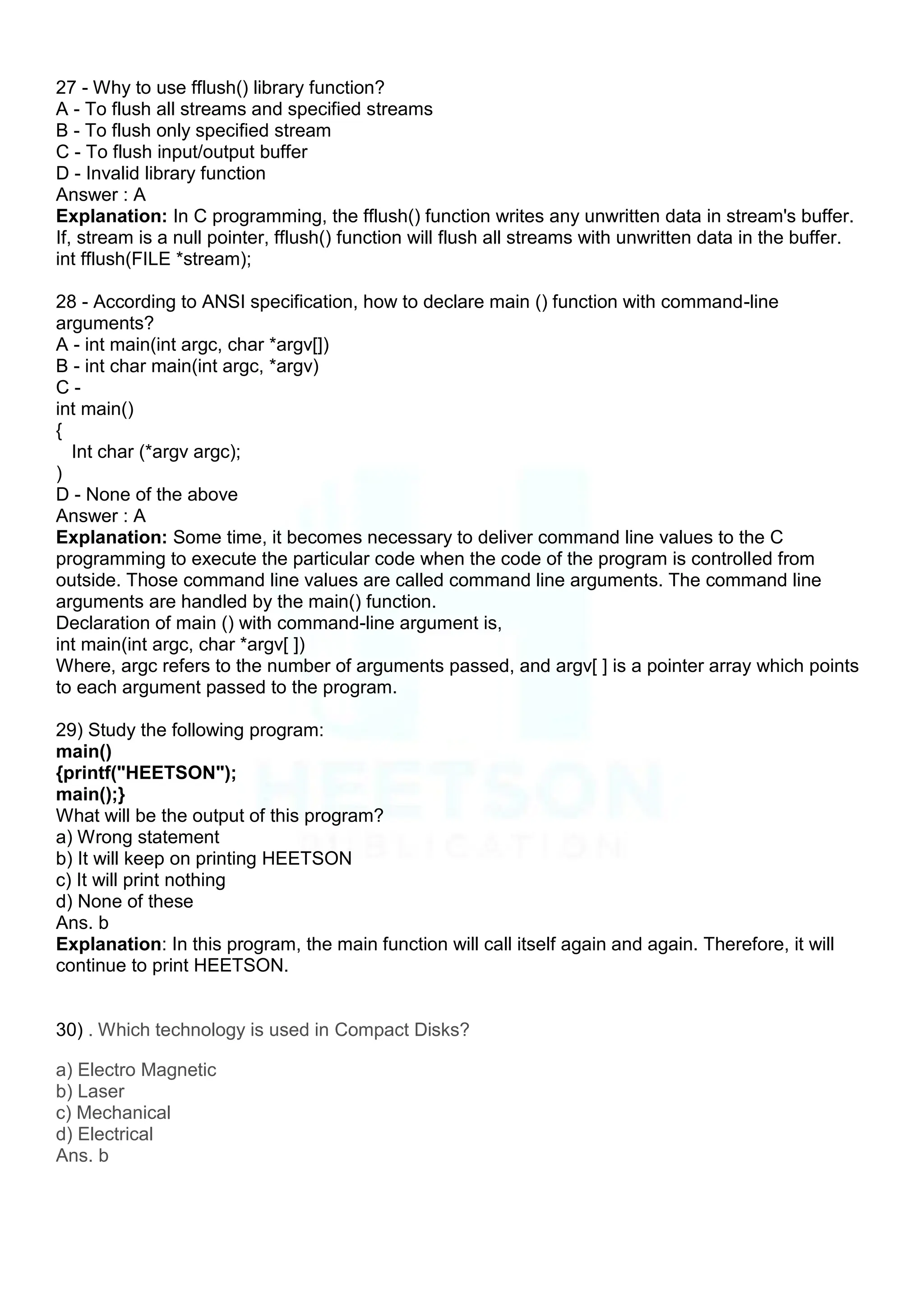 27 - Why to use fflush() library function?
A - To flush all streams and specified streams
B - To flush only specified stream
C - To flush input/output buffer
D - Invalid library function
Answer : A
Explanation: In C programming, the fflush() function writes any unwritten data in stream's buffer.
If, stream is a null pointer, fflush() function will flush all streams with unwritten data in the buffer.
int fflush(FILE *stream);
28 - According to ANSI specification, how to declare main () function with command-line
arguments?
A - int main(int argc, char *argv[])
B - int char main(int argc, *argv)
C -
int main()
{
Int char (*argv argc);
)
D - None of the above
Answer : A
Explanation: Some time, it becomes necessary to deliver command line values to the C
programming to execute the particular code when the code of the program is controlled from
outside. Those command line values are called command line arguments. The command line
arguments are handled by the main() function.
Declaration of main () with command-line argument is,
int main(int argc, char *argv[ ])
Where, argc refers to the number of arguments passed, and argv[ ] is a pointer array which points
to each argument passed to the program.
29) Study the following program:
main()
{printf("HEETSON");
main();}
What will be the output of this program?
a) Wrong statement
b) It will keep on printing HEETSON
c) It will print nothing
d) None of these
Ans. b
Explanation: In this program, the main function will call itself again and again. Therefore, it will
continue to print HEETSON.
30) . Which technology is used in Compact Disks?
a) Electro Magnetic
b) Laser
c) Mechanical
d) Electrical
Ans. b
 